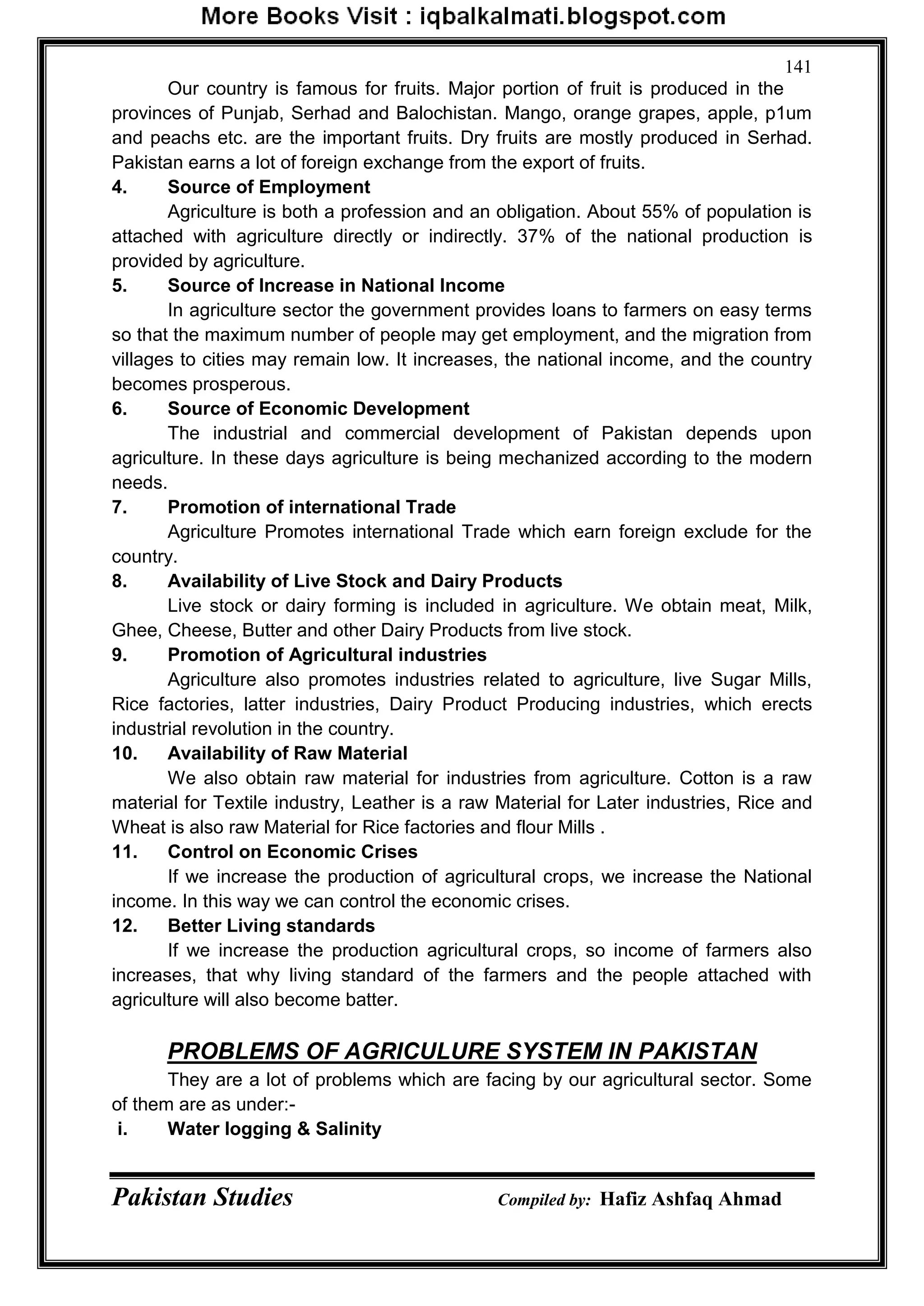 Pakistan Studies Compiled by: Hafiz Ashfaq Ahmad
141
Our country is famous for fruits. Major portion of fruit is produced in the
provinces of Punjab, Serhad and Balochistan. Mango, orange grapes, apple, p1um
and peachs etc. are the important fruits. Dry fruits are mostly produced in Serhad.
Pakistan earns a lot of foreign exchange from the export of fruits.
4. Source of Employment
Agriculture is both a profession and an obligation. About 55% of population is
attached with agriculture directly or indirectly. 37% of the national production is
provided by agriculture.
5. Source of Increase in National Income
In agriculture sector the government provides loans to farmers on easy terms
so that the maximum number of people may get employment, and the migration from
villages to cities may remain low. It increases, the national income, and the country
becomes prosperous.
6. Source of Economic Development
The industrial and commercial development of Pakistan depends upon
agriculture. In these days agriculture is being mechanized according to the modern
needs.
7. Promotion of international Trade
Agriculture Promotes international Trade which earn foreign exclude for the
country.
8. Availability of Live Stock and Dairy Products
Live stock or dairy forming is included in agriculture. We obtain meat, Milk,
Ghee, Cheese, Butter and other Dairy Products from live stock.
9. Promotion of Agricultural industries
Agriculture also promotes industries related to agriculture, live Sugar Mills,
Rice factories, latter industries, Dairy Product Producing industries, which erects
industrial revolution in the country.
10. Availability of Raw Material
We also obtain raw material for industries from agriculture. Cotton is a raw
material for Textile industry, Leather is a raw Material for Later industries, Rice and
Wheat is also raw Material for Rice factories and flour Mills .
11. Control on Economic Crises
If we increase the production of agricultural crops, we increase the National
income. In this way we can control the economic crises.
12. Better Living standards
If we increase the production agricultural crops, so income of farmers also
increases, that why living standard of the farmers and the people attached with
agriculture will also become batter.
PROBLEMS OF AGRICULURE SYSTEM IN PAKISTAN
They are a lot of problems which are facing by our agricultural sector. Some
of them are as under:-
i. Water logging & Salinity
 