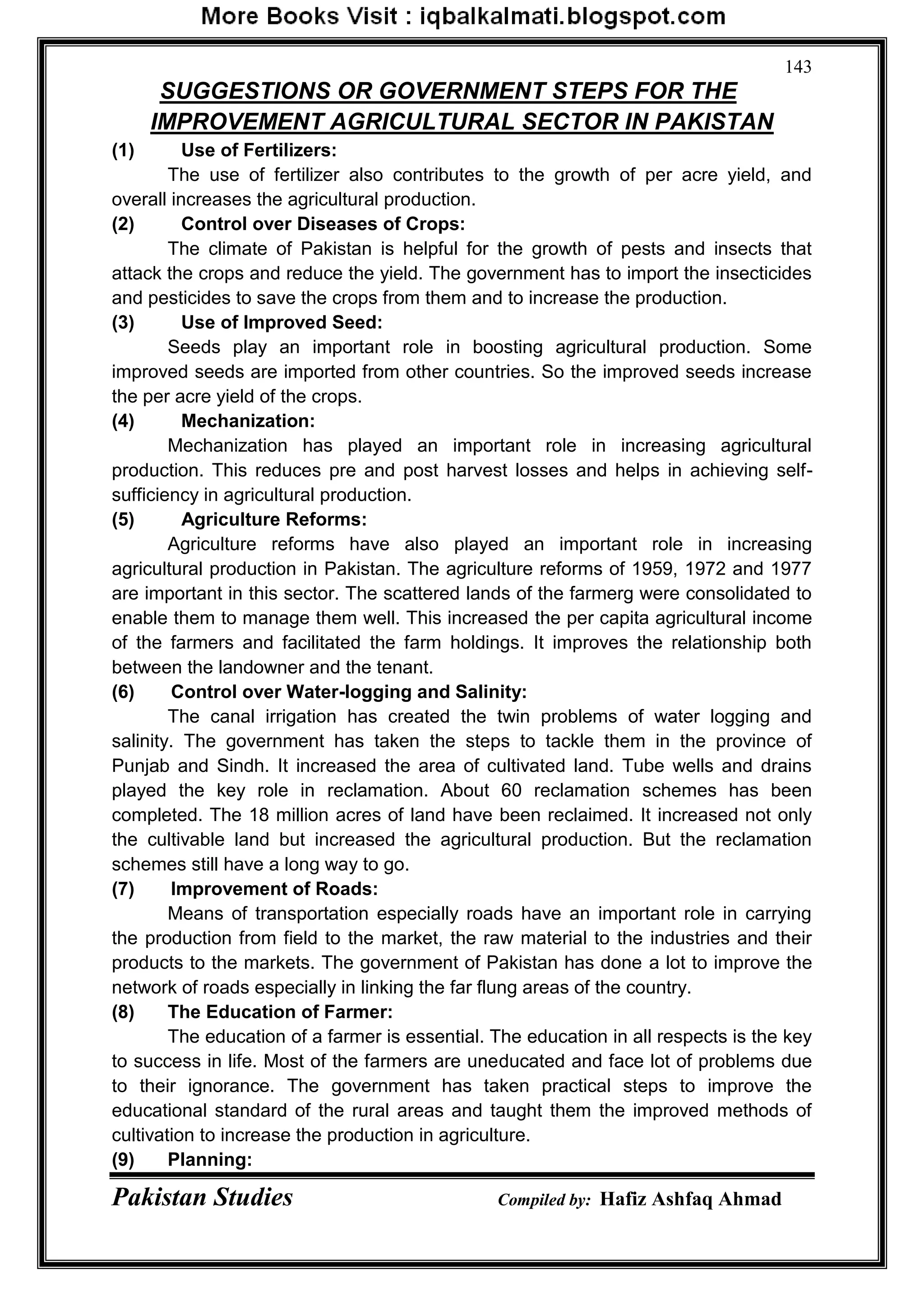 Pakistan Studies Compiled by: Hafiz Ashfaq Ahmad
143
SUGGESTIONS OR GOVERNMENT STEPS FOR THE
IMPROVEMENT AGRICULTURAL SECTOR IN PAKISTAN
(1) Use of Fertilizers:
The use of fertilizer also contributes to the growth of per acre yield, and
overall increases the agricultural production.
(2) Control over Diseases of Crops:
The climate of Pakistan is helpful for the growth of pests and insects that
attack the crops and reduce the yield. The government has to import the insecticides
and pesticides to save the crops from them and to increase the production.
(3) Use of Improved Seed:
Seeds play an important role in boosting agricultural production. Some
improved seeds are imported from other countries. So the improved seeds increase
the per acre yield of the crops.
(4) Mechanization:
Mechanization has played an important role in increasing agricultural
production. This reduces pre and post harvest losses and helps in achieving self-
sufficiency in agricultural production.
(5) Agriculture Reforms:
Agriculture reforms have also played an important role in increasing
agricultural production in Pakistan. The agriculture reforms of 1959, 1972 and 1977
are important in this sector. The scattered lands of the farmerg were consolidated to
enable them to manage them well. This increased the per capita agricultural income
of the farmers and facilitated the farm holdings. It improves the relationship both
between the landowner and the tenant.
(6) Control over Water-logging and Salinity:
The canal irrigation has created the twin problems of water logging and
salinity. The government has taken the steps to tackle them in the province of
Punjab and Sindh. It increased the area of cultivated land. Tube wells and drains
played the key role in reclamation. About 60 reclamation schemes has been
completed. The 18 million acres of land have been reclaimed. It increased not only
the cultivable land but increased the agricultural production. But the reclamation
schemes still have a long way to go.
(7) Improvement of Roads:
Means of transportation especially roads have an important role in carrying
the production from field to the market, the raw material to the industries and their
products to the markets. The government of Pakistan has done a lot to improve the
network of roads especially in linking the far flung areas of the country.
(8) The Education of Farmer:
The education of a farmer is essential. The education in all respects is the key
to success in life. Most of the farmers are uneducated and face lot of problems due
to their ignorance. The government has taken practical steps to improve the
educational standard of the rural areas and taught them the improved methods of
cultivation to increase the production in agriculture.
(9) Planning:
 