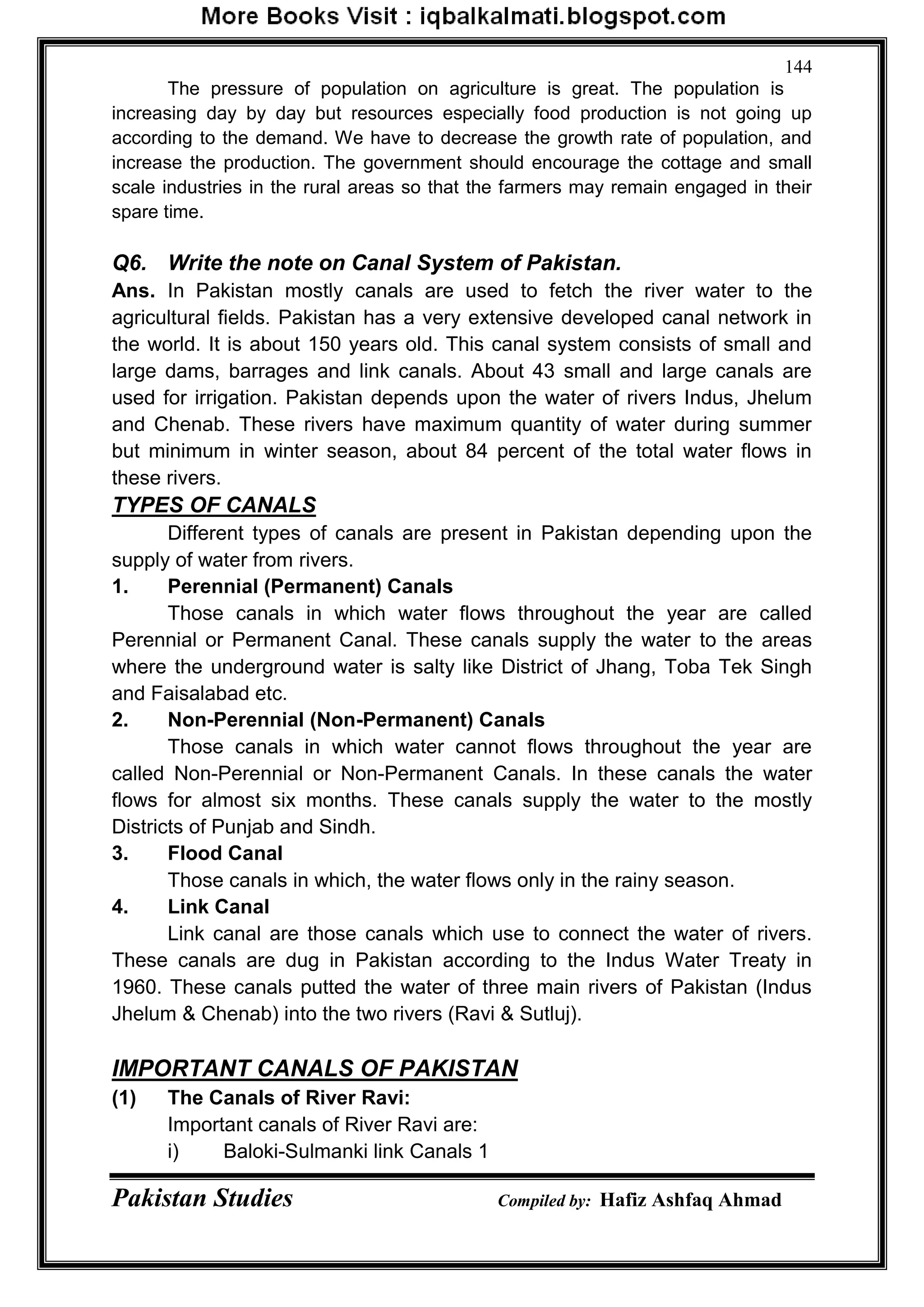Pakistan Studies Compiled by: Hafiz Ashfaq Ahmad
144
The pressure of population on agriculture is great. The population is
increasing day by day but resources especially food production is not going up
according to the demand. We have to decrease the growth rate of population, and
increase the production. The government should encourage the cottage and small
scale industries in the rural areas so that the farmers may remain engaged in their
spare time.
Q6. Write the note on Canal System of Pakistan.
Ans. In Pakistan mostly canals are used to fetch the river water to the
agricultural fields. Pakistan has a very extensive developed canal network in
the world. It is about 150 years old. This canal system consists of small and
large dams, barrages and link canals. About 43 small and large canals are
used for irrigation. Pakistan depends upon the water of rivers Indus, Jhelum
and Chenab. These rivers have maximum quantity of water during summer
but minimum in winter season, about 84 percent of the total water flows in
these rivers.
TYPES OF CANALS
Different types of canals are present in Pakistan depending upon the
supply of water from rivers.
1. Perennial (Permanent) Canals
Those canals in which water flows throughout the year are called
Perennial or Permanent Canal. These canals supply the water to the areas
where the underground water is salty like District of Jhang, Toba Tek Singh
and Faisalabad etc.
2. Non-Perennial (Non-Permanent) Canals
Those canals in which water cannot flows throughout the year are
called Non-Perennial or Non-Permanent Canals. In these canals the water
flows for almost six months. These canals supply the water to the mostly
Districts of Punjab and Sindh.
3. Flood Canal
Those canals in which, the water flows only in the rainy season.
4. Link Canal
Link canal are those canals which use to connect the water of rivers.
These canals are dug in Pakistan according to the Indus Water Treaty in
1960. These canals putted the water of three main rivers of Pakistan (Indus
Jhelum & Chenab) into the two rivers (Ravi & Sutluj).
IMPORTANT CANALS OF PAKISTAN
(1) The Canals of River Ravi:
Important canals of River Ravi are:
i) Baloki-Sulmanki link Canals 1
 