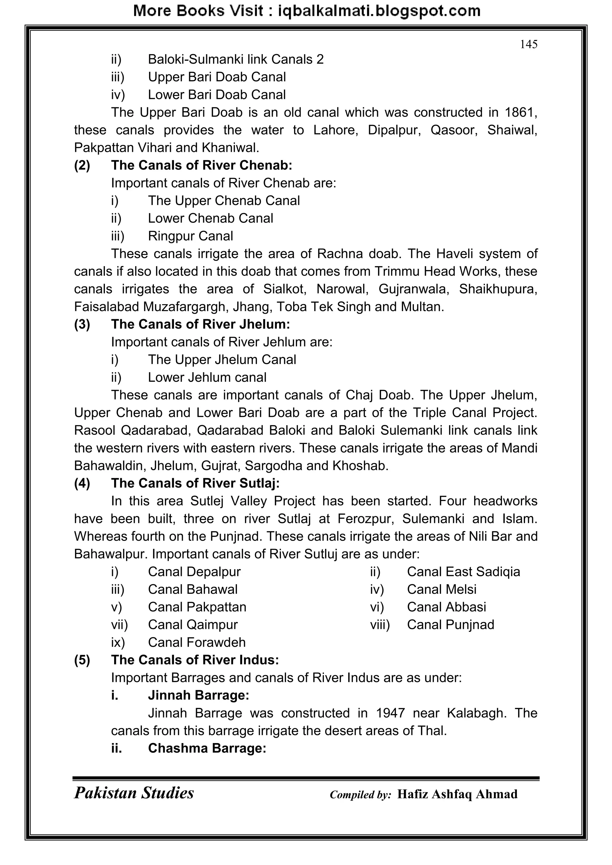 Pakistan Studies Compiled by: Hafiz Ashfaq Ahmad
145
ii) Baloki-Sulmanki link Canals 2
iii) Upper Bari Doab Canal
iv) Lower Bari Doab Canal
The Upper Bari Doab is an old canal which was constructed in 1861,
these canals provides the water to Lahore, Dipalpur, Qasoor, Shaiwal,
Pakpattan Vihari and Khaniwal.
(2) The Canals of River Chenab:
Important canals of River Chenab are:
i) The Upper Chenab Canal
ii) Lower Chenab Canal
iii) Ringpur Canal
These canals irrigate the area of Rachna doab. The Haveli system of
canals if also located in this doab that comes from Trimmu Head Works, these
canals irrigates the area of Sialkot, Narowal, Gujranwala, Shaikhupura,
Faisalabad Muzafargargh, Jhang, Toba Tek Singh and Multan.
(3) The Canals of River Jhelum:
Important canals of River Jehlum are:
i) The Upper Jhelum Canal
ii) Lower Jehlum canal
These canals are important canals of Chaj Doab. The Upper Jhelum,
Upper Chenab and Lower Bari Doab are a part of the Triple Canal Project.
Rasool Qadarabad, Qadarabad Baloki and Baloki Sulemanki link canals link
the western rivers with eastern rivers. These canals irrigate the areas of Mandi
Bahawaldin, Jhelum, Gujrat, Sargodha and Khoshab.
(4) The Canals of River Sutlaj:
In this area Sutlej Valley Project has been started. Four headworks
have been built, three on river Sutlaj at Ferozpur, Sulemanki and Islam.
Whereas fourth on the Punjnad. These canals irrigate the areas of Nili Bar and
Bahawalpur. Important canals of River Sutluj are as under:
i) Canal Depalpur ii) Canal East Sadiqia
iii) Canal Bahawal iv) Canal Melsi
v) Canal Pakpattan vi) Canal Abbasi
vii) Canal Qaimpur viii) Canal Punjnad
ix) Canal Forawdeh
(5) The Canals of River Indus:
Important Barrages and canals of River Indus are as under:
i. Jinnah Barrage:
Jinnah Barrage was constructed in 1947 near Kalabagh. The
canals from this barrage irrigate the desert areas of Thal.
ii. Chashma Barrage:
 