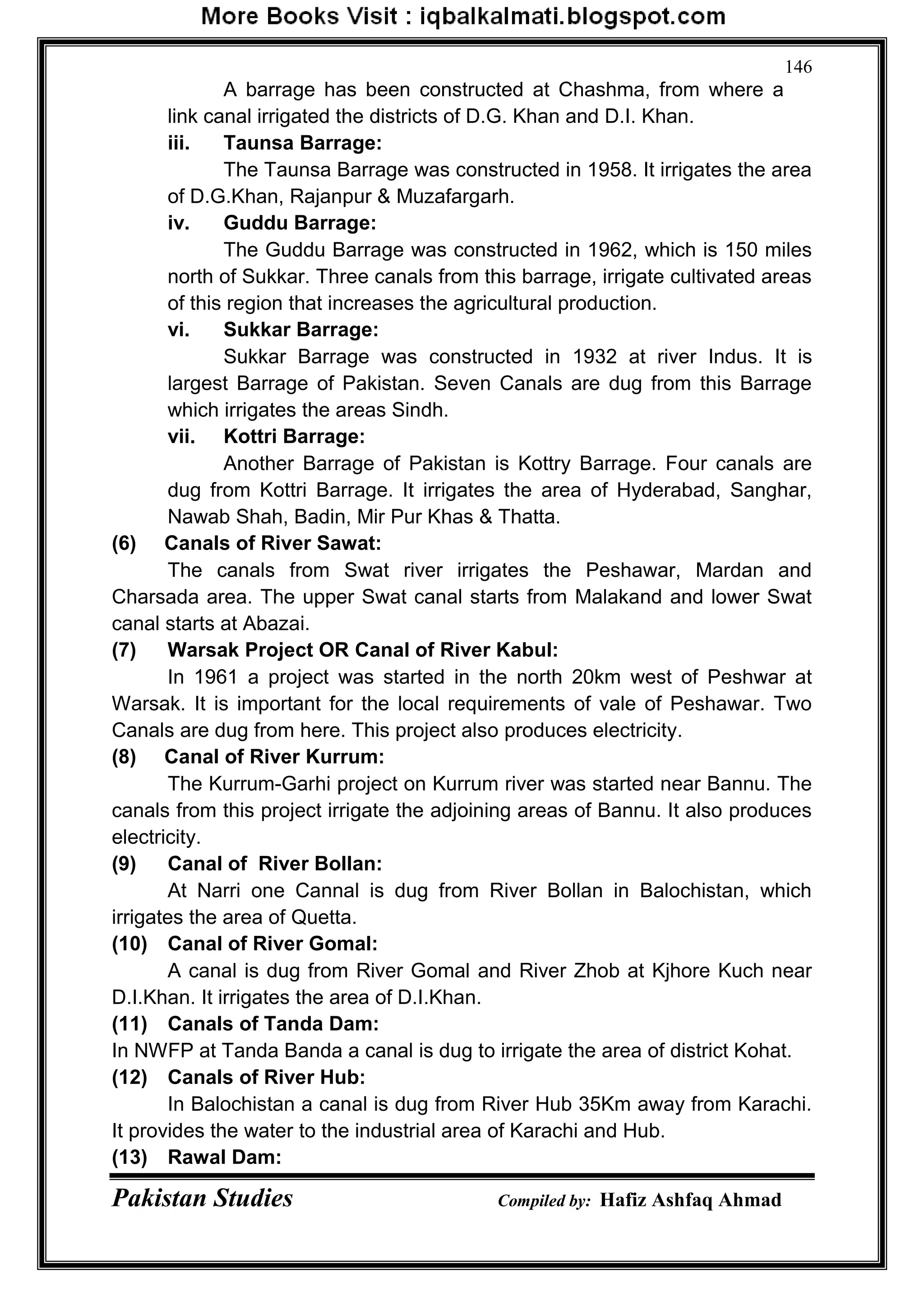 Pakistan Studies Compiled by: Hafiz Ashfaq Ahmad
146
A barrage has been constructed at Chashma, from where a
link canal irrigated the districts of D.G. Khan and D.I. Khan.
iii. Taunsa Barrage:
The Taunsa Barrage was constructed in 1958. It irrigates the area
of D.G.Khan, Rajanpur & Muzafargarh.
iv. Guddu Barrage:
The Guddu Barrage was constructed in 1962, which is 150 miles
north of Sukkar. Three canals from this barrage, irrigate cultivated areas
of this region that increases the agricultural production.
vi. Sukkar Barrage:
Sukkar Barrage was constructed in 1932 at river Indus. It is
largest Barrage of Pakistan. Seven Canals are dug from this Barrage
which irrigates the areas Sindh.
vii. Kottri Barrage:
Another Barrage of Pakistan is Kottry Barrage. Four canals are
dug from Kottri Barrage. It irrigates the area of Hyderabad, Sanghar,
Nawab Shah, Badin, Mir Pur Khas & Thatta.
(6) Canals of River Sawat:
The canals from Swat river irrigates the Peshawar, Mardan and
Charsada area. The upper Swat canal starts from Malakand and lower Swat
canal starts at Abazai.
(7) Warsak Project OR Canal of River Kabul:
In 1961 a project was started in the north 20km west of Peshwar at
Warsak. It is important for the local requirements of vale of Peshawar. Two
Canals are dug from here. This project also produces electricity.
(8) Canal of River Kurrum:
The Kurrum-Garhi project on Kurrum river was started near Bannu. The
canals from this project irrigate the adjoining areas of Bannu. It also produces
electricity.
(9) Canal of River Bollan:
At Narri one Cannal is dug from River Bollan in Balochistan, which
irrigates the area of Quetta.
(10) Canal of River Gomal:
A canal is dug from River Gomal and River Zhob at Kjhore Kuch near
D.I.Khan. It irrigates the area of D.I.Khan.
(11) Canals of Tanda Dam:
In NWFP at Tanda Banda a canal is dug to irrigate the area of district Kohat.
(12) Canals of River Hub:
In Balochistan a canal is dug from River Hub 35Km away from Karachi.
It provides the water to the industrial area of Karachi and Hub.
(13) Rawal Dam:
 
