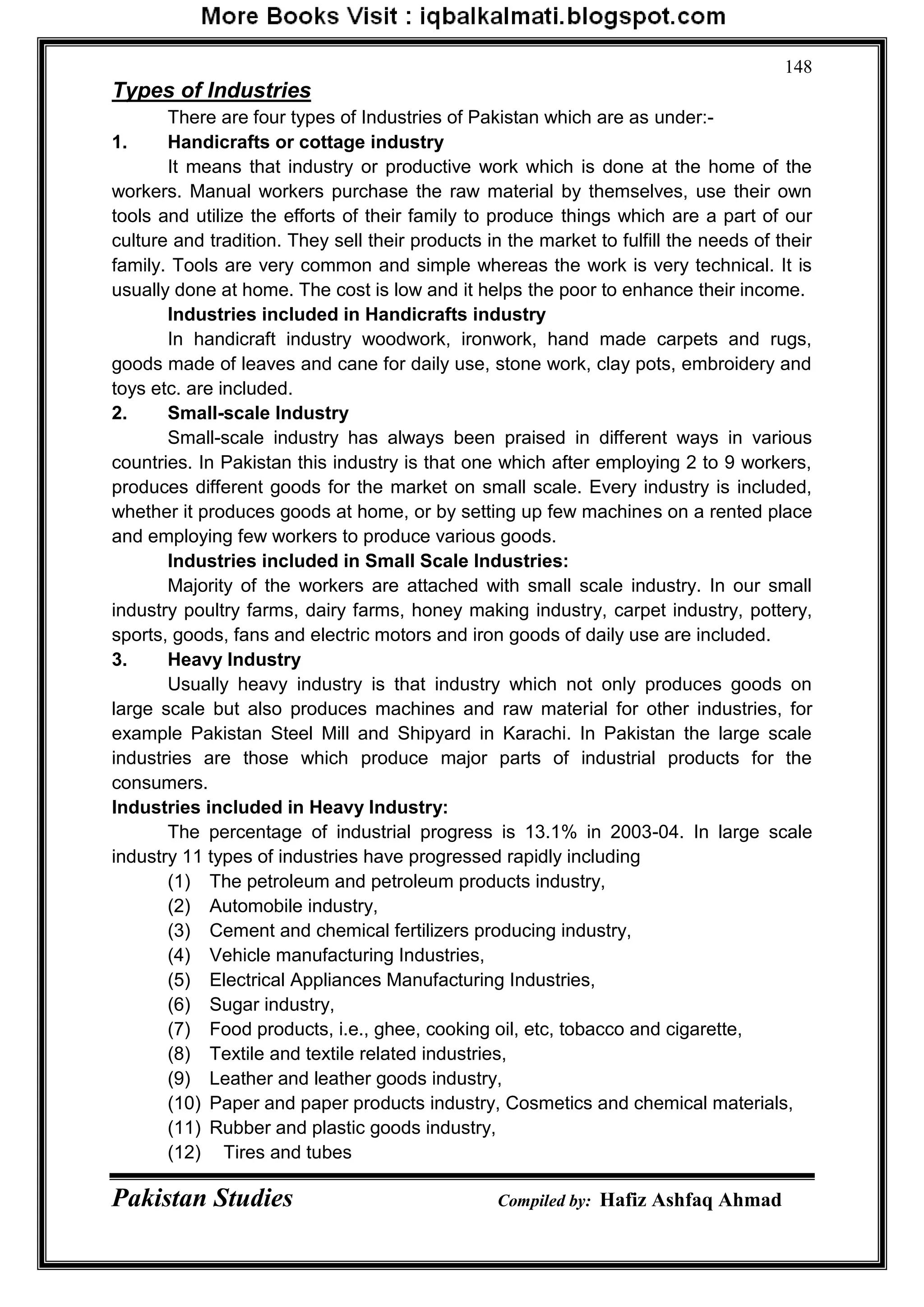 Pakistan Studies Compiled by: Hafiz Ashfaq Ahmad
148
Types of Industries
There are four types of Industries of Pakistan which are as under:-
1. Handicrafts or cottage industry
It means that industry or productive work which is done at the home of the
workers. Manual workers purchase the raw material by themselves, use their own
tools and utilize the efforts of their family to produce things which are a part of our
culture and tradition. They sell their products in the market to fulfill the needs of their
family. Tools are very common and simple whereas the work is very technical. It is
usually done at home. The cost is low and it helps the poor to enhance their income.
Industries included in Handicrafts industry
In handicraft industry woodwork, ironwork, hand made carpets and rugs,
goods made of leaves and cane for daily use, stone work, clay pots, embroidery and
toys etc. are included.
2. Small-scale Industry
Small-scale industry has always been praised in different ways in various
countries. In Pakistan this industry is that one which after employing 2 to 9 workers,
produces different goods for the market on small scale. Every industry is included,
whether it produces goods at home, or by setting up few machines on a rented place
and employing few workers to produce various goods.
Industries included in Small Scale Industries:
Majority of the workers are attached with small scale industry. In our small
industry poultry farms, dairy farms, honey making industry, carpet industry, pottery,
sports, goods, fans and electric motors and iron goods of daily use are included.
3. Heavy Industry
Usually heavy industry is that industry which not only produces goods on
large scale but also produces machines and raw material for other industries, for
example Pakistan Steel Mill and Shipyard in Karachi. In Pakistan the large scale
industries are those which produce major parts of industrial products for the
consumers.
Industries included in Heavy Industry:
The percentage of industrial progress is 13.1% in 2003-04. In large scale
industry 11 types of industries have progressed rapidly including
(1) The petroleum and petroleum products industry,
(2) Automobile industry,
(3) Cement and chemical fertilizers producing industry,
(4) Vehicle manufacturing Industries,
(5) Electrical Appliances Manufacturing Industries,
(6) Sugar industry,
(7) Food products, i.e., ghee, cooking oil, etc, tobacco and cigarette,
(8) Textile and textile related industries,
(9) Leather and leather goods industry,
(10) Paper and paper products industry, Cosmetics and chemical materials,
(11) Rubber and plastic goods industry,
(12) Tires and tubes
 