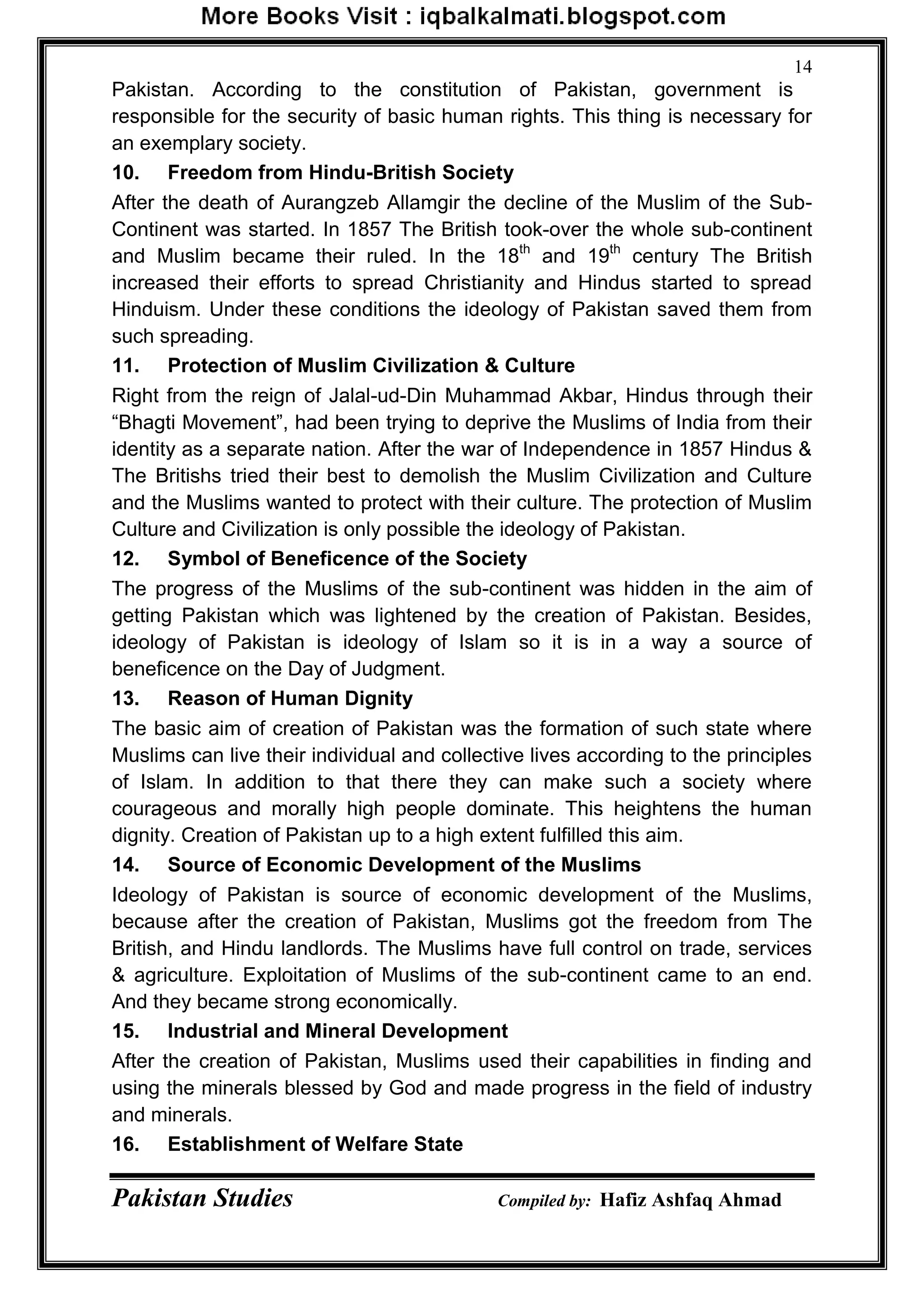 Pakistan Studies Compiled by: Hafiz Ashfaq Ahmad
14
Pakistan. According to the constitution of Pakistan, government is
responsible for the security of basic human rights. This thing is necessary for
an exemplary society.
10. Freedom from Hindu-British Society
After the death of Aurangzeb Allamgir the decline of the Muslim of the Sub-
Continent was started. In 1857 The British took-over the whole sub-continent
and Muslim became their ruled. In the 18th
and 19th
century The British
increased their efforts to spread Christianity and Hindus started to spread
Hinduism. Under these conditions the ideology of Pakistan saved them from
such spreading.
11. Protection of Muslim Civilization & Culture
Right from the reign of Jalal-ud-Din Muhammad Akbar, Hindus through their
“Bhagti Movement”, had been trying to deprive the Muslims of India from their
identity as a separate nation. After the war of Independence in 1857 Hindus &
The Britishs tried their best to demolish the Muslim Civilization and Culture
and the Muslims wanted to protect with their culture. The protection of Muslim
Culture and Civilization is only possible the ideology of Pakistan.
12. Symbol of Beneficence of the Society
The progress of the Muslims of the sub-continent was hidden in the aim of
getting Pakistan which was lightened by the creation of Pakistan. Besides,
ideology of Pakistan is ideology of Islam so it is in a way a source of
beneficence on the Day of Judgment.
13. Reason of Human Dignity
The basic aim of creation of Pakistan was the formation of such state where
Muslims can live their individual and collective lives according to the principles
of Islam. In addition to that there they can make such a society where
courageous and morally high people dominate. This heightens the human
dignity. Creation of Pakistan up to a high extent fulfilled this aim.
14. Source of Economic Development of the Muslims
Ideology of Pakistan is source of economic development of the Muslims,
because after the creation of Pakistan, Muslims got the freedom from The
British, and Hindu landlords. The Muslims have full control on trade, services
& agriculture. Exploitation of Muslims of the sub-continent came to an end.
And they became strong economically.
15. Industrial and Mineral Development
After the creation of Pakistan, Muslims used their capabilities in finding and
using the minerals blessed by God and made progress in the field of industry
and minerals.
16. Establishment of Welfare State
 