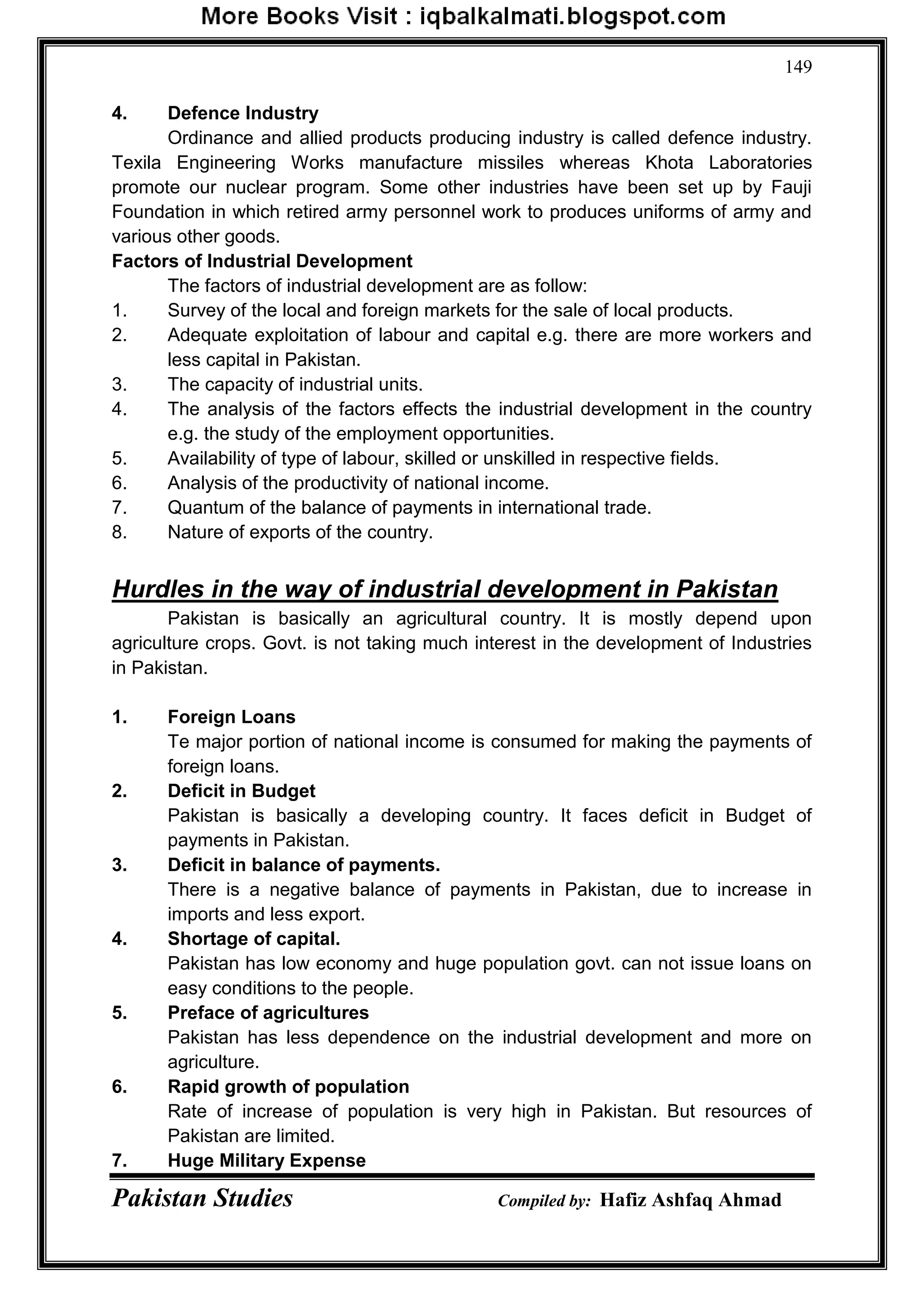 Pakistan Studies Compiled by: Hafiz Ashfaq Ahmad
149
4. Defence Industry
Ordinance and allied products producing industry is called defence industry.
Texila Engineering Works manufacture missiles whereas Khota Laboratories
promote our nuclear program. Some other industries have been set up by Fauji
Foundation in which retired army personnel work to produces uniforms of army and
various other goods.
Factors of Industrial Development
The factors of industrial development are as follow:
1. Survey of the local and foreign markets for the sale of local products.
2. Adequate exploitation of labour and capital e.g. there are more workers and
less capital in Pakistan.
3. The capacity of industrial units.
4. The analysis of the factors effects the industrial development in the country
e.g. the study of the employment opportunities.
5. Availability of type of labour, skilled or unskilled in respective fields.
6. Analysis of the productivity of national income.
7. Quantum of the balance of payments in international trade.
8. Nature of exports of the country.
Hurdles in the way of industrial development in Pakistan
Pakistan is basically an agricultural country. It is mostly depend upon
agriculture crops. Govt. is not taking much interest in the development of Industries
in Pakistan.
1. Foreign Loans
Te major portion of national income is consumed for making the payments of
foreign loans.
2. Deficit in Budget
Pakistan is basically a developing country. It faces deficit in Budget of
payments in Pakistan.
3. Deficit in balance of payments.
There is a negative balance of payments in Pakistan, due to increase in
imports and less export.
4. Shortage of capital.
Pakistan has low economy and huge population govt. can not issue loans on
easy conditions to the people.
5. Preface of agricultures
Pakistan has less dependence on the industrial development and more on
agriculture.
6. Rapid growth of population
Rate of increase of population is very high in Pakistan. But resources of
Pakistan are limited.
7. Huge Military Expense
 