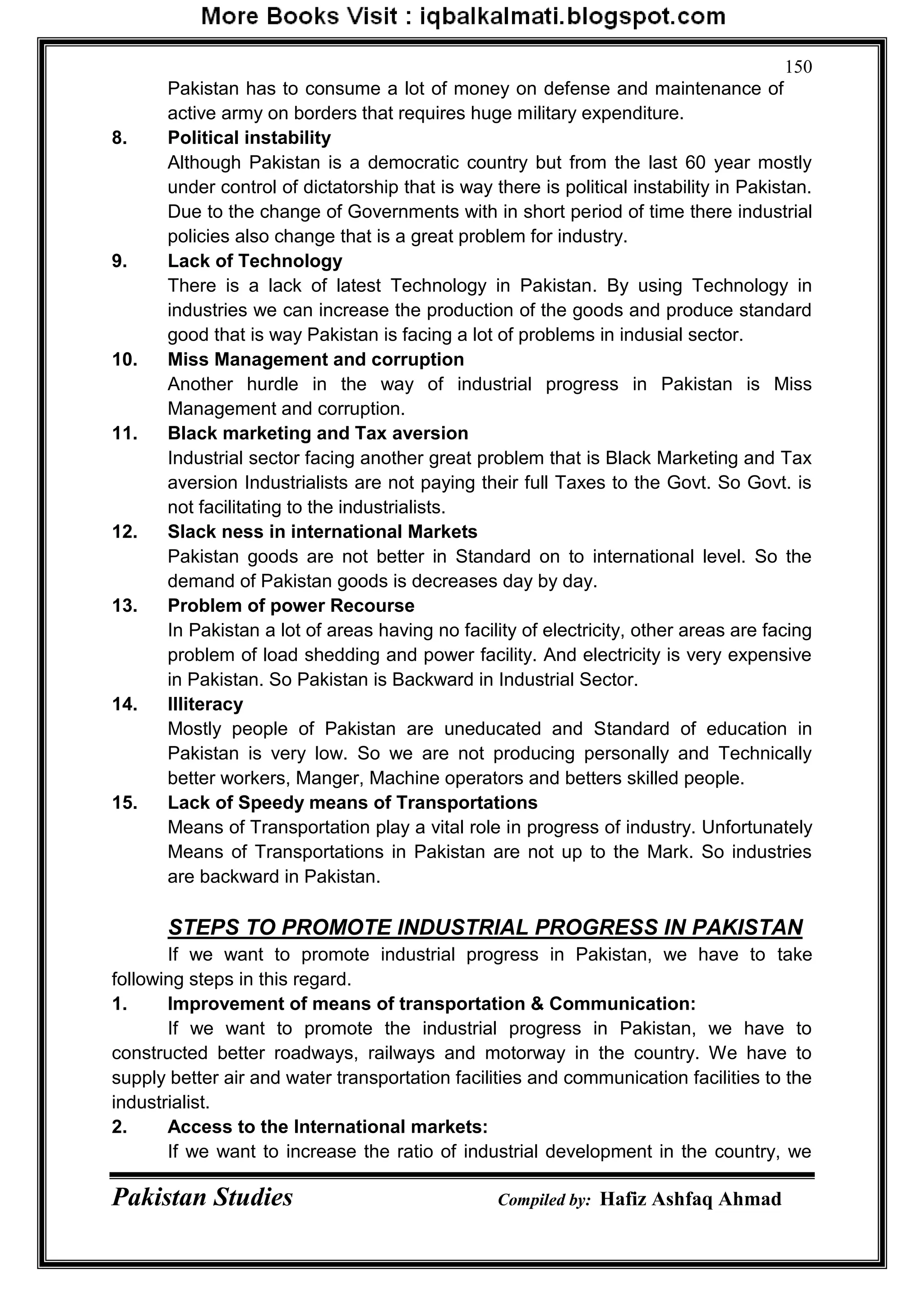 Pakistan Studies Compiled by: Hafiz Ashfaq Ahmad
150
Pakistan has to consume a lot of money on defense and maintenance of
active army on borders that requires huge military expenditure.
8. Political instability
Although Pakistan is a democratic country but from the last 60 year mostly
under control of dictatorship that is way there is political instability in Pakistan.
Due to the change of Governments with in short period of time there industrial
policies also change that is a great problem for industry.
9. Lack of Technology
There is a lack of latest Technology in Pakistan. By using Technology in
industries we can increase the production of the goods and produce standard
good that is way Pakistan is facing a lot of problems in indusial sector.
10. Miss Management and corruption
Another hurdle in the way of industrial progress in Pakistan is Miss
Management and corruption.
11. Black marketing and Tax aversion
Industrial sector facing another great problem that is Black Marketing and Tax
aversion Industrialists are not paying their full Taxes to the Govt. So Govt. is
not facilitating to the industrialists.
12. Slack ness in international Markets
Pakistan goods are not better in Standard on to international level. So the
demand of Pakistan goods is decreases day by day.
13. Problem of power Recourse
In Pakistan a lot of areas having no facility of electricity, other areas are facing
problem of load shedding and power facility. And electricity is very expensive
in Pakistan. So Pakistan is Backward in Industrial Sector.
14. Illiteracy
Mostly people of Pakistan are uneducated and Standard of education in
Pakistan is very low. So we are not producing personally and Technically
better workers, Manger, Machine operators and betters skilled people.
15. Lack of Speedy means of Transportations
Means of Transportation play a vital role in progress of industry. Unfortunately
Means of Transportations in Pakistan are not up to the Mark. So industries
are backward in Pakistan.
STEPS TO PROMOTE INDUSTRIAL PROGRESS IN PAKISTAN
If we want to promote industrial progress in Pakistan, we have to take
following steps in this regard.
1. Improvement of means of transportation & Communication:
If we want to promote the industrial progress in Pakistan, we have to
constructed better roadways, railways and motorway in the country. We have to
supply better air and water transportation facilities and communication facilities to the
industrialist.
2. Access to the International markets:
If we want to increase the ratio of industrial development in the country, we
 