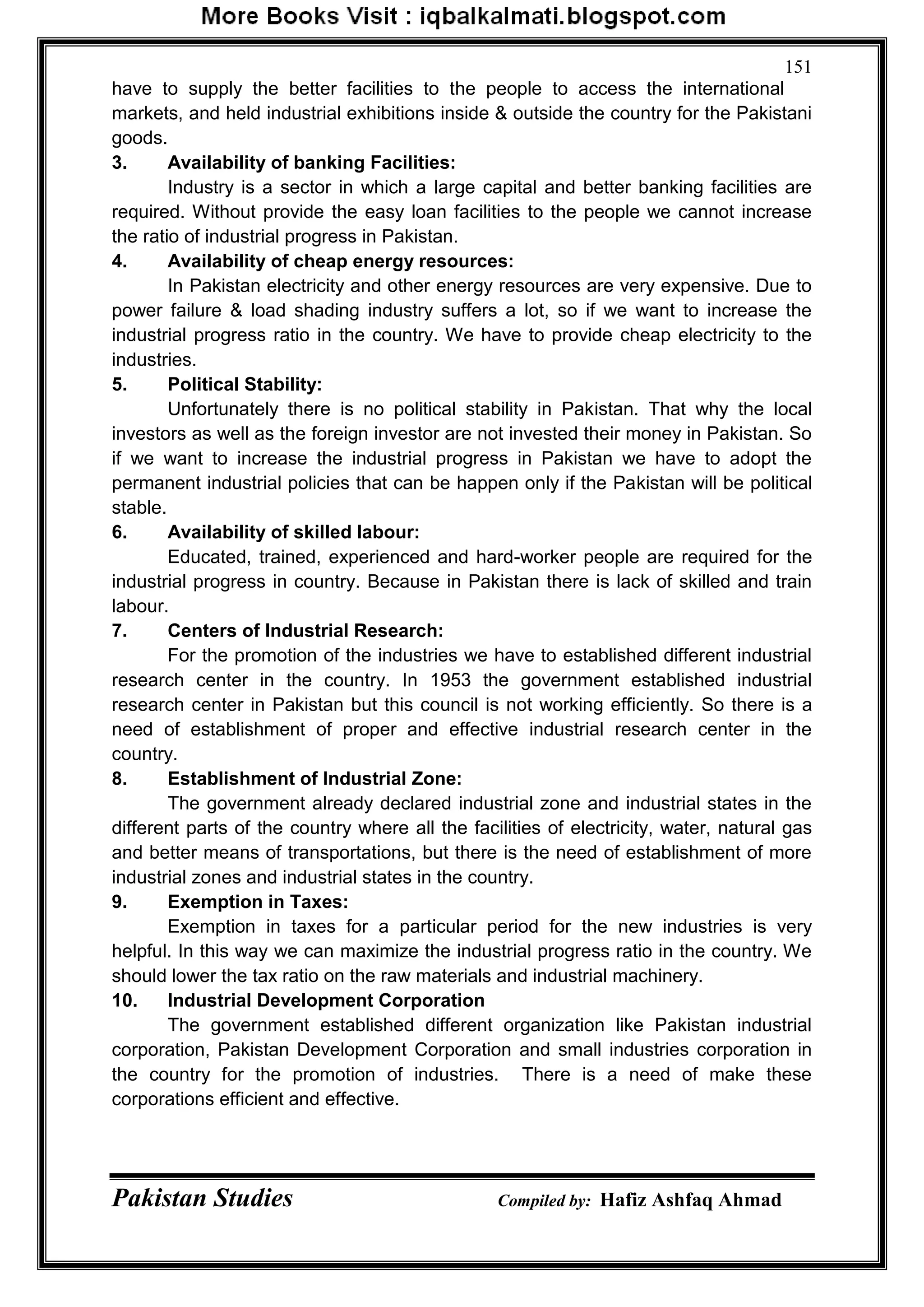 Pakistan Studies Compiled by: Hafiz Ashfaq Ahmad
151
have to supply the better facilities to the people to access the international
markets, and held industrial exhibitions inside & outside the country for the Pakistani
goods.
3. Availability of banking Facilities:
Industry is a sector in which a large capital and better banking facilities are
required. Without provide the easy loan facilities to the people we cannot increase
the ratio of industrial progress in Pakistan.
4. Availability of cheap energy resources:
In Pakistan electricity and other energy resources are very expensive. Due to
power failure & load shading industry suffers a lot, so if we want to increase the
industrial progress ratio in the country. We have to provide cheap electricity to the
industries.
5. Political Stability:
Unfortunately there is no political stability in Pakistan. That why the local
investors as well as the foreign investor are not invested their money in Pakistan. So
if we want to increase the industrial progress in Pakistan we have to adopt the
permanent industrial policies that can be happen only if the Pakistan will be political
stable.
6. Availability of skilled labour:
Educated, trained, experienced and hard-worker people are required for the
industrial progress in country. Because in Pakistan there is lack of skilled and train
labour.
7. Centers of Industrial Research:
For the promotion of the industries we have to established different industrial
research center in the country. In 1953 the government established industrial
research center in Pakistan but this council is not working efficiently. So there is a
need of establishment of proper and effective industrial research center in the
country.
8. Establishment of Industrial Zone:
The government already declared industrial zone and industrial states in the
different parts of the country where all the facilities of electricity, water, natural gas
and better means of transportations, but there is the need of establishment of more
industrial zones and industrial states in the country.
9. Exemption in Taxes:
Exemption in taxes for a particular period for the new industries is very
helpful. In this way we can maximize the industrial progress ratio in the country. We
should lower the tax ratio on the raw materials and industrial machinery.
10. Industrial Development Corporation
The government established different organization like Pakistan industrial
corporation, Pakistan Development Corporation and small industries corporation in
the country for the promotion of industries. There is a need of make these
corporations efficient and effective.
 