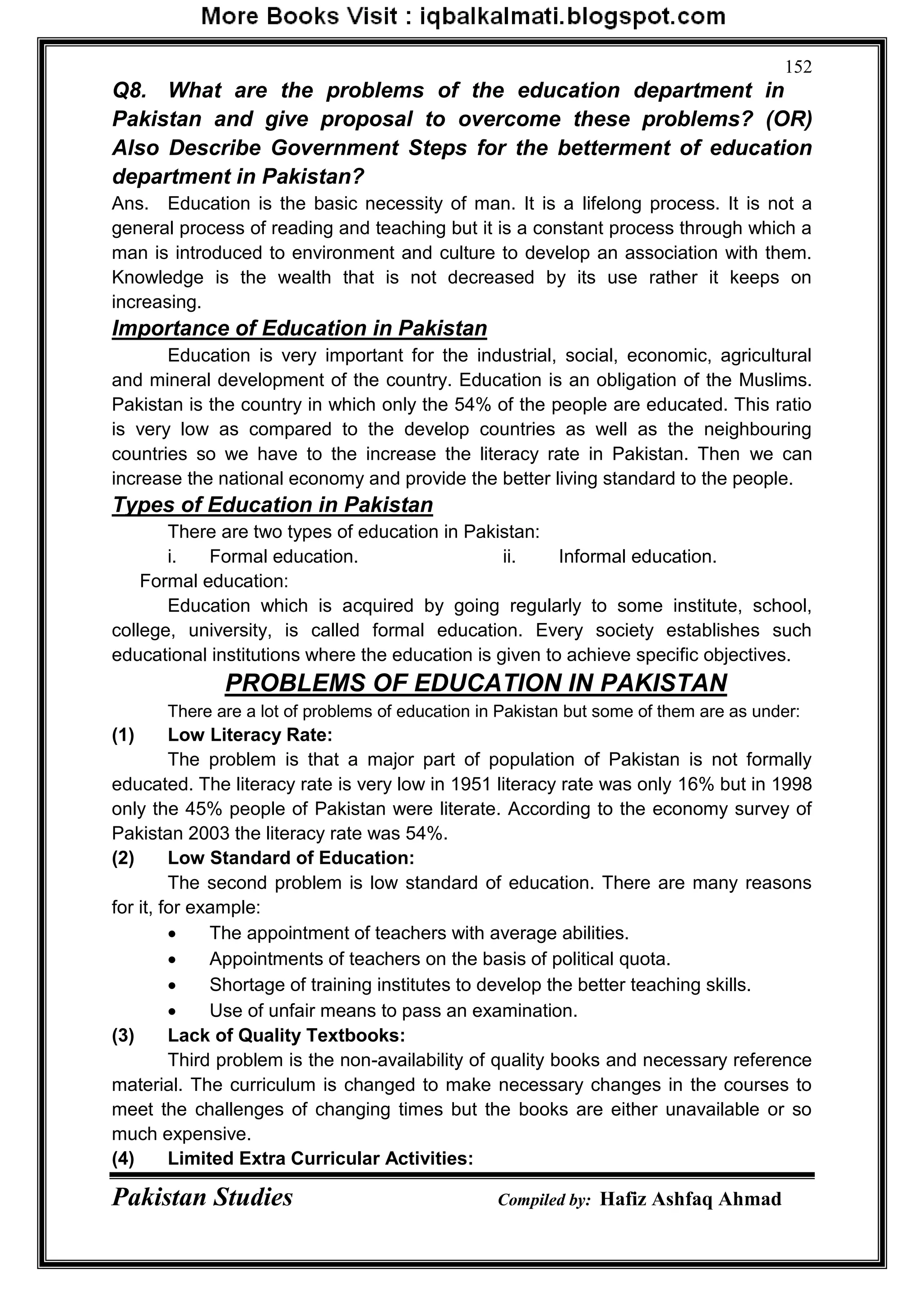 Pakistan Studies Compiled by: Hafiz Ashfaq Ahmad
152
Q8. What are the problems of the education department in
Pakistan and give proposal to overcome these problems? (OR)
Also Describe Government Steps for the betterment of education
department in Pakistan?
Ans. Education is the basic necessity of man. It is a lifelong process. It is not a
general process of reading and teaching but it is a constant process through which a
man is introduced to environment and culture to develop an association with them.
Knowledge is the wealth that is not decreased by its use rather it keeps on
increasing.
Importance of Education in Pakistan
Education is very important for the industrial, social, economic, agricultural
and mineral development of the country. Education is an obligation of the Muslims.
Pakistan is the country in which only the 54% of the people are educated. This ratio
is very low as compared to the develop countries as well as the neighbouring
countries so we have to the increase the literacy rate in Pakistan. Then we can
increase the national economy and provide the better living standard to the people.
Types of Education in Pakistan
There are two types of education in Pakistan:
i. Formal education. ii. Informal education.
Formal education:
Education which is acquired by going regularly to some institute, school,
college, university, is called formal education. Every society establishes such
educational institutions where the education is given to achieve specific objectives.
PROBLEMS OF EDUCATION IN PAKISTAN
There are a lot of problems of education in Pakistan but some of them are as under:
(1) Low Literacy Rate:
The problem is that a major part of population of Pakistan is not formally
educated. The literacy rate is very low in 1951 literacy rate was only 16% but in 1998
only the 45% people of Pakistan were literate. According to the economy survey of
Pakistan 2003 the literacy rate was 54%.
(2) Low Standard of Education:
The second problem is low standard of education. There are many reasons
for it, for example:
 The appointment of teachers with average abilities.
 Appointments of teachers on the basis of political quota.
 Shortage of training institutes to develop the better teaching skills.
 Use of unfair means to pass an examination.
(3) Lack of Quality Textbooks:
Third problem is the non-availability of quality books and necessary reference
material. The curriculum is changed to make necessary changes in the courses to
meet the challenges of changing times but the books are either unavailable or so
much expensive.
(4) Limited Extra Curricular Activities:
 