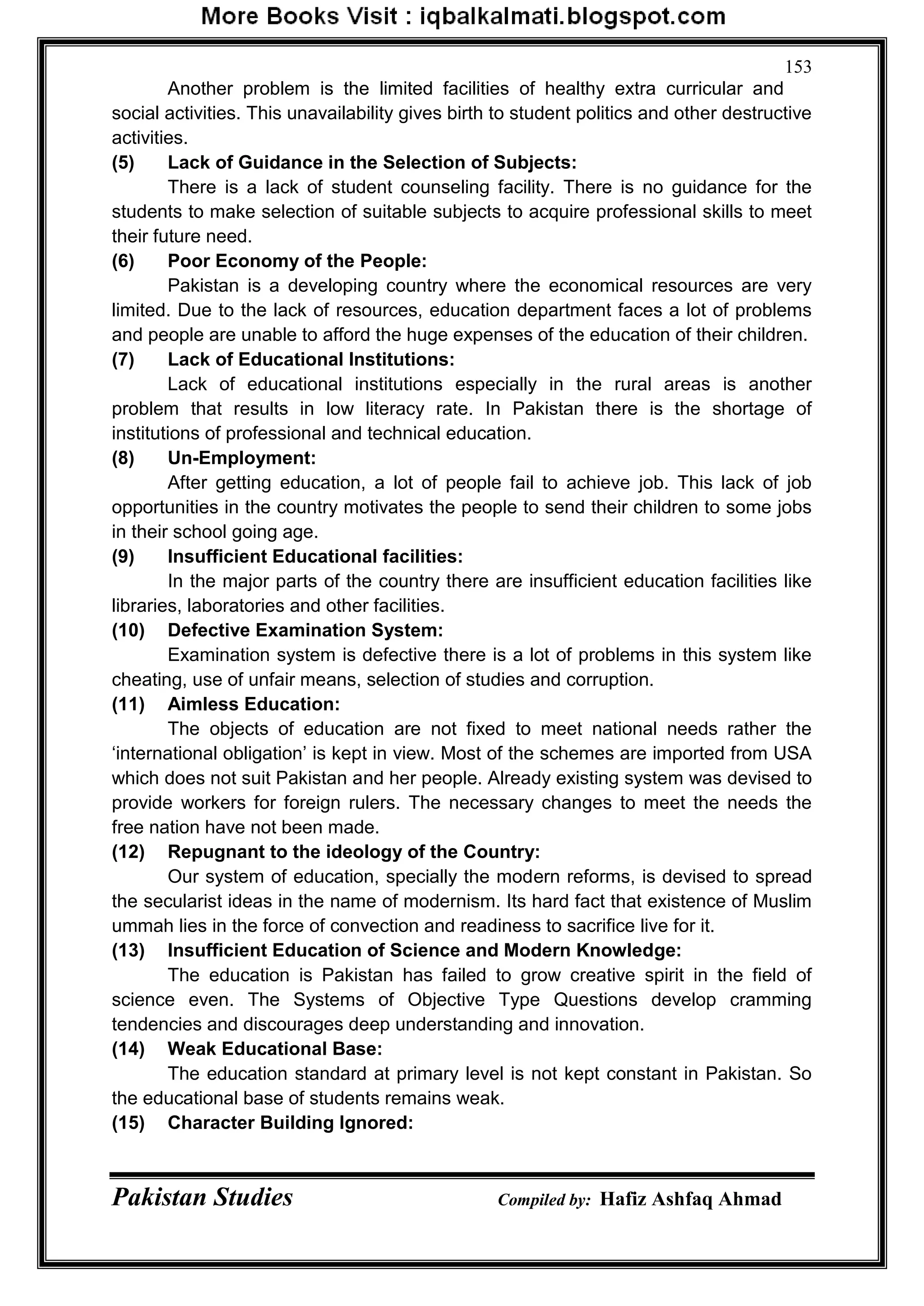 Pakistan Studies Compiled by: Hafiz Ashfaq Ahmad
153
Another problem is the limited facilities of healthy extra curricular and
social activities. This unavailability gives birth to student politics and other destructive
activities.
(5) Lack of Guidance in the Selection of Subjects:
There is a lack of student counseling facility. There is no guidance for the
students to make selection of suitable subjects to acquire professional skills to meet
their future need.
(6) Poor Economy of the People:
Pakistan is a developing country where the economical resources are very
limited. Due to the lack of resources, education department faces a lot of problems
and people are unable to afford the huge expenses of the education of their children.
(7) Lack of Educational Institutions:
Lack of educational institutions especially in the rural areas is another
problem that results in low literacy rate. In Pakistan there is the shortage of
institutions of professional and technical education.
(8) Un-Employment:
After getting education, a lot of people fail to achieve job. This lack of job
opportunities in the country motivates the people to send their children to some jobs
in their school going age.
(9) Insufficient Educational facilities:
In the major parts of the country there are insufficient education facilities like
libraries, laboratories and other facilities.
(10) Defective Examination System:
Examination system is defective there is a lot of problems in this system like
cheating, use of unfair means, selection of studies and corruption.
(11) Aimless Education:
The objects of education are not fixed to meet national needs rather the
„international obligation‟ is kept in view. Most of the schemes are imported from USA
which does not suit Pakistan and her people. Already existing system was devised to
provide workers for foreign rulers. The necessary changes to meet the needs the
free nation have not been made.
(12) Repugnant to the ideology of the Country:
Our system of education, specially the modern reforms, is devised to spread
the secularist ideas in the name of modernism. Its hard fact that existence of Muslim
ummah lies in the force of convection and readiness to sacrifice live for it.
(13) Insufficient Education of Science and Modern Knowledge:
The education is Pakistan has failed to grow creative spirit in the field of
science even. The Systems of Objective Type Questions develop cramming
tendencies and discourages deep understanding and innovation.
(14) Weak Educational Base:
The education standard at primary level is not kept constant in Pakistan. So
the educational base of students remains weak.
(15) Character Building Ignored:
 