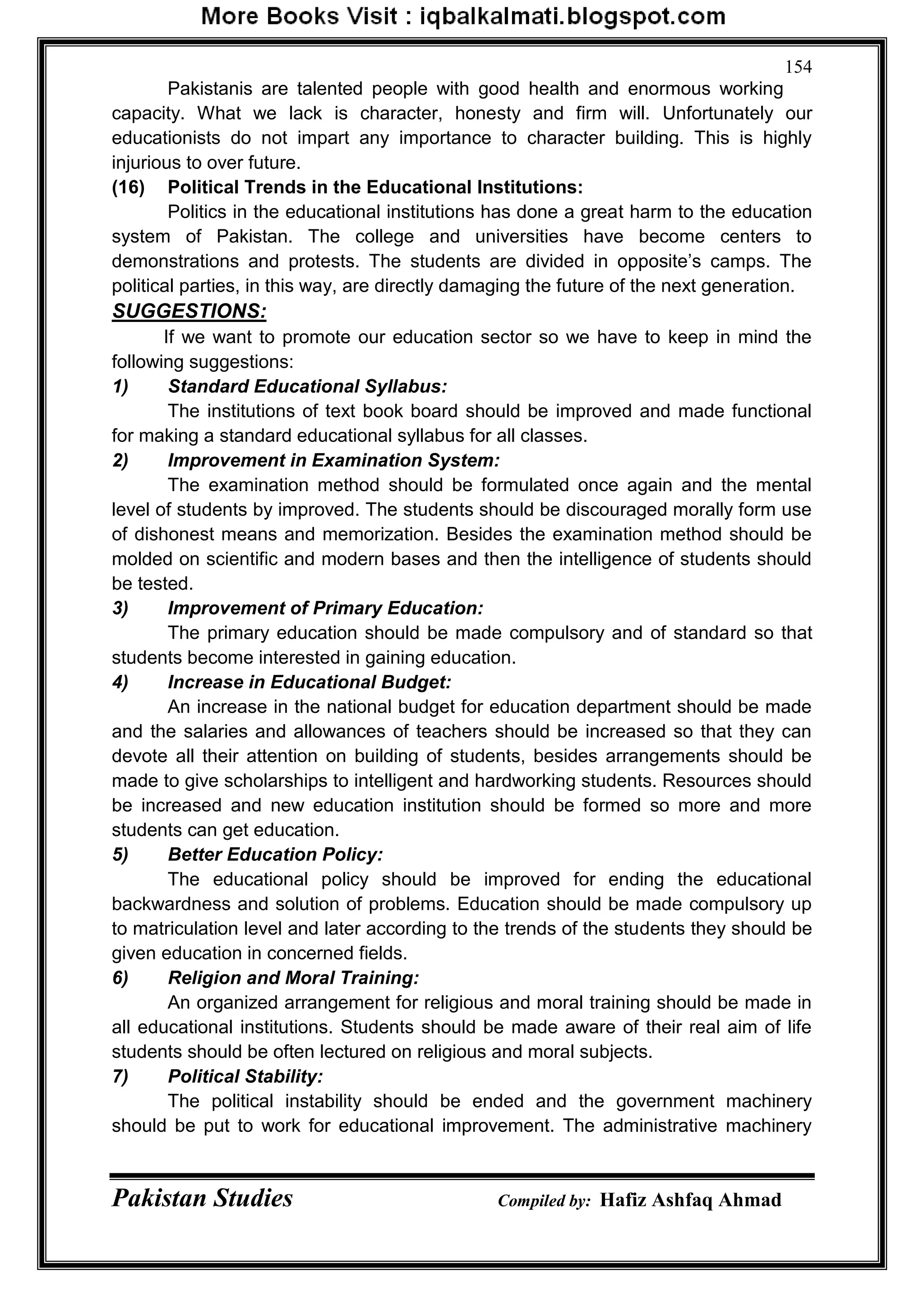 Pakistan Studies Compiled by: Hafiz Ashfaq Ahmad
154
Pakistanis are talented people with good health and enormous working
capacity. What we lack is character, honesty and firm will. Unfortunately our
educationists do not impart any importance to character building. This is highly
injurious to over future.
(16) Political Trends in the Educational Institutions:
Politics in the educational institutions has done a great harm to the education
system of Pakistan. The college and universities have become centers to
demonstrations and protests. The students are divided in opposite‟s camps. The
political parties, in this way, are directly damaging the future of the next generation.
SUGGESTIONS:
If we want to promote our education sector so we have to keep in mind the
following suggestions:
1) Standard Educational Syllabus:
The institutions of text book board should be improved and made functional
for making a standard educational syllabus for all classes.
2) Improvement in Examination System:
The examination method should be formulated once again and the mental
level of students by improved. The students should be discouraged morally form use
of dishonest means and memorization. Besides the examination method should be
molded on scientific and modern bases and then the intelligence of students should
be tested.
3) Improvement of Primary Education:
The primary education should be made compulsory and of standard so that
students become interested in gaining education.
4) Increase in Educational Budget:
An increase in the national budget for education department should be made
and the salaries and allowances of teachers should be increased so that they can
devote all their attention on building of students, besides arrangements should be
made to give scholarships to intelligent and hardworking students. Resources should
be increased and new education institution should be formed so more and more
students can get education.
5) Better Education Policy:
The educational policy should be improved for ending the educational
backwardness and solution of problems. Education should be made compulsory up
to matriculation level and later according to the trends of the students they should be
given education in concerned fields.
6) Religion and Moral Training:
An organized arrangement for religious and moral training should be made in
all educational institutions. Students should be made aware of their real aim of life
students should be often lectured on religious and moral subjects.
7) Political Stability:
The political instability should be ended and the government machinery
should be put to work for educational improvement. The administrative machinery
 