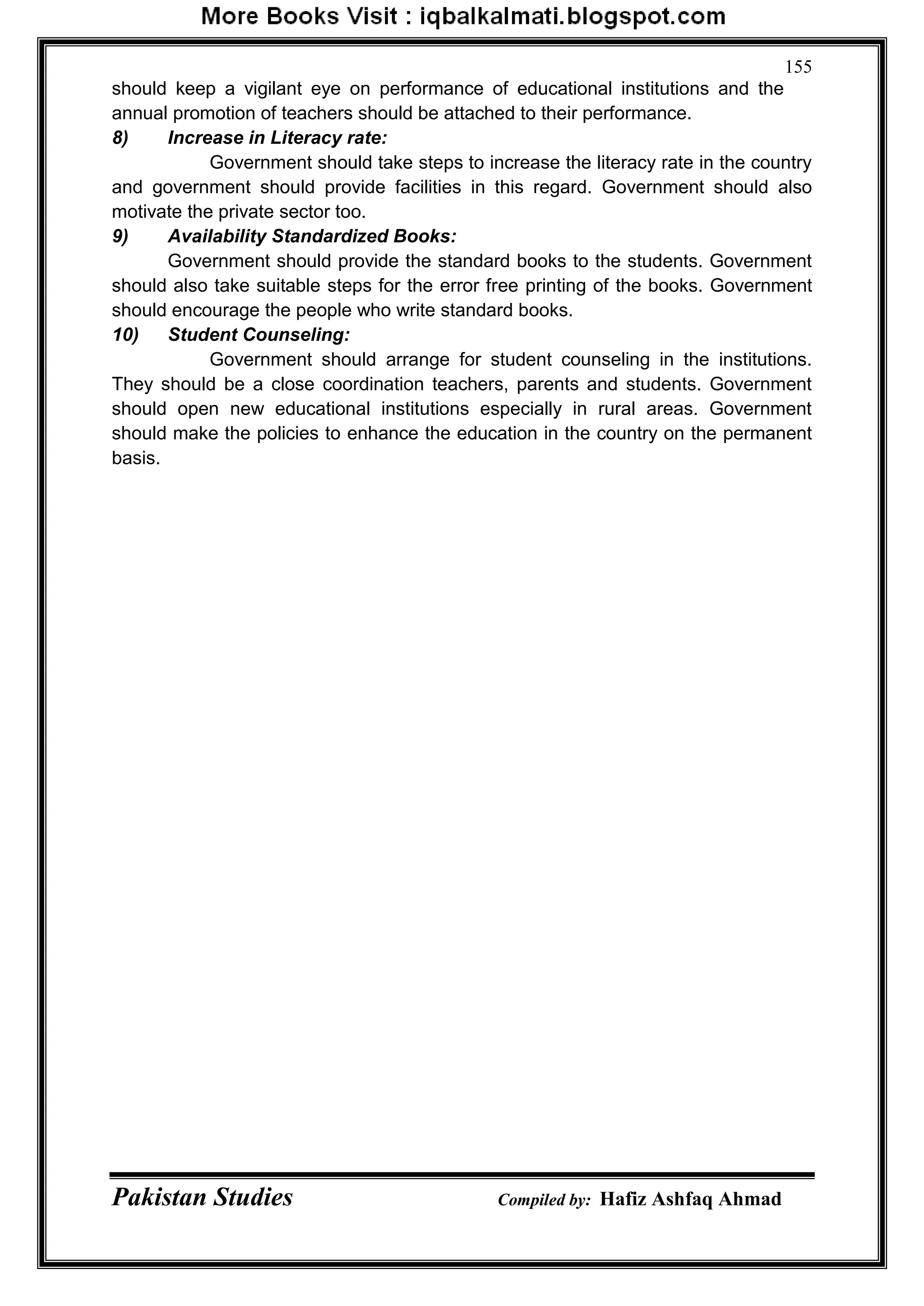 Pakistan Studies Compiled by: Hafiz Ashfaq Ahmad
155
should keep a vigilant eye on performance of educational institutions and the
annual promotion of teachers should be attached to their performance.
8) Increase in Literacy rate:
Government should take steps to increase the literacy rate in the country
and government should provide facilities in this regard. Government should also
motivate the private sector too.
9) Availability Standardized Books:
Government should provide the standard books to the students. Government
should also take suitable steps for the error free printing of the books. Government
should encourage the people who write standard books.
10) Student Counseling:
Government should arrange for student counseling in the institutions.
They should be a close coordination teachers, parents and students. Government
should open new educational institutions especially in rural areas. Government
should make the policies to enhance the education in the country on the permanent
basis.
 