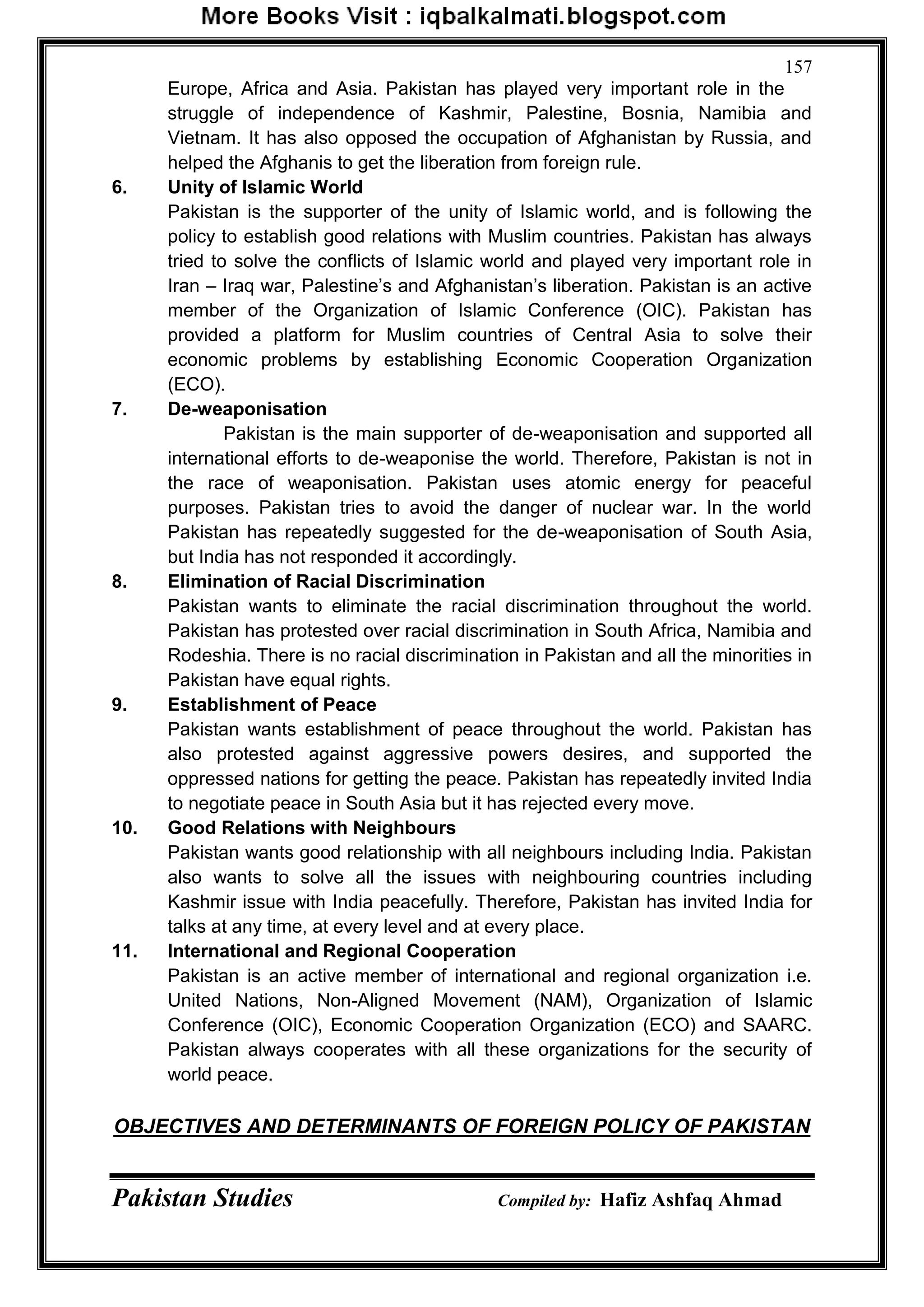 Pakistan Studies Compiled by: Hafiz Ashfaq Ahmad
157
Europe, Africa and Asia. Pakistan has played very important role in the
struggle of independence of Kashmir, Palestine, Bosnia, Namibia and
Vietnam. It has also opposed the occupation of Afghanistan by Russia, and
helped the Afghanis to get the liberation from foreign rule.
6. Unity of Islamic World
Pakistan is the supporter of the unity of Islamic world, and is following the
policy to establish good relations with Muslim countries. Pakistan has always
tried to solve the conflicts of Islamic world and played very important role in
Iran – Iraq war, Palestine‟s and Afghanistan‟s liberation. Pakistan is an active
member of the Organization of Islamic Conference (OIC). Pakistan has
provided a platform for Muslim countries of Central Asia to solve their
economic problems by establishing Economic Cooperation Organization
(ECO).
7. De-weaponisation
Pakistan is the main supporter of de-weaponisation and supported all
international efforts to de-weaponise the world. Therefore, Pakistan is not in
the race of weaponisation. Pakistan uses atomic energy for peaceful
purposes. Pakistan tries to avoid the danger of nuclear war. In the world
Pakistan has repeatedly suggested for the de-weaponisation of South Asia,
but India has not responded it accordingly.
8. Elimination of Racial Discrimination
Pakistan wants to eliminate the racial discrimination throughout the world.
Pakistan has protested over racial discrimination in South Africa, Namibia and
Rodeshia. There is no racial discrimination in Pakistan and all the minorities in
Pakistan have equal rights.
9. Establishment of Peace
Pakistan wants establishment of peace throughout the world. Pakistan has
also protested against aggressive powers desires, and supported the
oppressed nations for getting the peace. Pakistan has repeatedly invited India
to negotiate peace in South Asia but it has rejected every move.
10. Good Relations with Neighbours
Pakistan wants good relationship with all neighbours including India. Pakistan
also wants to solve all the issues with neighbouring countries including
Kashmir issue with India peacefully. Therefore, Pakistan has invited India for
talks at any time, at every level and at every place.
11. International and Regional Cooperation
Pakistan is an active member of international and regional organization i.e.
United Nations, Non-Aligned Movement (NAM), Organization of Islamic
Conference (OIC), Economic Cooperation Organization (ECO) and SAARC.
Pakistan always cooperates with all these organizations for the security of
world peace.
OBJECTIVES AND DETERMINANTS OF FOREIGN POLICY OF PAKISTAN
 