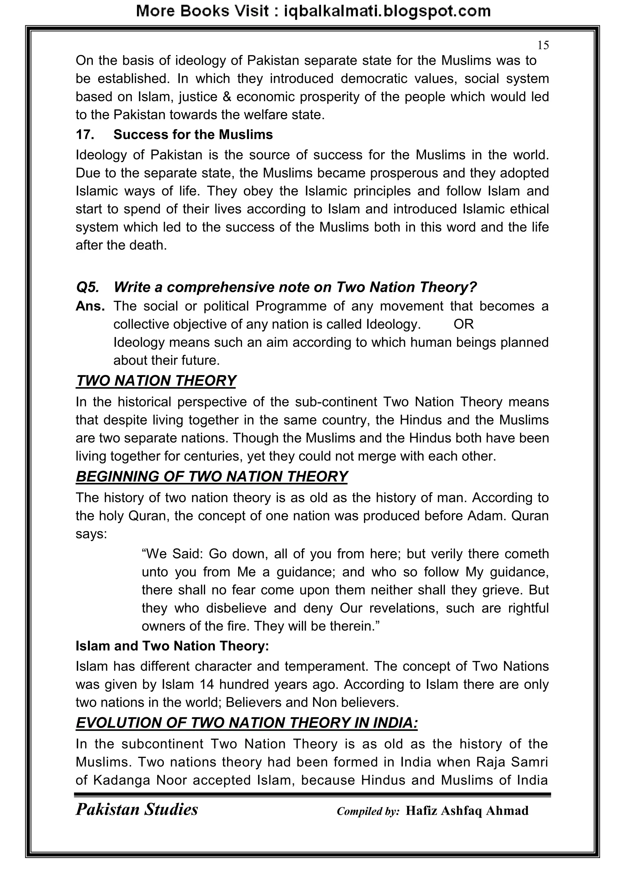 Pakistan Studies Compiled by: Hafiz Ashfaq Ahmad
15
On the basis of ideology of Pakistan separate state for the Muslims was to
be established. In which they introduced democratic values, social system
based on Islam, justice & economic prosperity of the people which would led
to the Pakistan towards the welfare state.
17. Success for the Muslims
Ideology of Pakistan is the source of success for the Muslims in the world.
Due to the separate state, the Muslims became prosperous and they adopted
Islamic ways of life. They obey the Islamic principles and follow Islam and
start to spend of their lives according to Islam and introduced Islamic ethical
system which led to the success of the Muslims both in this word and the life
after the death.
Q5. Write a comprehensive note on Two Nation Theory?
Ans. The social or political Programme of any movement that becomes a
collective objective of any nation is called Ideology. OR
Ideology means such an aim according to which human beings planned
about their future.
TWO NATION THEORY
In the historical perspective of the sub-continent Two Nation Theory means
that despite living together in the same country, the Hindus and the Muslims
are two separate nations. Though the Muslims and the Hindus both have been
living together for centuries, yet they could not merge with each other.
BEGINNING OF TWO NATION THEORY
The history of two nation theory is as old as the history of man. According to
the holy Quran, the concept of one nation was produced before Adam. Quran
says:
“We Said: Go down, all of you from here; but verily there cometh
unto you from Me a guidance; and who so follow My guidance,
there shall no fear come upon them neither shall they grieve. But
they who disbelieve and deny Our revelations, such are rightful
owners of the fire. They will be therein.”
Islam and Two Nation Theory:
Islam has different character and temperament. The concept of Two Nations
was given by Islam 14 hundred years ago. According to Islam there are only
two nations in the world; Believers and Non believers.
EVOLUTION OF TWO NATION THEORY IN INDIA:
In the subcontinent Two Nation Theory is as old as the history of the
Muslims. Two nations theory had been formed in India when Raja Samri
of Kadanga Noor accepted Islam, because Hindus and Muslims of India
 