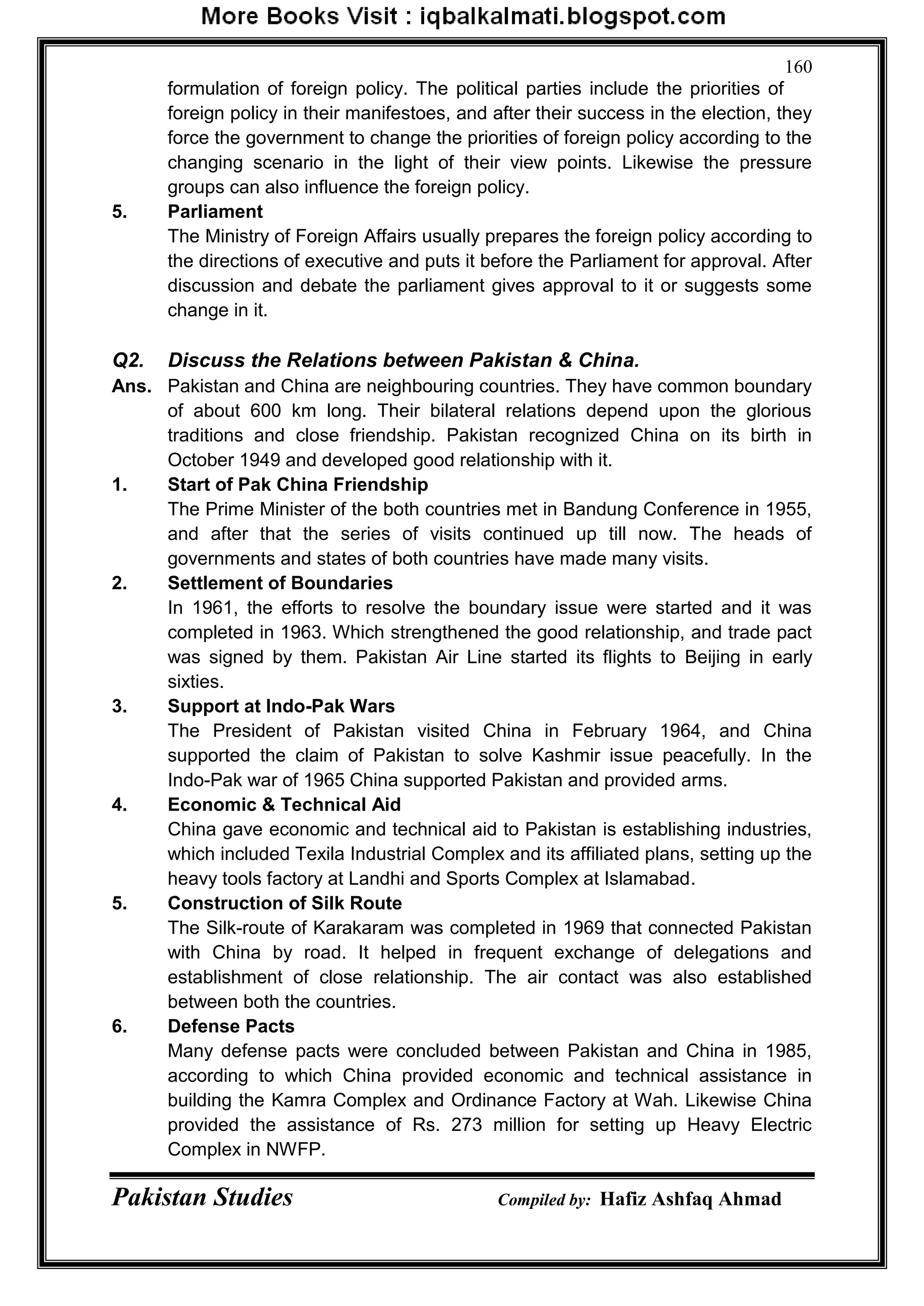 Pakistan Studies Compiled by: Hafiz Ashfaq Ahmad
160
formulation of foreign policy. The political parties include the priorities of
foreign policy in their manifestoes, and after their success in the election, they
force the government to change the priorities of foreign policy according to the
changing scenario in the light of their view points. Likewise the pressure
groups can also influence the foreign policy.
5. Parliament
The Ministry of Foreign Affairs usually prepares the foreign policy according to
the directions of executive and puts it before the Parliament for approval. After
discussion and debate the parliament gives approval to it or suggests some
change in it.
Q2. Discuss the Relations between Pakistan & China.
Ans. Pakistan and China are neighbouring countries. They have common boundary
of about 600 km long. Their bilateral relations depend upon the glorious
traditions and close friendship. Pakistan recognized China on its birth in
October 1949 and developed good relationship with it.
1. Start of Pak China Friendship
The Prime Minister of the both countries met in Bandung Conference in 1955,
and after that the series of visits continued up till now. The heads of
governments and states of both countries have made many visits.
2. Settlement of Boundaries
In 1961, the efforts to resolve the boundary issue were started and it was
completed in 1963. Which strengthened the good relationship, and trade pact
was signed by them. Pakistan Air Line started its flights to Beijing in early
sixties.
3. Support at Indo-Pak Wars
The President of Pakistan visited China in February 1964, and China
supported the claim of Pakistan to solve Kashmir issue peacefully. In the
Indo-Pak war of 1965 China supported Pakistan and provided arms.
4. Economic & Technical Aid
China gave economic and technical aid to Pakistan is establishing industries,
which included Texila Industrial Complex and its affiliated plans, setting up the
heavy tools factory at Landhi and Sports Complex at Islamabad.
5. Construction of Silk Route
The Silk-route of Karakaram was completed in 1969 that connected Pakistan
with China by road. It helped in frequent exchange of delegations and
establishment of close relationship. The air contact was also established
between both the countries.
6. Defense Pacts
Many defense pacts were concluded between Pakistan and China in 1985,
according to which China provided economic and technical assistance in
building the Kamra Complex and Ordinance Factory at Wah. Likewise China
provided the assistance of Rs. 273 million for setting up Heavy Electric
Complex in NWFP.
 