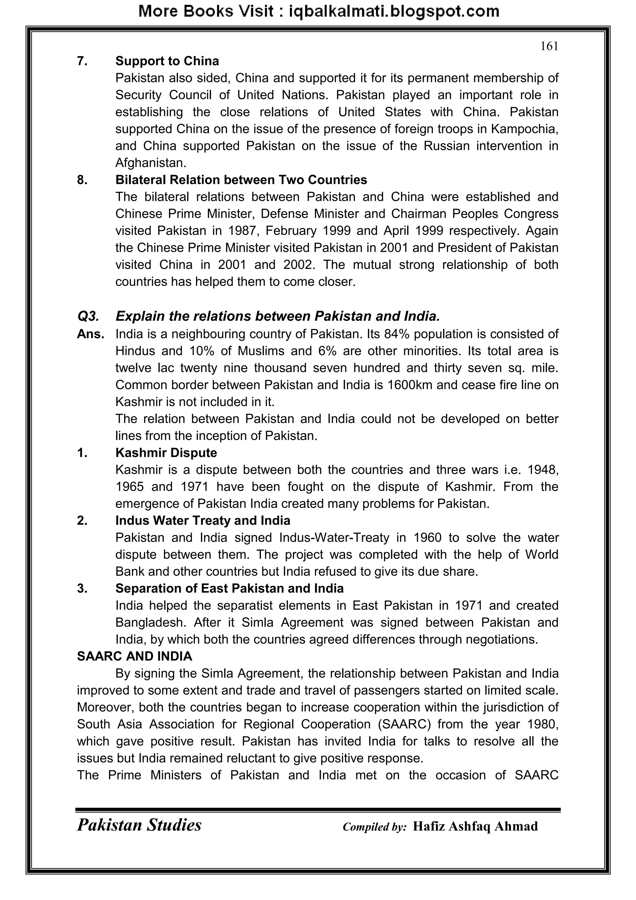 Pakistan Studies Compiled by: Hafiz Ashfaq Ahmad
161
7. Support to China
Pakistan also sided, China and supported it for its permanent membership of
Security Council of United Nations. Pakistan played an important role in
establishing the close relations of United States with China. Pakistan
supported China on the issue of the presence of foreign troops in Kampochia,
and China supported Pakistan on the issue of the Russian intervention in
Afghanistan.
8. Bilateral Relation between Two Countries
The bilateral relations between Pakistan and China were established and
Chinese Prime Minister, Defense Minister and Chairman Peoples Congress
visited Pakistan in 1987, February 1999 and April 1999 respectively. Again
the Chinese Prime Minister visited Pakistan in 2001 and President of Pakistan
visited China in 2001 and 2002. The mutual strong relationship of both
countries has helped them to come closer.
Q3. Explain the relations between Pakistan and India.
Ans. India is a neighbouring country of Pakistan. Its 84% population is consisted of
Hindus and 10% of Muslims and 6% are other minorities. Its total area is
twelve lac twenty nine thousand seven hundred and thirty seven sq. mile.
Common border between Pakistan and India is 1600km and cease fire line on
Kashmir is not included in it.
The relation between Pakistan and India could not be developed on better
lines from the inception of Pakistan.
1. Kashmir Dispute
Kashmir is a dispute between both the countries and three wars i.e. 1948,
1965 and 1971 have been fought on the dispute of Kashmir. From the
emergence of Pakistan India created many problems for Pakistan.
2. Indus Water Treaty and India
Pakistan and India signed Indus-Water-Treaty in 1960 to solve the water
dispute between them. The project was completed with the help of World
Bank and other countries but India refused to give its due share.
3. Separation of East Pakistan and India
India helped the separatist elements in East Pakistan in 1971 and created
Bangladesh. After it Simla Agreement was signed between Pakistan and
India, by which both the countries agreed differences through negotiations.
SAARC AND INDIA
By signing the Simla Agreement, the relationship between Pakistan and India
improved to some extent and trade and travel of passengers started on limited scale.
Moreover, both the countries began to increase cooperation within the jurisdiction of
South Asia Association for Regional Cooperation (SAARC) from the year 1980,
which gave positive result. Pakistan has invited India for talks to resolve all the
issues but India remained reluctant to give positive response.
The Prime Ministers of Pakistan and India met on the occasion of SAARC
 