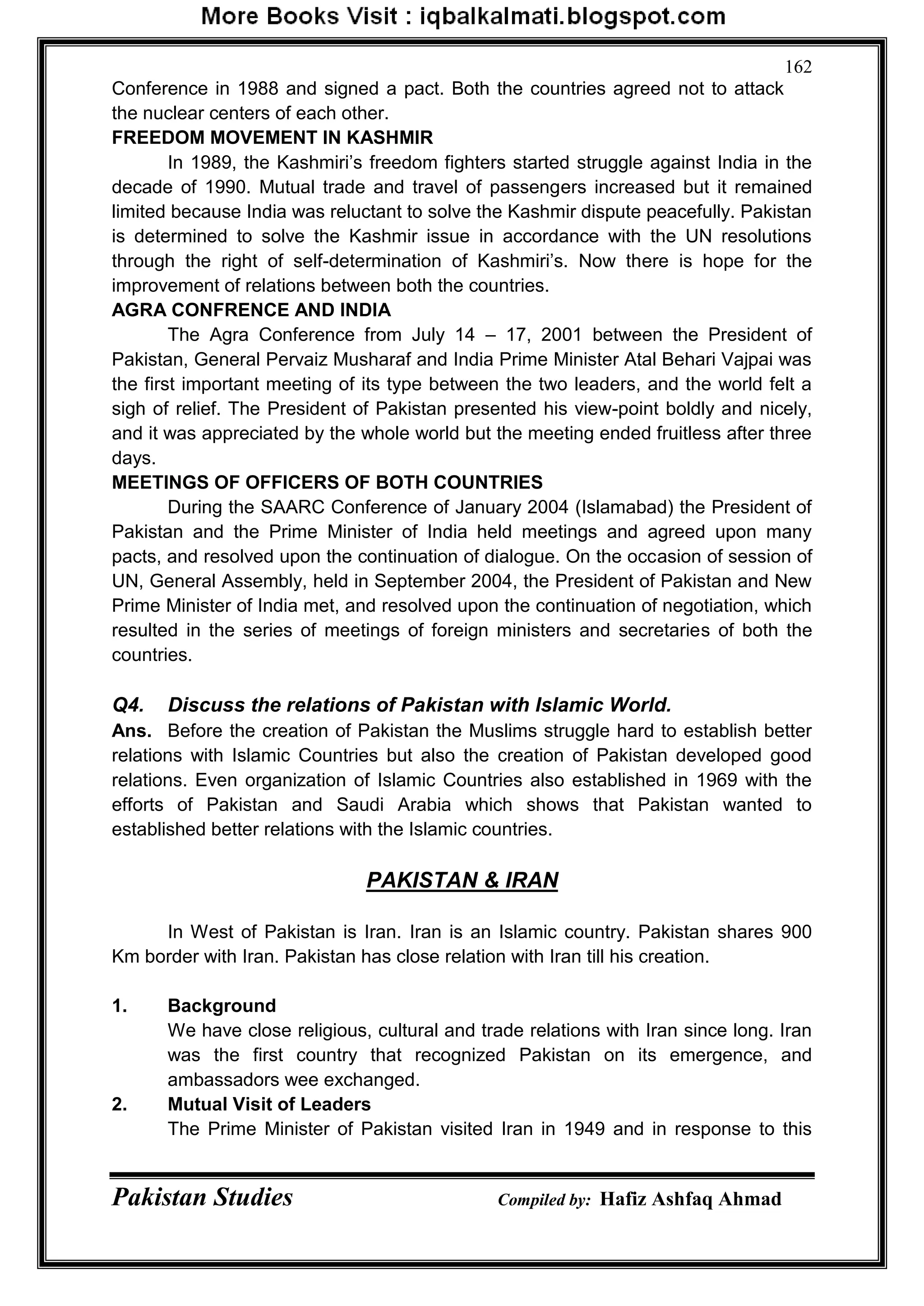 Pakistan Studies Compiled by: Hafiz Ashfaq Ahmad
162
Conference in 1988 and signed a pact. Both the countries agreed not to attack
the nuclear centers of each other.
FREEDOM MOVEMENT IN KASHMIR
In 1989, the Kashmiri‟s freedom fighters started struggle against India in the
decade of 1990. Mutual trade and travel of passengers increased but it remained
limited because India was reluctant to solve the Kashmir dispute peacefully. Pakistan
is determined to solve the Kashmir issue in accordance with the UN resolutions
through the right of self-determination of Kashmiri‟s. Now there is hope for the
improvement of relations between both the countries.
AGRA CONFRENCE AND INDIA
The Agra Conference from July 14 – 17, 2001 between the President of
Pakistan, General Pervaiz Musharaf and India Prime Minister Atal Behari Vajpai was
the first important meeting of its type between the two leaders, and the world felt a
sigh of relief. The President of Pakistan presented his view-point boldly and nicely,
and it was appreciated by the whole world but the meeting ended fruitless after three
days.
MEETINGS OF OFFICERS OF BOTH COUNTRIES
During the SAARC Conference of January 2004 (Islamabad) the President of
Pakistan and the Prime Minister of India held meetings and agreed upon many
pacts, and resolved upon the continuation of dialogue. On the occasion of session of
UN, General Assembly, held in September 2004, the President of Pakistan and New
Prime Minister of India met, and resolved upon the continuation of negotiation, which
resulted in the series of meetings of foreign ministers and secretaries of both the
countries.
Q4. Discuss the relations of Pakistan with Islamic World.
Ans. Before the creation of Pakistan the Muslims struggle hard to establish better
relations with Islamic Countries but also the creation of Pakistan developed good
relations. Even organization of Islamic Countries also established in 1969 with the
efforts of Pakistan and Saudi Arabia which shows that Pakistan wanted to
established better relations with the Islamic countries.
PAKISTAN & IRAN
In West of Pakistan is Iran. Iran is an Islamic country. Pakistan shares 900
Km border with Iran. Pakistan has close relation with Iran till his creation.
1. Background
We have close religious, cultural and trade relations with Iran since long. Iran
was the first country that recognized Pakistan on its emergence, and
ambassadors wee exchanged.
2. Mutual Visit of Leaders
The Prime Minister of Pakistan visited Iran in 1949 and in response to this
 
