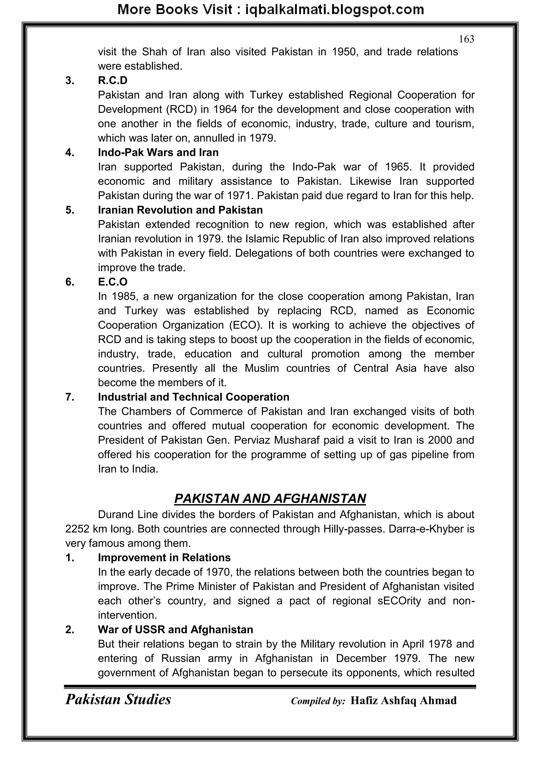 Pakistan Studies Compiled by: Hafiz Ashfaq Ahmad
163
visit the Shah of Iran also visited Pakistan in 1950, and trade relations
were established.
3. R.C.D
Pakistan and Iran along with Turkey established Regional Cooperation for
Development (RCD) in 1964 for the development and close cooperation with
one another in the fields of economic, industry, trade, culture and tourism,
which was later on, annulled in 1979.
4. Indo-Pak Wars and Iran
Iran supported Pakistan, during the Indo-Pak war of 1965. It provided
economic and military assistance to Pakistan. Likewise Iran supported
Pakistan during the war of 1971. Pakistan paid due regard to Iran for this help.
5. Iranian Revolution and Pakistan
Pakistan extended recognition to new region, which was established after
Iranian revolution in 1979. the Islamic Republic of Iran also improved relations
with Pakistan in every field. Delegations of both countries were exchanged to
improve the trade.
6. E.C.O
In 1985, a new organization for the close cooperation among Pakistan, Iran
and Turkey was established by replacing RCD, named as Economic
Cooperation Organization (ECO). It is working to achieve the objectives of
RCD and is taking steps to boost up the cooperation in the fields of economic,
industry, trade, education and cultural promotion among the member
countries. Presently all the Muslim countries of Central Asia have also
become the members of it.
7. Industrial and Technical Cooperation
The Chambers of Commerce of Pakistan and Iran exchanged visits of both
countries and offered mutual cooperation for economic development. The
President of Pakistan Gen. Perviaz Musharaf paid a visit to Iran is 2000 and
offered his cooperation for the programme of setting up of gas pipeline from
Iran to India.
PAKISTAN AND AFGHANISTAN
Durand Line divides the borders of Pakistan and Afghanistan, which is about
2252 km long. Both countries are connected through Hilly-passes. Darra-e-Khyber is
very famous among them.
1. Improvement in Relations
In the early decade of 1970, the relations between both the countries began to
improve. The Prime Minister of Pakistan and President of Afghanistan visited
each other‟s country, and signed a pact of regional sECOrity and non-
intervention.
2. War of USSR and Afghanistan
But their relations began to strain by the Military revolution in April 1978 and
entering of Russian army in Afghanistan in December 1979. The new
government of Afghanistan began to persecute its opponents, which resulted
 