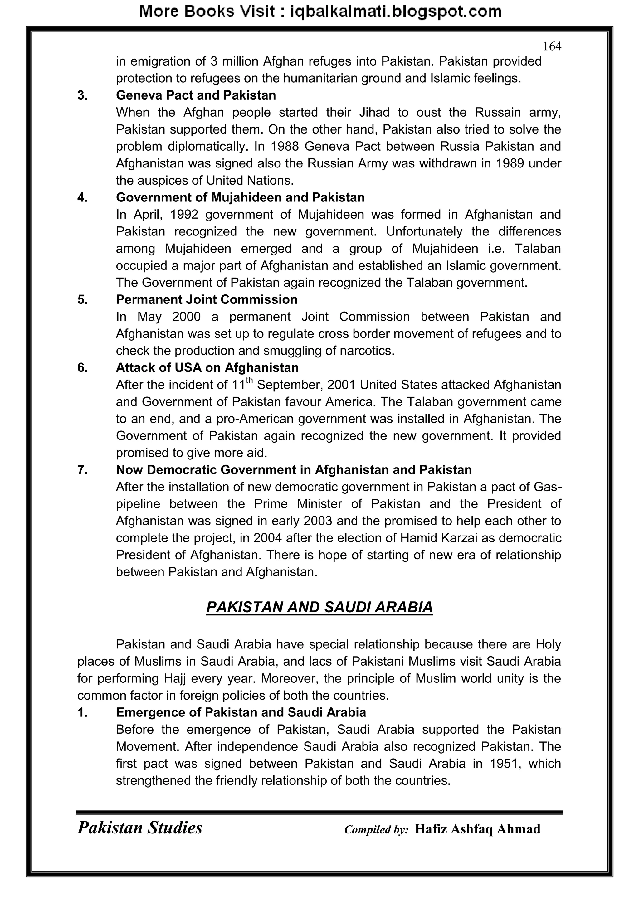 Pakistan Studies Compiled by: Hafiz Ashfaq Ahmad
164
in emigration of 3 million Afghan refuges into Pakistan. Pakistan provided
protection to refugees on the humanitarian ground and Islamic feelings.
3. Geneva Pact and Pakistan
When the Afghan people started their Jihad to oust the Russain army,
Pakistan supported them. On the other hand, Pakistan also tried to solve the
problem diplomatically. In 1988 Geneva Pact between Russia Pakistan and
Afghanistan was signed also the Russian Army was withdrawn in 1989 under
the auspices of United Nations.
4. Government of Mujahideen and Pakistan
In April, 1992 government of Mujahideen was formed in Afghanistan and
Pakistan recognized the new government. Unfortunately the differences
among Mujahideen emerged and a group of Mujahideen i.e. Talaban
occupied a major part of Afghanistan and established an Islamic government.
The Government of Pakistan again recognized the Talaban government.
5. Permanent Joint Commission
In May 2000 a permanent Joint Commission between Pakistan and
Afghanistan was set up to regulate cross border movement of refugees and to
check the production and smuggling of narcotics.
6. Attack of USA on Afghanistan
After the incident of 11th
September, 2001 United States attacked Afghanistan
and Government of Pakistan favour America. The Talaban government came
to an end, and a pro-American government was installed in Afghanistan. The
Government of Pakistan again recognized the new government. It provided
promised to give more aid.
7. Now Democratic Government in Afghanistan and Pakistan
After the installation of new democratic government in Pakistan a pact of Gas-
pipeline between the Prime Minister of Pakistan and the President of
Afghanistan was signed in early 2003 and the promised to help each other to
complete the project, in 2004 after the election of Hamid Karzai as democratic
President of Afghanistan. There is hope of starting of new era of relationship
between Pakistan and Afghanistan.
PAKISTAN AND SAUDI ARABIA
Pakistan and Saudi Arabia have special relationship because there are Holy
places of Muslims in Saudi Arabia, and lacs of Pakistani Muslims visit Saudi Arabia
for performing Hajj every year. Moreover, the principle of Muslim world unity is the
common factor in foreign policies of both the countries.
1. Emergence of Pakistan and Saudi Arabia
Before the emergence of Pakistan, Saudi Arabia supported the Pakistan
Movement. After independence Saudi Arabia also recognized Pakistan. The
first pact was signed between Pakistan and Saudi Arabia in 1951, which
strengthened the friendly relationship of both the countries.
 
