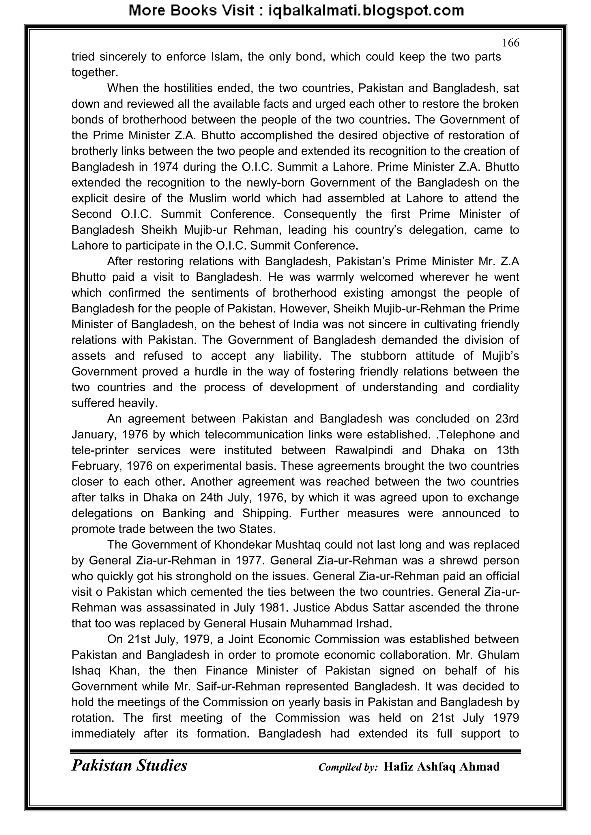 Pakistan Studies Compiled by: Hafiz Ashfaq Ahmad
166
tried sincerely to enforce Islam, the only bond, which could keep the two parts
together.
When the hostilities ended, the two countries, Pakistan and Bangladesh, sat
down and reviewed all the available facts and urged each other to restore the broken
bonds of brotherhood between the people of the two countries. The Government of
the Prime Minister Z.A. Bhutto accomplished the desired objective of restoration of
brotherly links between the two people and extended its recognition to the creation of
Bangladesh in 1974 during the O.I.C. Summit a Lahore. Prime Minister Z.A. Bhutto
extended the recognition to the newly-born Government of the Bangladesh on the
explicit desire of the Muslim world which had assembled at Lahore to attend the
Second O.I.C. Summit Conference. Consequently the first Prime Minister of
Bangladesh Sheikh Mujib-ur Rehman, leading his country‟s delegation, came to
Lahore to participate in the O.I.C. Summit Conference.
After restoring relations with Bangladesh, Pakistan‟s Prime Minister Mr. Z.A
Bhutto paid a visit to Bangladesh. He was warmly welcomed wherever he went
which confirmed the sentiments of brotherhood existing amongst the people of
Bangladesh for the people of Pakistan. However, Sheikh Mujib-ur-Rehman the Prime
Minister of Bangladesh, on the behest of India was not sincere in cultivating friendly
relations with Pakistan. The Government of Bangladesh demanded the division of
assets and refused to accept any liability. The stubborn attitude of Mujib‟s
Government proved a hurdle in the way of fostering friendly relations between the
two countries and the process of development of understanding and cordiality
suffered heavily.
An agreement between Pakistan and Bangladesh was concluded on 23rd
January, 1976 by which telecommunication links were established. .Telephone and
tele-printer services were instituted between Rawalpindi and Dhaka on 13th
February, 1976 on experimental basis. These agreements brought the two countries
closer to each other. Another agreement was reached between the two countries
after talks in Dhaka on 24th July, 1976, by which it was agreed upon to exchange
delegations on Banking and Shipping. Further measures were announced to
promote trade between the two States.
The Government of Khondekar Mushtaq could not last long and was replaced
by General Zia-ur-Rehman in 1977. General Zia-ur-Rehman was a shrewd person
who quickly got his stronghold on the issues. General Zia-ur-Rehman paid an official
visit o Pakistan which cemented the ties between the two countries. General Zia-ur-
Rehman was assassinated in July 1981. Justice Abdus Sattar ascended the throne
that too was replaced by General Husain Muhammad Irshad.
On 21st July, 1979, a Joint Economic Commission was established between
Pakistan and Bangladesh in order to promote economic collaboration. Mr. Ghulam
Ishaq Khan, the then Finance Minister of Pakistan signed on behalf of his
Government while Mr. Saif-ur-Rehman represented Bangladesh. It was decided to
hold the meetings of the Commission on yearly basis in Pakistan and Bangladesh by
rotation. The first meeting of the Commission was held on 21st July 1979
immediately after its formation. Bangladesh had extended its full support to
 