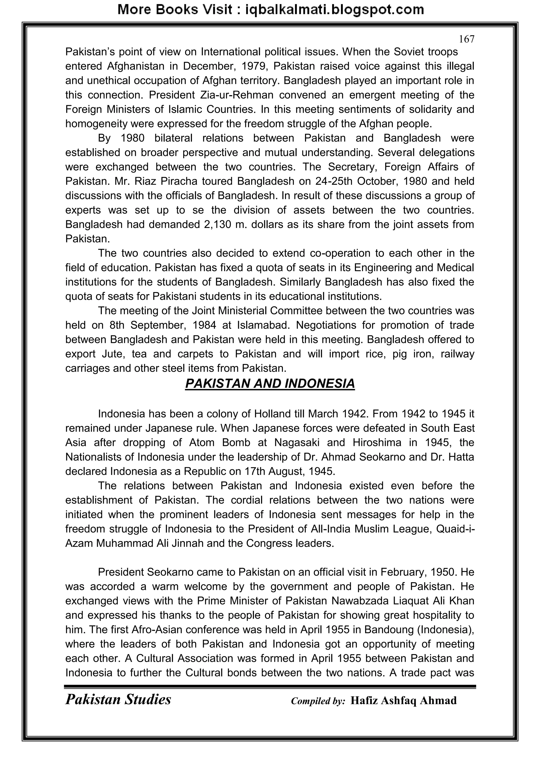 Pakistan Studies Compiled by: Hafiz Ashfaq Ahmad
167
Pakistan‟s point of view on International political issues. When the Soviet troops
entered Afghanistan in December, 1979, Pakistan raised voice against this illegal
and unethical occupation of Afghan territory. Bangladesh played an important role in
this connection. President Zia-ur-Rehman convened an emergent meeting of the
Foreign Ministers of Islamic Countries. In this meeting sentiments of solidarity and
homogeneity were expressed for the freedom struggle of the Afghan people.
By 1980 bilateral relations between Pakistan and Bangladesh were
established on broader perspective and mutual understanding. Several delegations
were exchanged between the two countries. The Secretary, Foreign Affairs of
Pakistan. Mr. Riaz Piracha toured Bangladesh on 24-25th October, 1980 and held
discussions with the officials of Bangladesh. In result of these discussions a group of
experts was set up to se the division of assets between the two countries.
Bangladesh had demanded 2,130 m. dollars as its share from the joint assets from
Pakistan.
The two countries also decided to extend co-operation to each other in the
field of education. Pakistan has fixed a quota of seats in its Engineering and Medical
institutions for the students of Bangladesh. Similarly Bangladesh has also fixed the
quota of seats for Pakistani students in its educational institutions.
The meeting of the Joint Ministerial Committee between the two countries was
held on 8th September, 1984 at Islamabad. Negotiations for promotion of trade
between Bangladesh and Pakistan were held in this meeting. Bangladesh offered to
export Jute, tea and carpets to Pakistan and will import rice, pig iron, railway
carriages and other steel items from Pakistan.
PAKISTAN AND INDONESIA
Indonesia has been a colony of Holland till March 1942. From 1942 to 1945 it
remained under Japanese rule. When Japanese forces were defeated in South East
Asia after dropping of Atom Bomb at Nagasaki and Hiroshima in 1945, the
Nationalists of Indonesia under the leadership of Dr. Ahmad Seokarno and Dr. Hatta
declared Indonesia as a Republic on 17th August, 1945.
The relations between Pakistan and Indonesia existed even before the
establishment of Pakistan. The cordial relations between the two nations were
initiated when the prominent leaders of Indonesia sent messages for help in the
freedom struggle of Indonesia to the President of All-India Muslim League, Quaid-i-
Azam Muhammad Ali Jinnah and the Congress leaders.
President Seokarno came to Pakistan on an official visit in February, 1950. He
was accorded a warm welcome by the government and people of Pakistan. He
exchanged views with the Prime Minister of Pakistan Nawabzada Liaquat Ali Khan
and expressed his thanks to the people of Pakistan for showing great hospitality to
him. The first Afro-Asian conference was held in April 1955 in Bandoung (Indonesia),
where the leaders of both Pakistan and Indonesia got an opportunity of meeting
each other. A Cultural Association was formed in April 1955 between Pakistan and
Indonesia to further the Cultural bonds between the two nations. A trade pact was
 