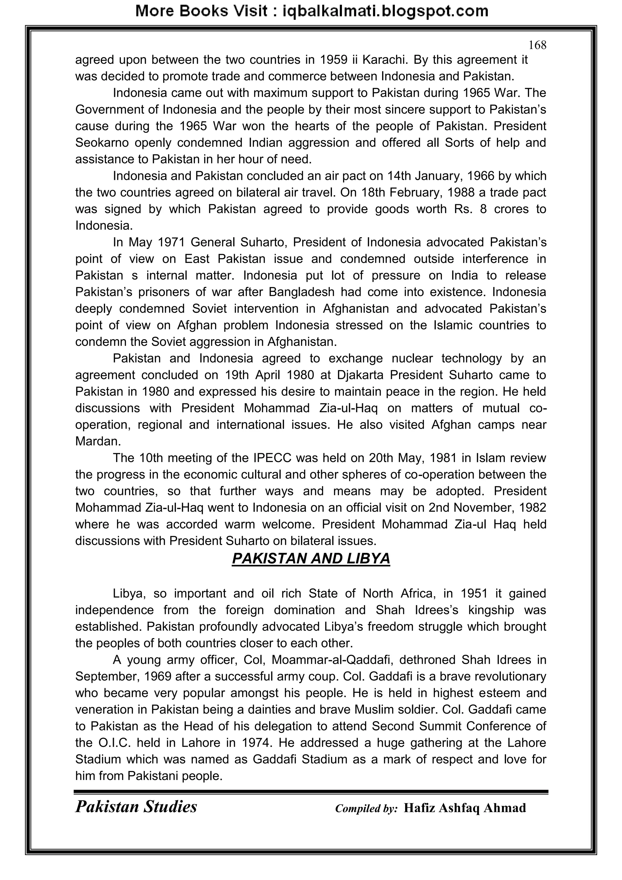 Pakistan Studies Compiled by: Hafiz Ashfaq Ahmad
168
agreed upon between the two countries in 1959 ii Karachi. By this agreement it
was decided to promote trade and commerce between Indonesia and Pakistan.
Indonesia came out with maximum support to Pakistan during 1965 War. The
Government of Indonesia and the people by their most sincere support to Pakistan‟s
cause during the 1965 War won the hearts of the people of Pakistan. President
Seokarno openly condemned Indian aggression and offered all Sorts of help and
assistance to Pakistan in her hour of need.
Indonesia and Pakistan concluded an air pact on 14th January, 1966 by which
the two countries agreed on bilateral air travel. On 18th February, 1988 a trade pact
was signed by which Pakistan agreed to provide goods worth Rs. 8 crores to
Indonesia.
In May 1971 General Suharto, President of Indonesia advocated Pakistan‟s
point of view on East Pakistan issue and condemned outside interference in
Pakistan s internal matter. Indonesia put lot of pressure on India to release
Pakistan‟s prisoners of war after Bangladesh had come into existence. Indonesia
deeply condemned Soviet intervention in Afghanistan and advocated Pakistan‟s
point of view on Afghan problem Indonesia stressed on the Islamic countries to
condemn the Soviet aggression in Afghanistan.
Pakistan and Indonesia agreed to exchange nuclear technology by an
agreement concluded on 19th April 1980 at Djakarta President Suharto came to
Pakistan in 1980 and expressed his desire to maintain peace in the region. He held
discussions with President Mohammad Zia-ul-Haq on matters of mutual co-
operation, regional and international issues. He also visited Afghan camps near
Mardan.
The 10th meeting of the IPECC was held on 20th May, 1981 in Islam review
the progress in the economic cultural and other spheres of co-operation between the
two countries, so that further ways and means may be adopted. President
Mohammad Zia-ul-Haq went to Indonesia on an official visit on 2nd November, 1982
where he was accorded warm welcome. President Mohammad Zia-ul Haq held
discussions with President Suharto on bilateral issues.
PAKISTAN AND LIBYA
Libya, so important and oil rich State of North Africa, in 1951 it gained
independence from the foreign domination and Shah Idrees‟s kingship was
established. Pakistan profoundly advocated Libya‟s freedom struggle which brought
the peoples of both countries closer to each other.
A young army officer, Col, Moammar-al-Qaddafi, dethroned Shah Idrees in
September, 1969 after a successful army coup. Col. Gaddafi is a brave revolutionary
who became very popular amongst his people. He is held in highest esteem and
veneration in Pakistan being a dainties and brave Muslim soldier. Col. Gaddafi came
to Pakistan as the Head of his delegation to attend Second Summit Conference of
the O.I.C. held in Lahore in 1974. He addressed a huge gathering at the Lahore
Stadium which was named as Gaddafi Stadium as a mark of respect and love for
him from Pakistani people.
 