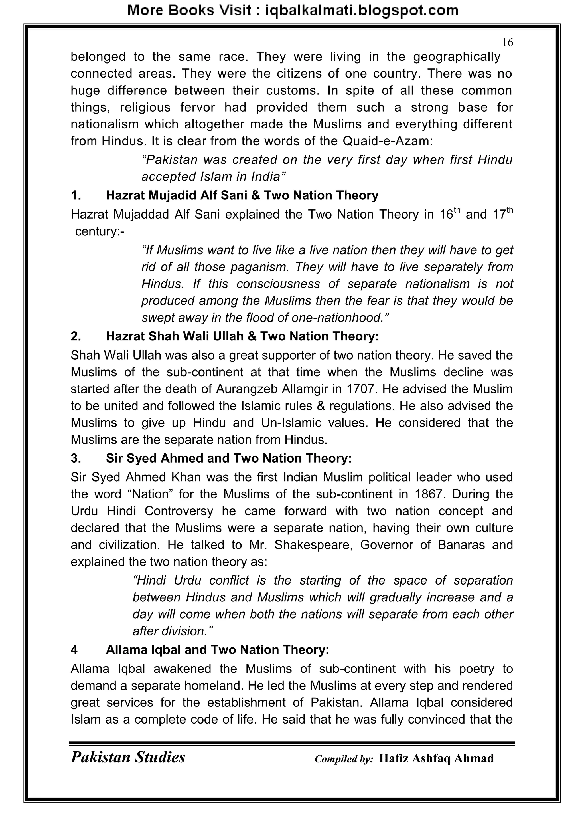 Pakistan Studies Compiled by: Hafiz Ashfaq Ahmad
16
belonged to the same race. They were living in the geographically
connected areas. They were the citizens of one country. There was no
huge difference between their customs. In spite of all these common
things, religious fervor had provided them such a strong base for
nationalism which altogether made the Muslims and everything different
from Hindus. It is clear from the words of the Quaid-e-Azam:
“Pakistan was created on the very first day when first Hindu
accepted Islam in India”
1. Hazrat Mujadid Alf Sani & Two Nation Theory
Hazrat Mujaddad Alf Sani explained the Two Nation Theory in 16th
and 17th
century:-
“If Muslims want to live like a live nation then they will have to get
rid of all those paganism. They will have to live separately from
Hindus. If this consciousness of separate nationalism is not
produced among the Muslims then the fear is that they would be
swept away in the flood of one-nationhood.”
2. Hazrat Shah Wali Ullah & Two Nation Theory:
Shah Wali Ullah was also a great supporter of two nation theory. He saved the
Muslims of the sub-continent at that time when the Muslims decline was
started after the death of Aurangzeb Allamgir in 1707. He advised the Muslim
to be united and followed the Islamic rules & regulations. He also advised the
Muslims to give up Hindu and Un-Islamic values. He considered that the
Muslims are the separate nation from Hindus.
3. Sir Syed Ahmed and Two Nation Theory:
Sir Syed Ahmed Khan was the first Indian Muslim political leader who used
the word “Nation” for the Muslims of the sub-continent in 1867. During the
Urdu Hindi Controversy he came forward with two nation concept and
declared that the Muslims were a separate nation, having their own culture
and civilization. He talked to Mr. Shakespeare, Governor of Banaras and
explained the two nation theory as:
“Hindi Urdu conflict is the starting of the space of separation
between Hindus and Muslims which will gradually increase and a
day will come when both the nations will separate from each other
after division.”
4 Allama Iqbal and Two Nation Theory:
Allama Iqbal awakened the Muslims of sub-continent with his poetry to
demand a separate homeland. He led the Muslims at every step and rendered
great services for the establishment of Pakistan. Allama Iqbal considered
Islam as a complete code of life. He said that he was fully convinced that the
 
