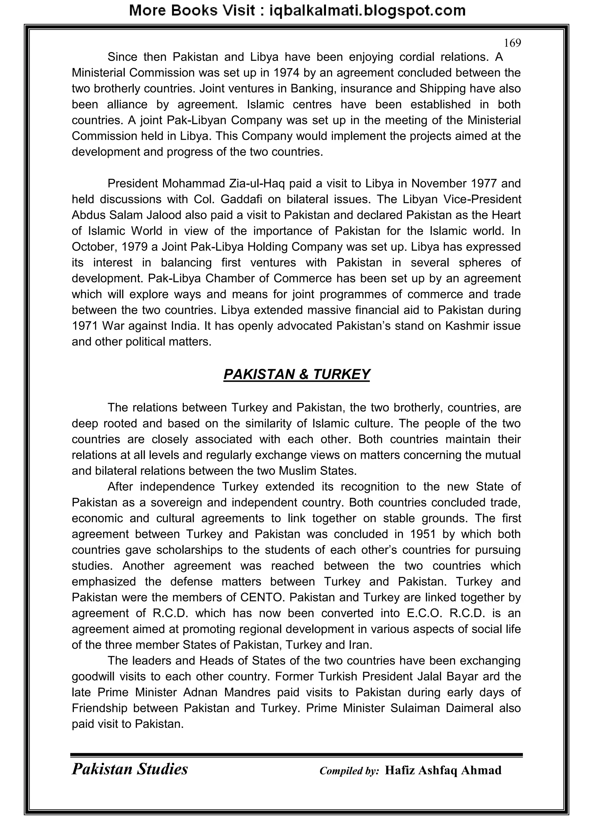Pakistan Studies Compiled by: Hafiz Ashfaq Ahmad
169
Since then Pakistan and Libya have been enjoying cordial relations. A
Ministerial Commission was set up in 1974 by an agreement concluded between the
two brotherly countries. Joint ventures in Banking, insurance and Shipping have also
been alliance by agreement. Islamic centres have been established in both
countries. A joint Pak-Libyan Company was set up in the meeting of the Ministerial
Commission held in Libya. This Company would implement the projects aimed at the
development and progress of the two countries.
President Mohammad Zia-ul-Haq paid a visit to Libya in November 1977 and
held discussions with Col. Gaddafi on bilateral issues. The Libyan Vice-President
Abdus Salam Jalood also paid a visit to Pakistan and declared Pakistan as the Heart
of Islamic World in view of the importance of Pakistan for the Islamic world. In
October, 1979 a Joint Pak-Libya Holding Company was set up. Libya has expressed
its interest in balancing first ventures with Pakistan in several spheres of
development. Pak-Libya Chamber of Commerce has been set up by an agreement
which will explore ways and means for joint programmes of commerce and trade
between the two countries. Libya extended massive financial aid to Pakistan during
1971 War against India. It has openly advocated Pakistan‟s stand on Kashmir issue
and other political matters.
PAKISTAN & TURKEY
The relations between Turkey and Pakistan, the two brotherly, countries, are
deep rooted and based on the similarity of Islamic culture. The people of the two
countries are closely associated with each other. Both countries maintain their
relations at all levels and regularly exchange views on matters concerning the mutual
and bilateral relations between the two Muslim States.
After independence Turkey extended its recognition to the new State of
Pakistan as a sovereign and independent country. Both countries concluded trade,
economic and cultural agreements to link together on stable grounds. The first
agreement between Turkey and Pakistan was concluded in 1951 by which both
countries gave scholarships to the students of each other‟s countries for pursuing
studies. Another agreement was reached between the two countries which
emphasized the defense matters between Turkey and Pakistan. Turkey and
Pakistan were the members of CENTO. Pakistan and Turkey are linked together by
agreement of R.C.D. which has now been converted into E.C.O. R.C.D. is an
agreement aimed at promoting regional development in various aspects of social life
of the three member States of Pakistan, Turkey and Iran.
The leaders and Heads of States of the two countries have been exchanging
goodwill visits to each other country. Former Turkish President Jalal Bayar ard the
late Prime Minister Adnan Mandres paid visits to Pakistan during early days of
Friendship between Pakistan and Turkey. Prime Minister Sulaiman Daimeral also
paid visit to Pakistan.
 