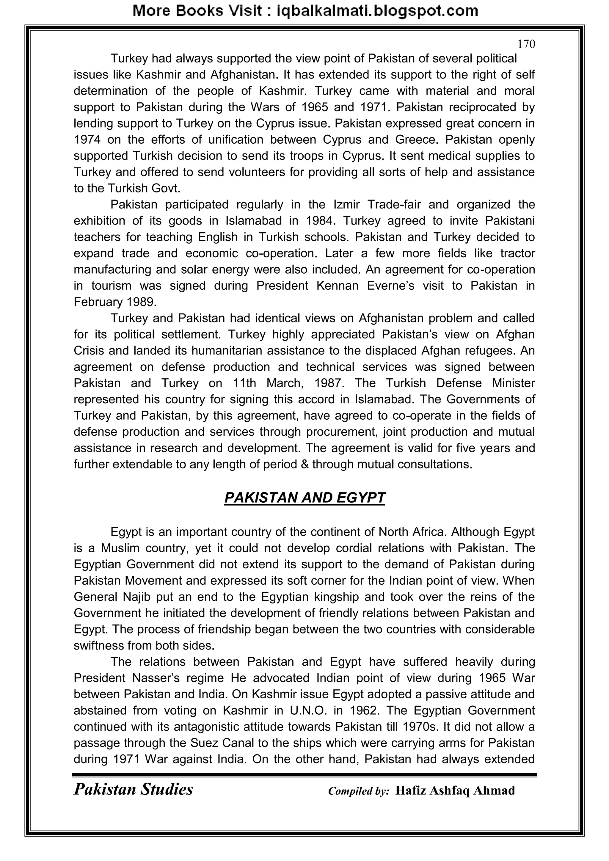 Pakistan Studies Compiled by: Hafiz Ashfaq Ahmad
170
Turkey had always supported the view point of Pakistan of several political
issues like Kashmir and Afghanistan. It has extended its support to the right of self
determination of the people of Kashmir. Turkey came with material and moral
support to Pakistan during the Wars of 1965 and 1971. Pakistan reciprocated by
lending support to Turkey on the Cyprus issue. Pakistan expressed great concern in
1974 on the efforts of unification between Cyprus and Greece. Pakistan openly
supported Turkish decision to send its troops in Cyprus. It sent medical supplies to
Turkey and offered to send volunteers for providing all sorts of help and assistance
to the Turkish Govt.
Pakistan participated regularly in the Izmir Trade-fair and organized the
exhibition of its goods in Islamabad in 1984. Turkey agreed to invite Pakistani
teachers for teaching English in Turkish schools. Pakistan and Turkey decided to
expand trade and economic co-operation. Later a few more fields like tractor
manufacturing and solar energy were also included. An agreement for co-operation
in tourism was signed during President Kennan Everne‟s visit to Pakistan in
February 1989.
Turkey and Pakistan had identical views on Afghanistan problem and called
for its political settlement. Turkey highly appreciated Pakistan‟s view on Afghan
Crisis and landed its humanitarian assistance to the displaced Afghan refugees. An
agreement on defense production and technical services was signed between
Pakistan and Turkey on 11th March, 1987. The Turkish Defense Minister
represented his country for signing this accord in Islamabad. The Governments of
Turkey and Pakistan, by this agreement, have agreed to co-operate in the fields of
defense production and services through procurement, joint production and mutual
assistance in research and development. The agreement is valid for five years and
further extendable to any length of period & through mutual consultations.
PAKISTAN AND EGYPT
Egypt is an important country of the continent of North Africa. Although Egypt
is a Muslim country, yet it could not develop cordial relations with Pakistan. The
Egyptian Government did not extend its support to the demand of Pakistan during
Pakistan Movement and expressed its soft corner for the Indian point of view. When
General Najib put an end to the Egyptian kingship and took over the reins of the
Government he initiated the development of friendly relations between Pakistan and
Egypt. The process of friendship began between the two countries with considerable
swiftness from both sides.
The relations between Pakistan and Egypt have suffered heavily during
President Nasser‟s regime He advocated Indian point of view during 1965 War
between Pakistan and India. On Kashmir issue Egypt adopted a passive attitude and
abstained from voting on Kashmir in U.N.O. in 1962. The Egyptian Government
continued with its antagonistic attitude towards Pakistan till 1970s. It did not allow a
passage through the Suez Canal to the ships which were carrying arms for Pakistan
during 1971 War against India. On the other hand, Pakistan had always extended
 