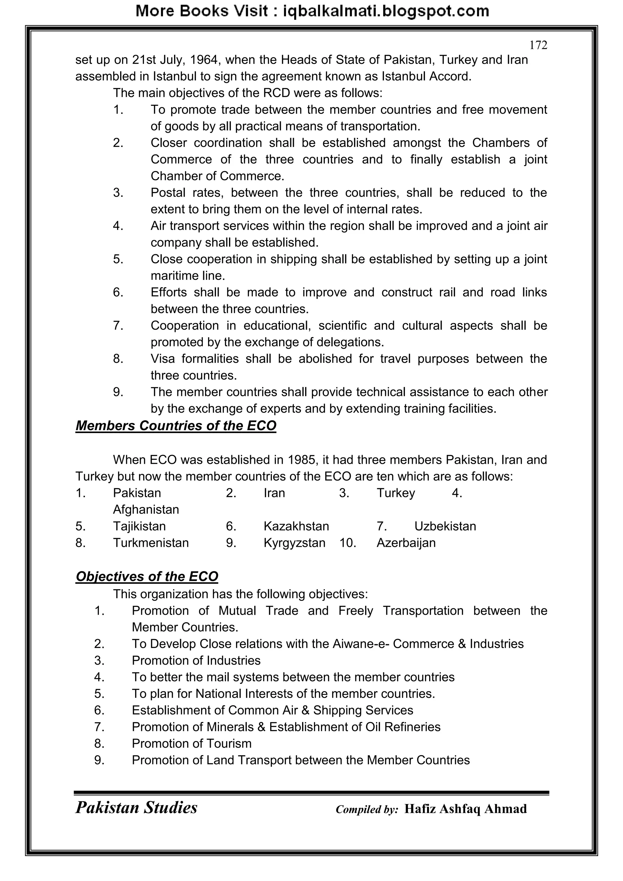 Pakistan Studies Compiled by: Hafiz Ashfaq Ahmad
172
set up on 21st July, 1964, when the Heads of State of Pakistan, Turkey and Iran
assembled in Istanbul to sign the agreement known as Istanbul Accord.
The main objectives of the RCD were as follows:
1. To promote trade between the member countries and free movement
of goods by all practical means of transportation.
2. Closer coordination shall be established amongst the Chambers of
Commerce of the three countries and to finally establish a joint
Chamber of Commerce.
3. Postal rates, between the three countries, shall be reduced to the
extent to bring them on the level of internal rates.
4. Air transport services within the region shall be improved and a joint air
company shall be established.
5. Close cooperation in shipping shall be established by setting up a joint
maritime line.
6. Efforts shall be made to improve and construct rail and road links
between the three countries.
7. Cooperation in educational, scientific and cultural aspects shall be
promoted by the exchange of delegations.
8. Visa formalities shall be abolished for travel purposes between the
three countries.
9. The member countries shall provide technical assistance to each other
by the exchange of experts and by extending training facilities.
Members Countries of the ECO
When ECO was established in 1985, it had three members Pakistan, Iran and
Turkey but now the member countries of the ECO are ten which are as follows:
1. Pakistan 2. Iran 3. Turkey 4.
Afghanistan
5. Tajikistan 6. Kazakhstan 7. Uzbekistan
8. Turkmenistan 9. Kyrgyzstan 10. Azerbaijan
Objectives of the ECO
This organization has the following objectives:
1. Promotion of Mutual Trade and Freely Transportation between the
Member Countries.
2. To Develop Close relations with the Aiwane-e- Commerce & Industries
3. Promotion of Industries
4. To better the mail systems between the member countries
5. To plan for National Interests of the member countries.
6. Establishment of Common Air & Shipping Services
7. Promotion of Minerals & Establishment of Oil Refineries
8. Promotion of Tourism
9. Promotion of Land Transport between the Member Countries
 