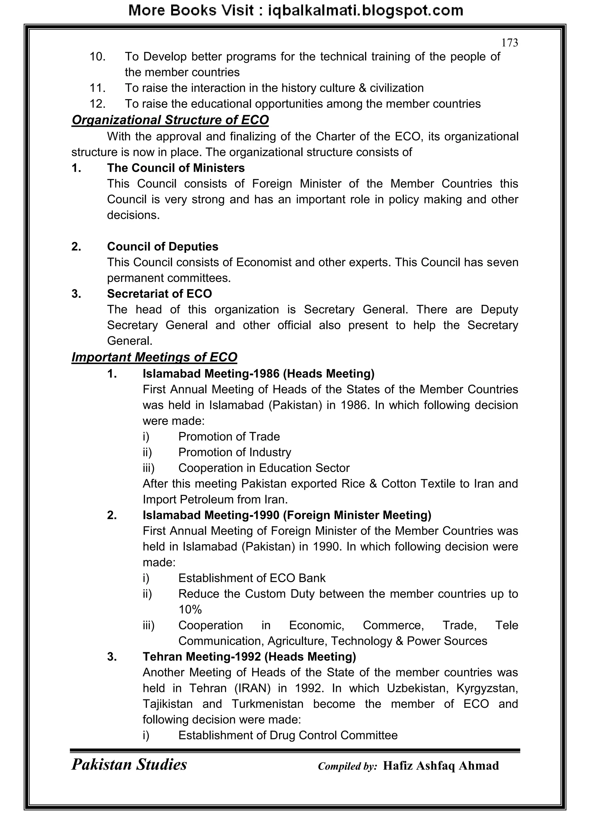Pakistan Studies Compiled by: Hafiz Ashfaq Ahmad
173
10. To Develop better programs for the technical training of the people of
the member countries
11. To raise the interaction in the history culture & civilization
12. To raise the educational opportunities among the member countries
Organizational Structure of ECO
With the approval and finalizing of the Charter of the ECO, its organizational
structure is now in place. The organizational structure consists of
1. The Council of Ministers
This Council consists of Foreign Minister of the Member Countries this
Council is very strong and has an important role in policy making and other
decisions.
2. Council of Deputies
This Council consists of Economist and other experts. This Council has seven
permanent committees.
3. Secretariat of ECO
The head of this organization is Secretary General. There are Deputy
Secretary General and other official also present to help the Secretary
General.
Important Meetings of ECO
1. Islamabad Meeting-1986 (Heads Meeting)
First Annual Meeting of Heads of the States of the Member Countries
was held in Islamabad (Pakistan) in 1986. In which following decision
were made:
i) Promotion of Trade
ii) Promotion of Industry
iii) Cooperation in Education Sector
After this meeting Pakistan exported Rice & Cotton Textile to Iran and
Import Petroleum from Iran.
2. Islamabad Meeting-1990 (Foreign Minister Meeting)
First Annual Meeting of Foreign Minister of the Member Countries was
held in Islamabad (Pakistan) in 1990. In which following decision were
made:
i) Establishment of ECO Bank
ii) Reduce the Custom Duty between the member countries up to
10%
iii) Cooperation in Economic, Commerce, Trade, Tele
Communication, Agriculture, Technology & Power Sources
3. Tehran Meeting-1992 (Heads Meeting)
Another Meeting of Heads of the State of the member countries was
held in Tehran (IRAN) in 1992. In which Uzbekistan, Kyrgyzstan,
Tajikistan and Turkmenistan become the member of ECO and
following decision were made:
i) Establishment of Drug Control Committee
 
