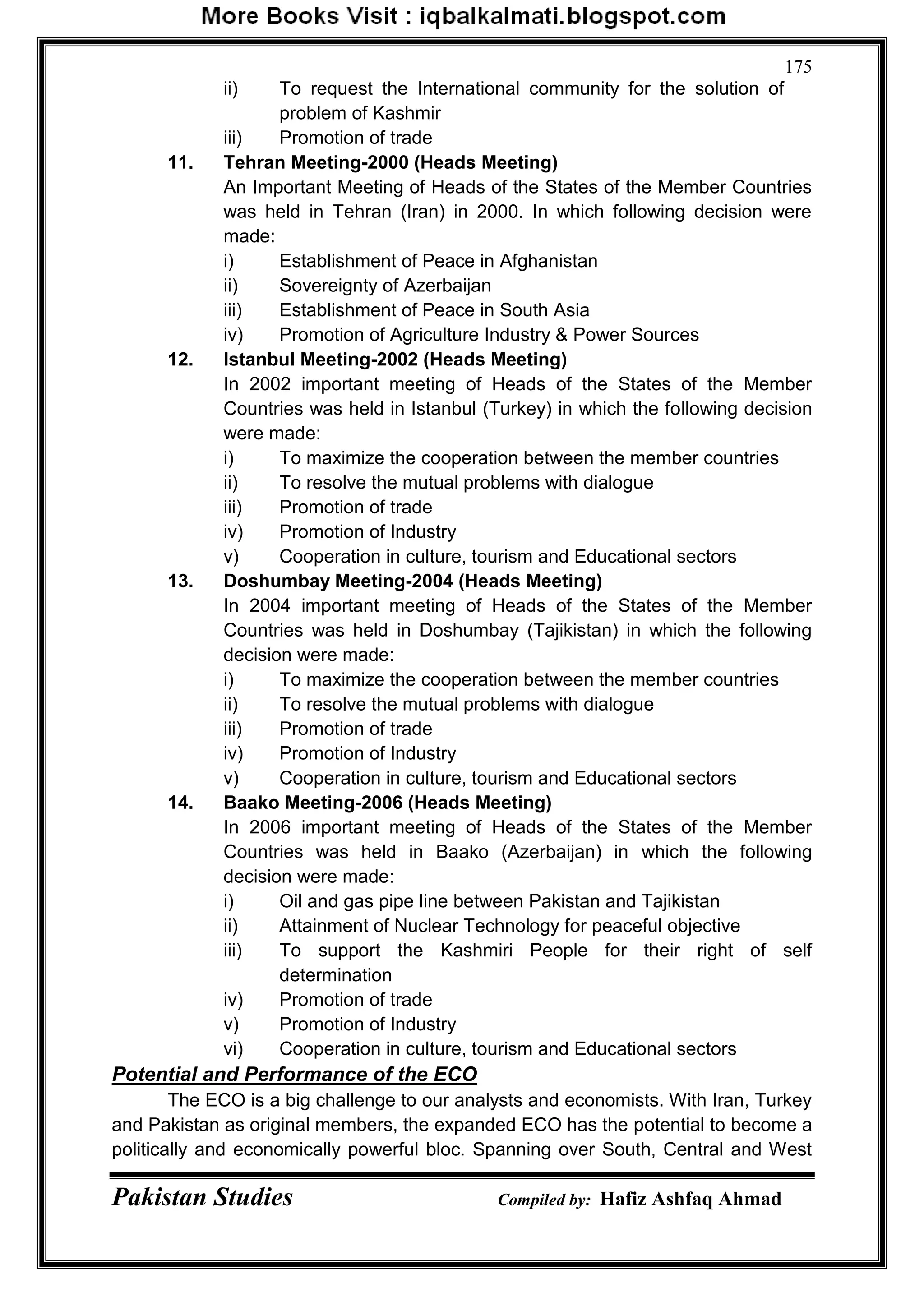 Pakistan Studies Compiled by: Hafiz Ashfaq Ahmad
175
ii) To request the International community for the solution of
problem of Kashmir
iii) Promotion of trade
11. Tehran Meeting-2000 (Heads Meeting)
An Important Meeting of Heads of the States of the Member Countries
was held in Tehran (Iran) in 2000. In which following decision were
made:
i) Establishment of Peace in Afghanistan
ii) Sovereignty of Azerbaijan
iii) Establishment of Peace in South Asia
iv) Promotion of Agriculture Industry & Power Sources
12. Istanbul Meeting-2002 (Heads Meeting)
In 2002 important meeting of Heads of the States of the Member
Countries was held in Istanbul (Turkey) in which the following decision
were made:
i) To maximize the cooperation between the member countries
ii) To resolve the mutual problems with dialogue
iii) Promotion of trade
iv) Promotion of Industry
v) Cooperation in culture, tourism and Educational sectors
13. Doshumbay Meeting-2004 (Heads Meeting)
In 2004 important meeting of Heads of the States of the Member
Countries was held in Doshumbay (Tajikistan) in which the following
decision were made:
i) To maximize the cooperation between the member countries
ii) To resolve the mutual problems with dialogue
iii) Promotion of trade
iv) Promotion of Industry
v) Cooperation in culture, tourism and Educational sectors
14. Baako Meeting-2006 (Heads Meeting)
In 2006 important meeting of Heads of the States of the Member
Countries was held in Baako (Azerbaijan) in which the following
decision were made:
i) Oil and gas pipe line between Pakistan and Tajikistan
ii) Attainment of Nuclear Technology for peaceful objective
iii) To support the Kashmiri People for their right of self
determination
iv) Promotion of trade
v) Promotion of Industry
vi) Cooperation in culture, tourism and Educational sectors
Potential and Performance of the ECO
The ECO is a big challenge to our analysts and economists. With Iran, Turkey
and Pakistan as original members, the expanded ECO has the potential to become a
politically and economically powerful bloc. Spanning over South, Central and West
 