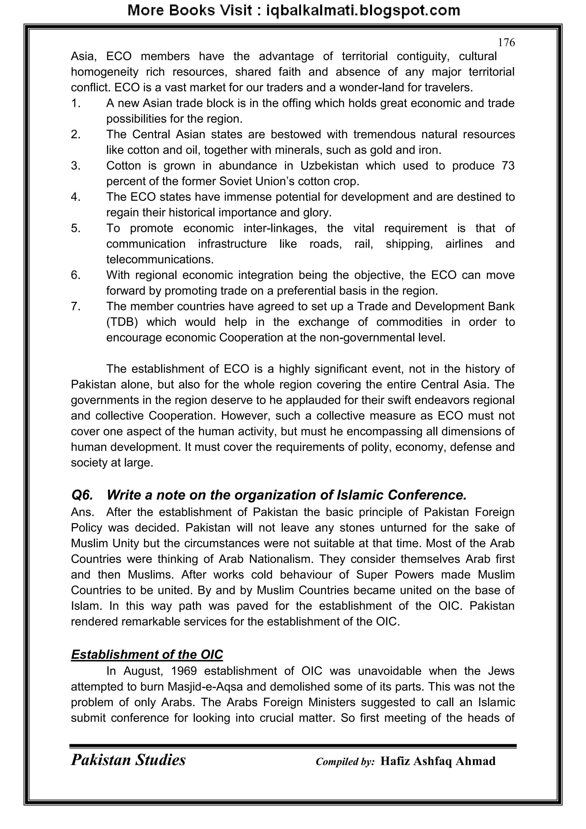 Pakistan Studies Compiled by: Hafiz Ashfaq Ahmad
176
Asia, ECO members have the advantage of territorial contiguity, cultural
homogeneity rich resources, shared faith and absence of any major territorial
conflict. ECO is a vast market for our traders and a wonder-land for travelers.
1. A new Asian trade block is in the offing which holds great economic and trade
possibilities for the region.
2. The Central Asian states are bestowed with tremendous natural resources
like cotton and oil, together with minerals, such as gold and iron.
3. Cotton is grown in abundance in Uzbekistan which used to produce 73
percent of the former Soviet Union‟s cotton crop.
4. The ECO states have immense potential for development and are destined to
regain their historical importance and glory.
5. To promote economic inter-linkages, the vital requirement is that of
communication infrastructure like roads, rail, shipping, airlines and
telecommunications.
6. With regional economic integration being the objective, the ECO can move
forward by promoting trade on a preferential basis in the region.
7. The member countries have agreed to set up a Trade and Development Bank
(TDB) which would help in the exchange of commodities in order to
encourage economic Cooperation at the non-governmental level.
The establishment of ECO is a highly significant event, not in the history of
Pakistan alone, but also for the whole region covering the entire Central Asia. The
governments in the region deserve to he applauded for their swift endeavors regional
and collective Cooperation. However, such a collective measure as ECO must not
cover one aspect of the human activity, but must he encompassing all dimensions of
human development. It must cover the requirements of polity, economy, defense and
society at large.
Q6. Write a note on the organization of Islamic Conference.
Ans. After the establishment of Pakistan the basic principle of Pakistan Foreign
Policy was decided. Pakistan will not leave any stones unturned for the sake of
Muslim Unity but the circumstances were not suitable at that time. Most of the Arab
Countries were thinking of Arab Nationalism. They consider themselves Arab first
and then Muslims. After works cold behaviour of Super Powers made Muslim
Countries to be united. By and by Muslim Countries became united on the base of
Islam. In this way path was paved for the establishment of the OIC. Pakistan
rendered remarkable services for the establishment of the OIC.
Establishment of the OIC
In August, 1969 establishment of OIC was unavoidable when the Jews
attempted to burn Masjid-e-Aqsa and demolished some of its parts. This was not the
problem of only Arabs. The Arabs Foreign Ministers suggested to call an Islamic
submit conference for looking into crucial matter. So first meeting of the heads of
 