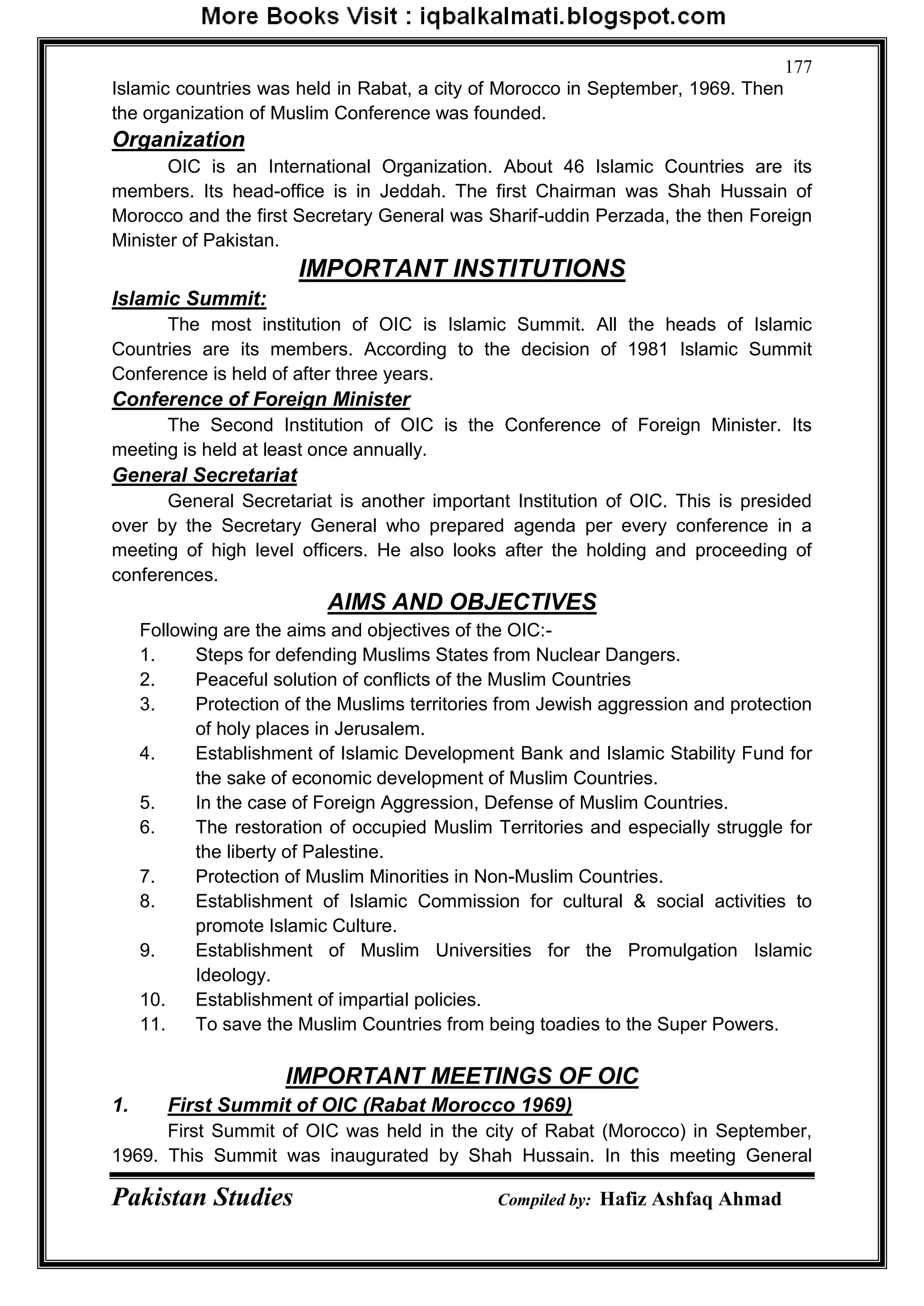 Pakistan Studies Compiled by: Hafiz Ashfaq Ahmad
177
Islamic countries was held in Rabat, a city of Morocco in September, 1969. Then
the organization of Muslim Conference was founded.
Organization
OIC is an International Organization. About 46 Islamic Countries are its
members. Its head-office is in Jeddah. The first Chairman was Shah Hussain of
Morocco and the first Secretary General was Sharif-uddin Perzada, the then Foreign
Minister of Pakistan.
IMPORTANT INSTITUTIONS
Islamic Summit:
The most institution of OIC is Islamic Summit. All the heads of Islamic
Countries are its members. According to the decision of 1981 Islamic Summit
Conference is held of after three years.
Conference of Foreign Minister
The Second Institution of OIC is the Conference of Foreign Minister. Its
meeting is held at least once annually.
General Secretariat
General Secretariat is another important Institution of OIC. This is presided
over by the Secretary General who prepared agenda per every conference in a
meeting of high level officers. He also looks after the holding and proceeding of
conferences.
AIMS AND OBJECTIVES
Following are the aims and objectives of the OIC:-
1. Steps for defending Muslims States from Nuclear Dangers.
2. Peaceful solution of conflicts of the Muslim Countries
3. Protection of the Muslims territories from Jewish aggression and protection
of holy places in Jerusalem.
4. Establishment of Islamic Development Bank and Islamic Stability Fund for
the sake of economic development of Muslim Countries.
5. In the case of Foreign Aggression, Defense of Muslim Countries.
6. The restoration of occupied Muslim Territories and especially struggle for
the liberty of Palestine.
7. Protection of Muslim Minorities in Non-Muslim Countries.
8. Establishment of Islamic Commission for cultural & social activities to
promote Islamic Culture.
9. Establishment of Muslim Universities for the Promulgation Islamic
Ideology.
10. Establishment of impartial policies.
11. To save the Muslim Countries from being toadies to the Super Powers.
IMPORTANT MEETINGS OF OIC
1. First Summit of OIC (Rabat Morocco 1969)
First Summit of OIC was held in the city of Rabat (Morocco) in September,
1969. This Summit was inaugurated by Shah Hussain. In this meeting General
 