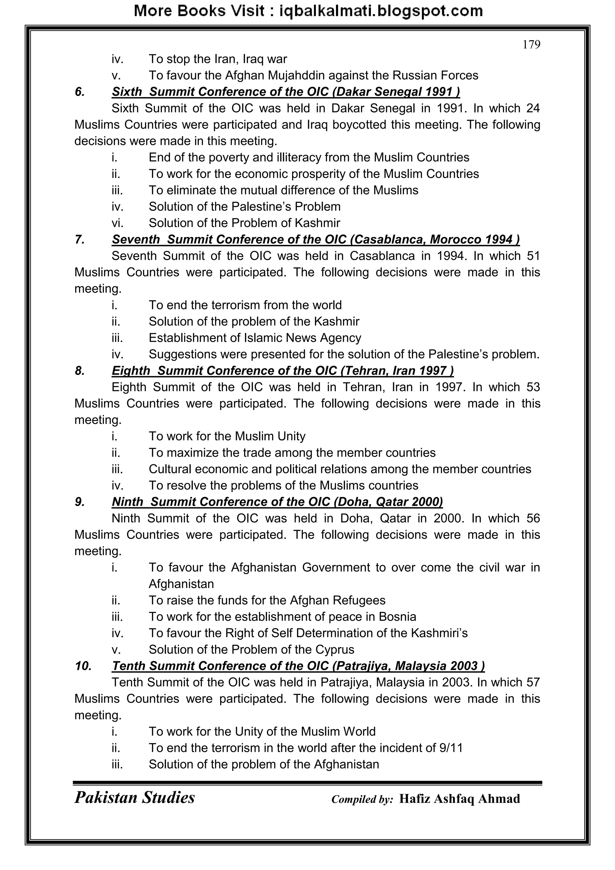 Pakistan Studies Compiled by: Hafiz Ashfaq Ahmad
179
iv. To stop the Iran, Iraq war
v. To favour the Afghan Mujahddin against the Russian Forces
6. Sixth Summit Conference of the OIC (Dakar Senegal 1991 )
Sixth Summit of the OIC was held in Dakar Senegal in 1991. In which 24
Muslims Countries were participated and Iraq boycotted this meeting. The following
decisions were made in this meeting.
i. End of the poverty and illiteracy from the Muslim Countries
ii. To work for the economic prosperity of the Muslim Countries
iii. To eliminate the mutual difference of the Muslims
iv. Solution of the Palestine‟s Problem
vi. Solution of the Problem of Kashmir
7. Seventh Summit Conference of the OIC (Casablanca, Morocco 1994 )
Seventh Summit of the OIC was held in Casablanca in 1994. In which 51
Muslims Countries were participated. The following decisions were made in this
meeting.
i. To end the terrorism from the world
ii. Solution of the problem of the Kashmir
iii. Establishment of Islamic News Agency
iv. Suggestions were presented for the solution of the Palestine‟s problem.
8. Eighth Summit Conference of the OIC (Tehran, Iran 1997 )
Eighth Summit of the OIC was held in Tehran, Iran in 1997. In which 53
Muslims Countries were participated. The following decisions were made in this
meeting.
i. To work for the Muslim Unity
ii. To maximize the trade among the member countries
iii. Cultural economic and political relations among the member countries
iv. To resolve the problems of the Muslims countries
9. Ninth Summit Conference of the OIC (Doha, Qatar 2000)
Ninth Summit of the OIC was held in Doha, Qatar in 2000. In which 56
Muslims Countries were participated. The following decisions were made in this
meeting.
i. To favour the Afghanistan Government to over come the civil war in
Afghanistan
ii. To raise the funds for the Afghan Refugees
iii. To work for the establishment of peace in Bosnia
iv. To favour the Right of Self Determination of the Kashmiri‟s
v. Solution of the Problem of the Cyprus
10. Tenth Summit Conference of the OIC (Patrajiya, Malaysia 2003 )
Tenth Summit of the OIC was held in Patrajiya, Malaysia in 2003. In which 57
Muslims Countries were participated. The following decisions were made in this
meeting.
i. To work for the Unity of the Muslim World
ii. To end the terrorism in the world after the incident of 9/11
iii. Solution of the problem of the Afghanistan
 