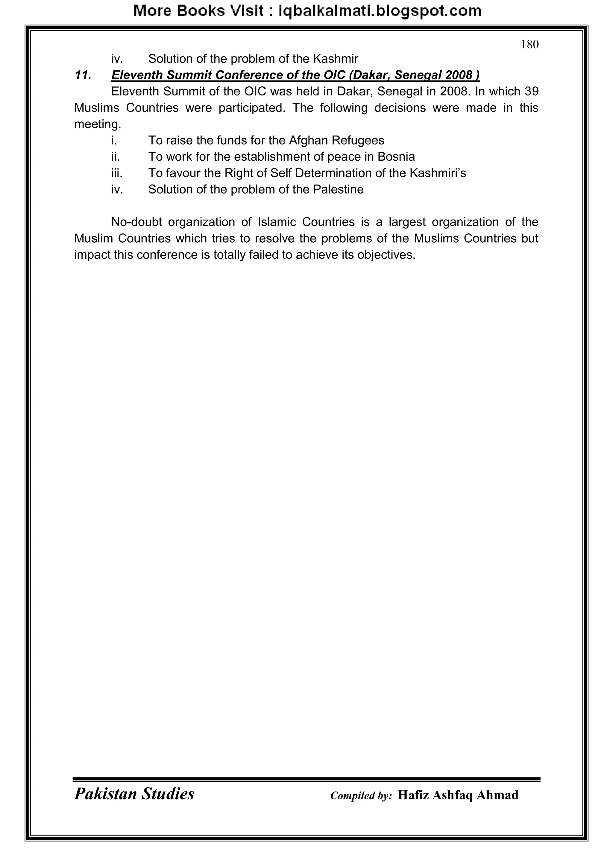 Pakistan Studies Compiled by: Hafiz Ashfaq Ahmad
180
iv. Solution of the problem of the Kashmir
11. Eleventh Summit Conference of the OIC (Dakar, Senegal 2008 )
Eleventh Summit of the OIC was held in Dakar, Senegal in 2008. In which 39
Muslims Countries were participated. The following decisions were made in this
meeting.
i. To raise the funds for the Afghan Refugees
ii. To work for the establishment of peace in Bosnia
iii. To favour the Right of Self Determination of the Kashmiri‟s
iv. Solution of the problem of the Palestine
No-doubt organization of Islamic Countries is a largest organization of the
Muslim Countries which tries to resolve the problems of the Muslims Countries but
impact this conference is totally failed to achieve its objectives.
 