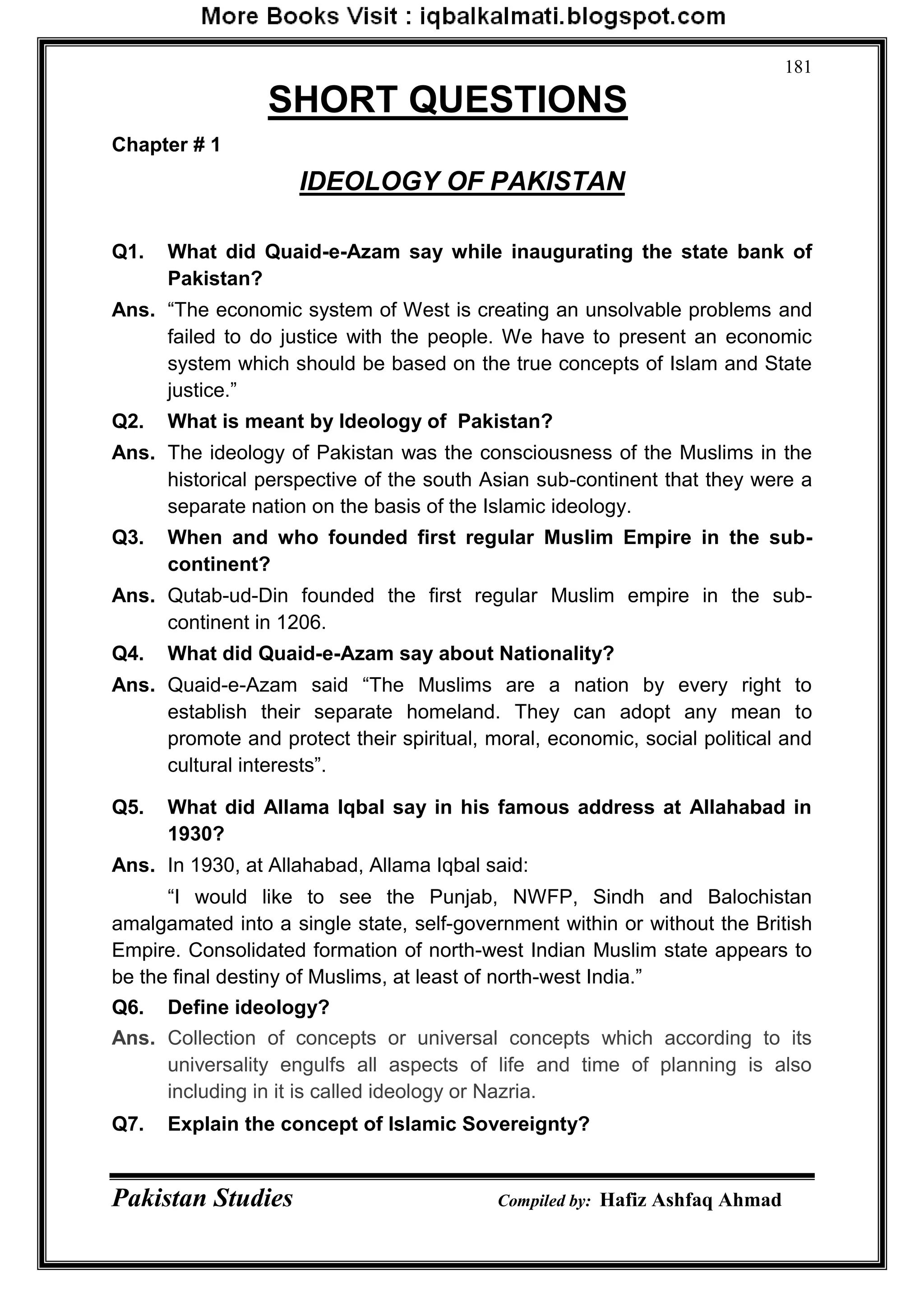 Pakistan Studies Compiled by: Hafiz Ashfaq Ahmad
181
SHORT QUESTIONS
Chapter # 1
IDEOLOGY OF PAKISTAN
Q1. What did Quaid-e-Azam say while inaugurating the state bank of
Pakistan?
Ans. “The economic system of West is creating an unsolvable problems and
failed to do justice with the people. We have to present an economic
system which should be based on the true concepts of Islam and State
justice.”
Q2. What is meant by Ideology of Pakistan?
Ans. The ideology of Pakistan was the consciousness of the Muslims in the
historical perspective of the south Asian sub-continent that they were a
separate nation on the basis of the Islamic ideology.
Q3. When and who founded first regular Muslim Empire in the sub-
continent?
Ans. Qutab-ud-Din founded the first regular Muslim empire in the sub-
continent in 1206.
Q4. What did Quaid-e-Azam say about Nationality?
Ans. Quaid-e-Azam said “The Muslims are a nation by every right to
establish their separate homeland. They can adopt any mean to
promote and protect their spiritual, moral, economic, social political and
cultural interests”.
Q5. What did Allama Iqbal say in his famous address at Allahabad in
1930?
Ans. In 1930, at Allahabad, Allama Iqbal said:
“I would like to see the Punjab, NWFP, Sindh and Balochistan
amalgamated into a single state, self-government within or without the British
Empire. Consolidated formation of north-west Indian Muslim state appears to
be the final destiny of Muslims, at least of north-west India.”
Q6. Define ideology?
Ans. Collection of concepts or universal concepts which according to its
universality engulfs all aspects of life and time of planning is also
including in it is called ideology or Nazria.
Q7. Explain the concept of Islamic Sovereignty?
 