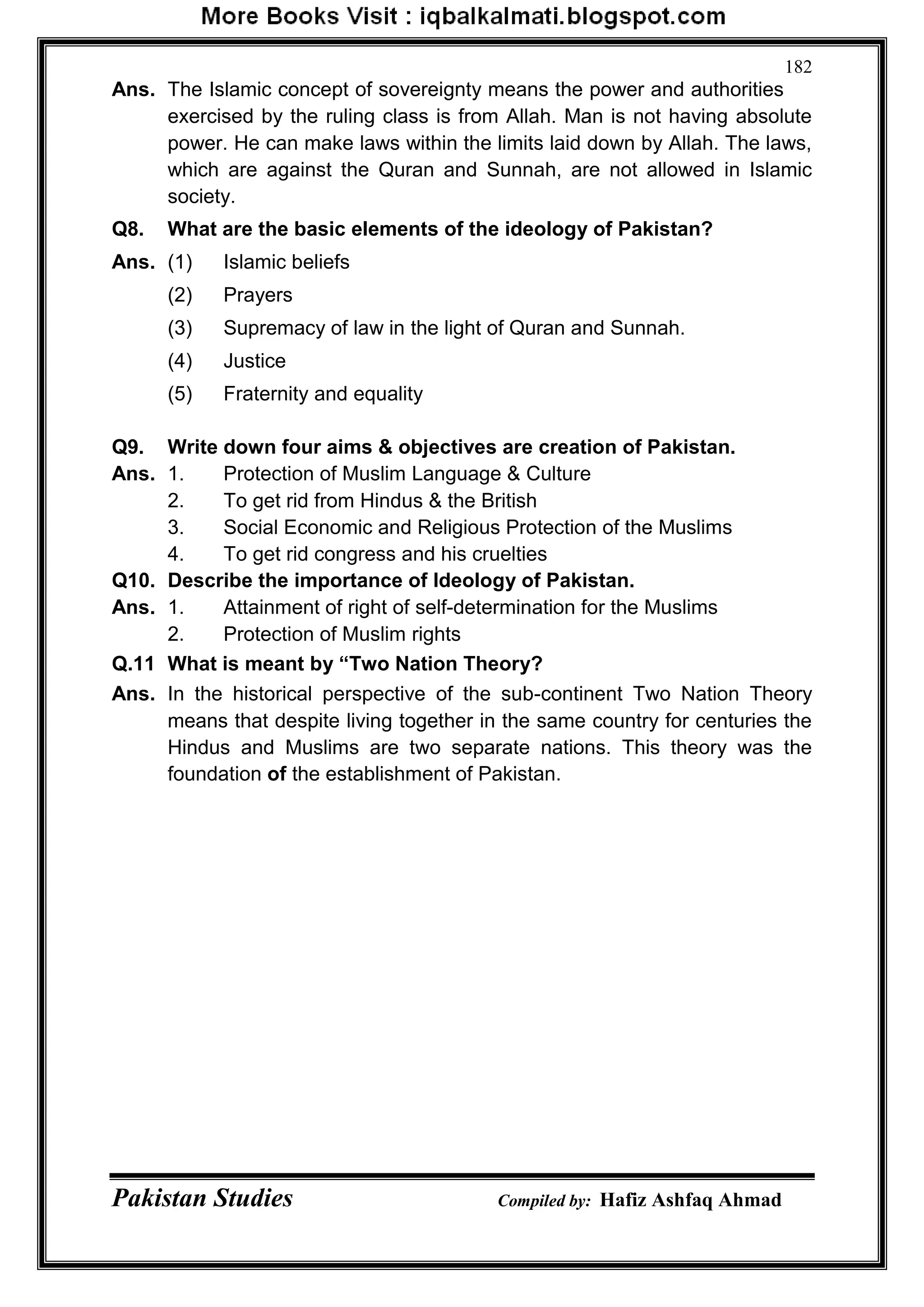 Pakistan Studies Compiled by: Hafiz Ashfaq Ahmad
182
Ans. The Islamic concept of sovereignty means the power and authorities
exercised by the ruling class is from Allah. Man is not having absolute
power. He can make laws within the limits laid down by Allah. The laws,
which are against the Quran and Sunnah, are not allowed in Islamic
society.
Q8. What are the basic elements of the ideology of Pakistan?
Ans. (1) Islamic beliefs
(2) Prayers
(3) Supremacy of law in the light of Quran and Sunnah.
(4) Justice
(5) Fraternity and equality
Q9. Write down four aims & objectives are creation of Pakistan.
Ans. 1. Protection of Muslim Language & Culture
2. To get rid from Hindus & the British
3. Social Economic and Religious Protection of the Muslims
4. To get rid congress and his cruelties
Q10. Describe the importance of Ideology of Pakistan.
Ans. 1. Attainment of right of self-determination for the Muslims
2. Protection of Muslim rights
Q.11 What is meant by “Two Nation Theory?
Ans. In the historical perspective of the sub-continent Two Nation Theory
means that despite living together in the same country for centuries the
Hindus and Muslims are two separate nations. This theory was the
foundation of the establishment of Pakistan.
 