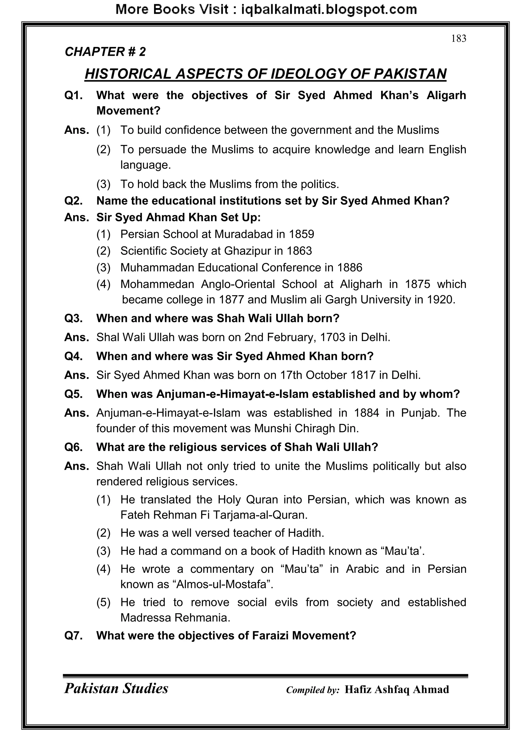 Pakistan Studies Compiled by: Hafiz Ashfaq Ahmad
183
CHAPTER # 2
HISTORICAL ASPECTS OF IDEOLOGY OF PAKISTAN
Q1. What were the objectives of Sir Syed Ahmed Khan‟s Aligarh
Movement?
Ans. (1) To build confidence between the government and the Muslims
(2) To persuade the Muslims to acquire knowledge and learn English
language.
(3) To hold back the Muslims from the politics.
Q2. Name the educational institutions set by Sir Syed Ahmed Khan?
Ans. Sir Syed Ahmad Khan Set Up:
(1) Persian School at Muradabad in 1859
(2) Scientific Society at Ghazipur in 1863
(3) Muhammadan Educational Conference in 1886
(4) Mohammedan Anglo-Oriental School at Aligharh in 1875 which
became college in 1877 and Muslim ali Gargh University in 1920.
Q3. When and where was Shah Wali Ullah born?
Ans. Shal Wali Ullah was born on 2nd February, 1703 in Delhi.
Q4. When and where was Sir Syed Ahmed Khan born?
Ans. Sir Syed Ahmed Khan was born on 17th October 1817 in Delhi.
Q5. When was Anjuman-e-Himayat-e-Islam established and by whom?
Ans. Anjuman-e-Himayat-e-Islam was established in 1884 in Punjab. The
founder of this movement was Munshi Chiragh Din.
Q6. What are the religious services of Shah Wali Ullah?
Ans. Shah Wali Ullah not only tried to unite the Muslims politically but also
rendered religious services.
(1) He translated the Holy Quran into Persian, which was known as
Fateh Rehman Fi Tarjama-al-Quran.
(2) He was a well versed teacher of Hadith.
(3) He had a command on a book of Hadith known as “Mau‟ta‟.
(4) He wrote a commentary on “Mau‟ta” in Arabic and in Persian
known as “Almos-ul-Mostafa”.
(5) He tried to remove social evils from society and established
Madressa Rehmania.
Q7. What were the objectives of Faraizi Movement?
 
