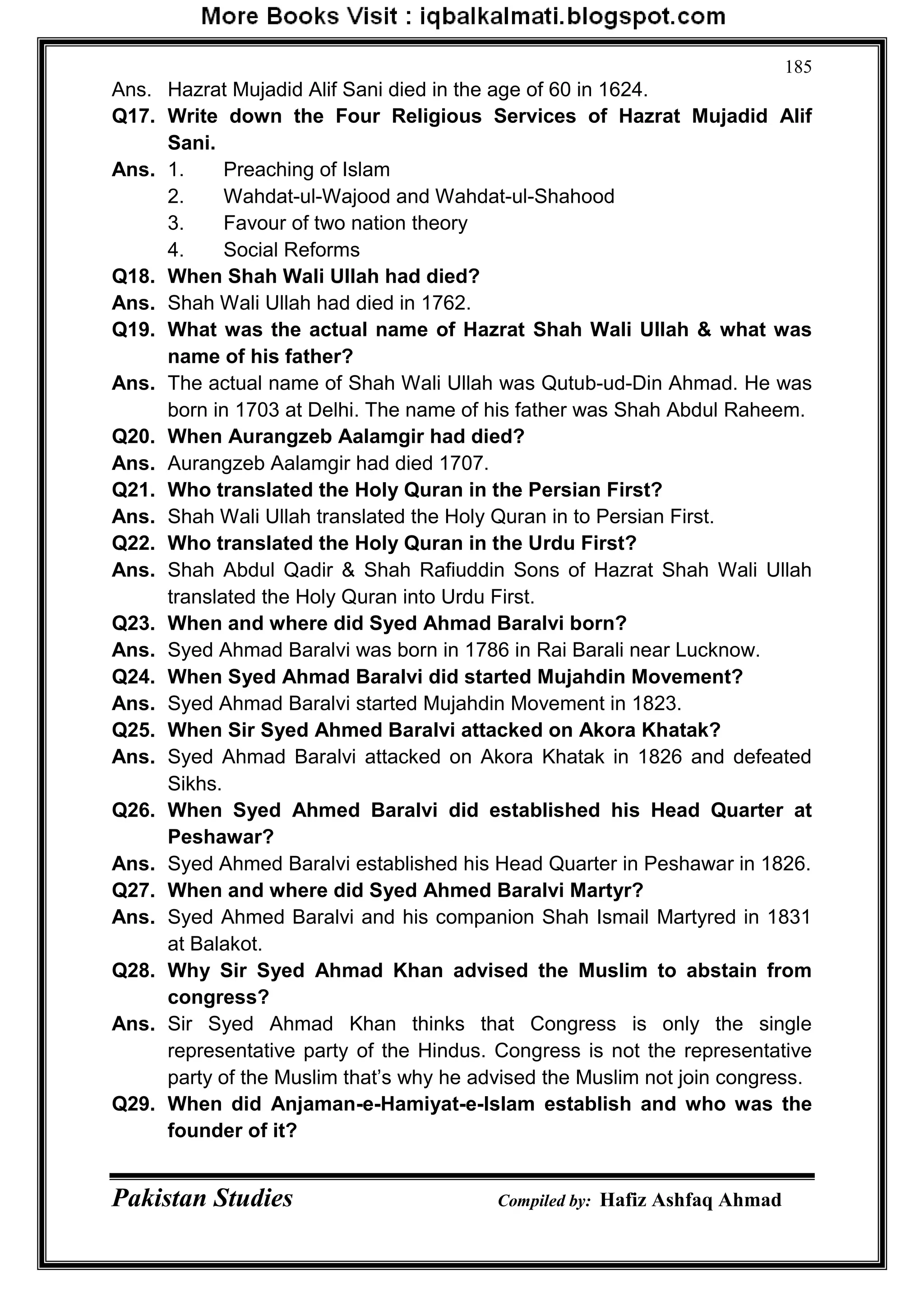 Pakistan Studies Compiled by: Hafiz Ashfaq Ahmad
185
Ans. Hazrat Mujadid Alif Sani died in the age of 60 in 1624.
Q17. Write down the Four Religious Services of Hazrat Mujadid Alif
Sani.
Ans. 1. Preaching of Islam
2. Wahdat-ul-Wajood and Wahdat-ul-Shahood
3. Favour of two nation theory
4. Social Reforms
Q18. When Shah Wali Ullah had died?
Ans. Shah Wali Ullah had died in 1762.
Q19. What was the actual name of Hazrat Shah Wali Ullah & what was
name of his father?
Ans. The actual name of Shah Wali Ullah was Qutub-ud-Din Ahmad. He was
born in 1703 at Delhi. The name of his father was Shah Abdul Raheem.
Q20. When Aurangzeb Aalamgir had died?
Ans. Aurangzeb Aalamgir had died 1707.
Q21. Who translated the Holy Quran in the Persian First?
Ans. Shah Wali Ullah translated the Holy Quran in to Persian First.
Q22. Who translated the Holy Quran in the Urdu First?
Ans. Shah Abdul Qadir & Shah Rafiuddin Sons of Hazrat Shah Wali Ullah
translated the Holy Quran into Urdu First.
Q23. When and where did Syed Ahmad Baralvi born?
Ans. Syed Ahmad Baralvi was born in 1786 in Rai Barali near Lucknow.
Q24. When Syed Ahmad Baralvi did started Mujahdin Movement?
Ans. Syed Ahmad Baralvi started Mujahdin Movement in 1823.
Q25. When Sir Syed Ahmed Baralvi attacked on Akora Khatak?
Ans. Syed Ahmad Baralvi attacked on Akora Khatak in 1826 and defeated
Sikhs.
Q26. When Syed Ahmed Baralvi did established his Head Quarter at
Peshawar?
Ans. Syed Ahmed Baralvi established his Head Quarter in Peshawar in 1826.
Q27. When and where did Syed Ahmed Baralvi Martyr?
Ans. Syed Ahmed Baralvi and his companion Shah Ismail Martyred in 1831
at Balakot.
Q28. Why Sir Syed Ahmad Khan advised the Muslim to abstain from
congress?
Ans. Sir Syed Ahmad Khan thinks that Congress is only the single
representative party of the Hindus. Congress is not the representative
party of the Muslim that‟s why he advised the Muslim not join congress.
Q29. When did Anjaman-e-Hamiyat-e-Islam establish and who was the
founder of it?
 