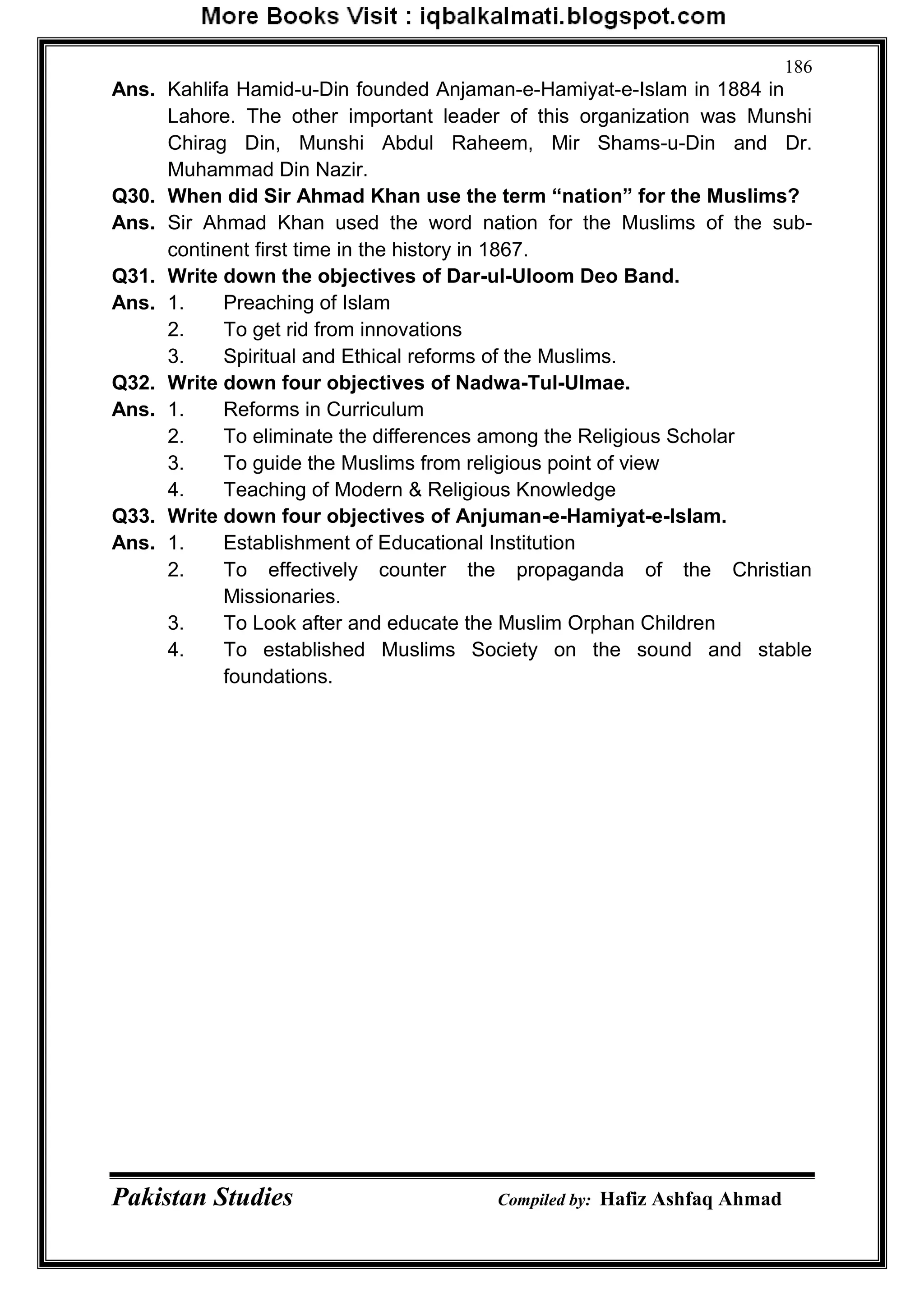 Pakistan Studies Compiled by: Hafiz Ashfaq Ahmad
186
Ans. Kahlifa Hamid-u-Din founded Anjaman-e-Hamiyat-e-Islam in 1884 in
Lahore. The other important leader of this organization was Munshi
Chirag Din, Munshi Abdul Raheem, Mir Shams-u-Din and Dr.
Muhammad Din Nazir.
Q30. When did Sir Ahmad Khan use the term “nation” for the Muslims?
Ans. Sir Ahmad Khan used the word nation for the Muslims of the sub-
continent first time in the history in 1867.
Q31. Write down the objectives of Dar-ul-Uloom Deo Band.
Ans. 1. Preaching of Islam
2. To get rid from innovations
3. Spiritual and Ethical reforms of the Muslims.
Q32. Write down four objectives of Nadwa-Tul-Ulmae.
Ans. 1. Reforms in Curriculum
2. To eliminate the differences among the Religious Scholar
3. To guide the Muslims from religious point of view
4. Teaching of Modern & Religious Knowledge
Q33. Write down four objectives of Anjuman-e-Hamiyat-e-Islam.
Ans. 1. Establishment of Educational Institution
2. To effectively counter the propaganda of the Christian
Missionaries.
3. To Look after and educate the Muslim Orphan Children
4. To established Muslims Society on the sound and stable
foundations.
 