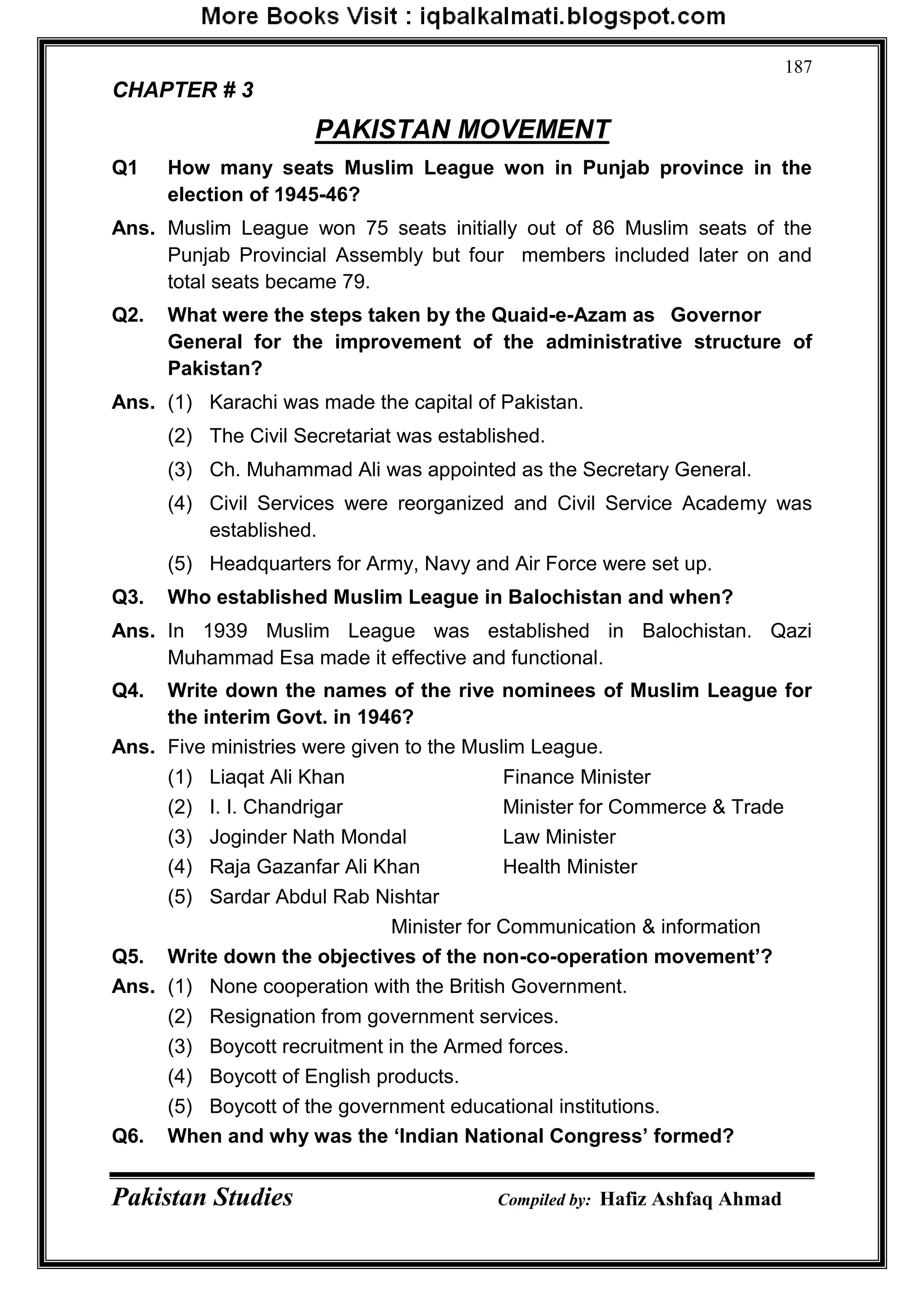 Pakistan Studies Compiled by: Hafiz Ashfaq Ahmad
187
CHAPTER # 3
PAKISTAN MOVEMENT
Q1 How many seats Muslim League won in Punjab province in the
election of 1945-46?
Ans. Muslim League won 75 seats initially out of 86 Muslim seats of the
Punjab Provincial Assembly but four members included later on and
total seats became 79.
Q2. What were the steps taken by the Quaid-e-Azam as Governor
General for the improvement of the administrative structure of
Pakistan?
Ans. (1) Karachi was made the capital of Pakistan.
(2) The Civil Secretariat was established.
(3) Ch. Muhammad Ali was appointed as the Secretary General.
(4) Civil Services were reorganized and Civil Service Academy was
established.
(5) Headquarters for Army, Navy and Air Force were set up.
Q3. Who established Muslim League in Balochistan and when?
Ans. In 1939 Muslim League was established in Balochistan. Qazi
Muhammad Esa made it effective and functional.
Q4. Write down the names of the rive nominees of Muslim League for
the interim Govt. in 1946?
Ans. Five ministries were given to the Muslim League.
(1) Liaqat Ali Khan Finance Minister
(2) I. I. Chandrigar Minister for Commerce & Trade
(3) Joginder Nath Mondal Law Minister
(4) Raja Gazanfar Ali Khan Health Minister
(5) Sardar Abdul Rab Nishtar
Minister for Communication & information
Q5. Write down the objectives of the non-co-operation movement‟?
Ans. (1) None cooperation with the British Government.
(2) Resignation from government services.
(3) Boycott recruitment in the Armed forces.
(4) Boycott of English products.
(5) Boycott of the government educational institutions.
Q6. When and why was the „Indian National Congress‟ formed?
 