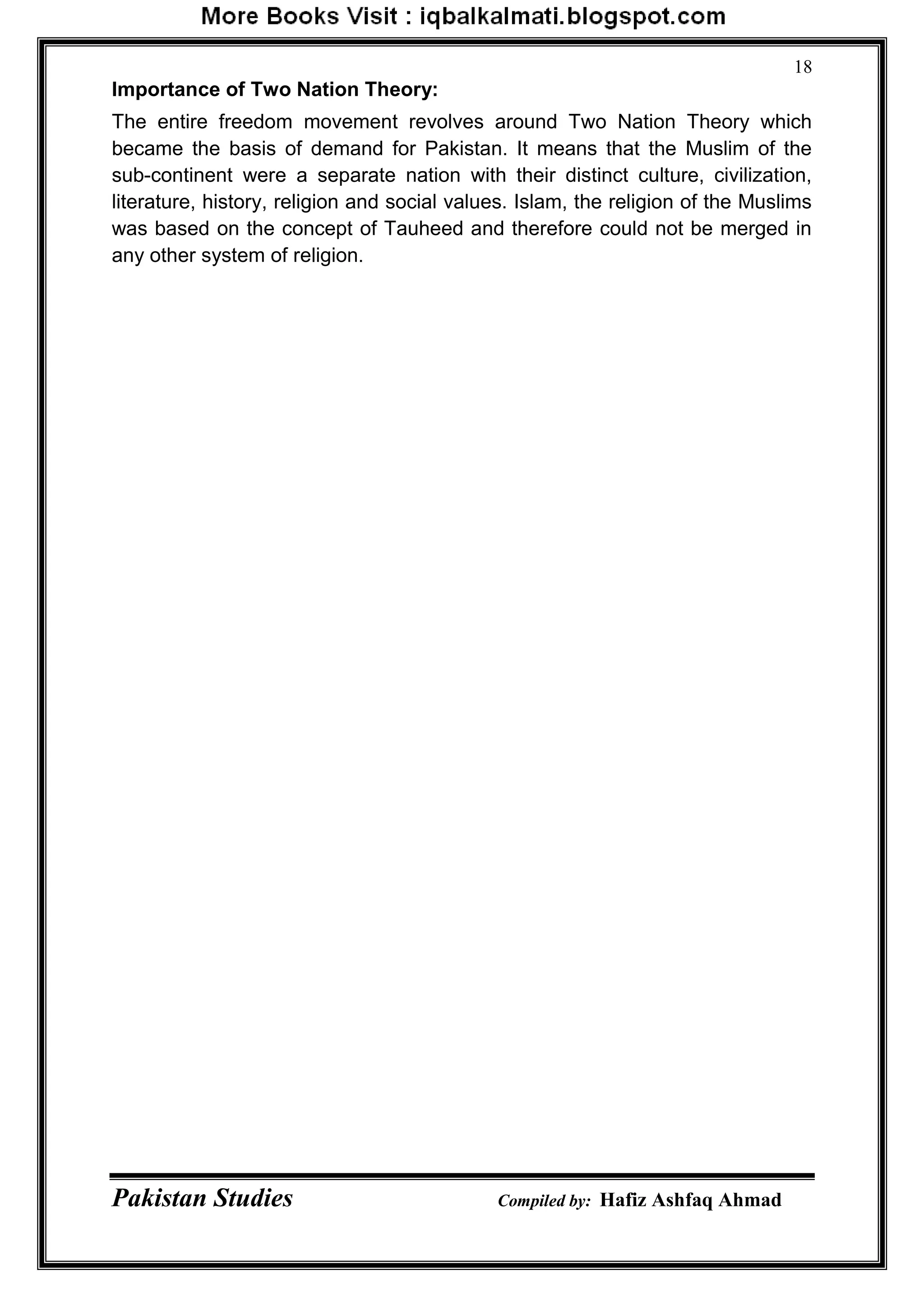 Pakistan Studies Compiled by: Hafiz Ashfaq Ahmad
18
Importance of Two Nation Theory:
The entire freedom movement revolves around Two Nation Theory which
became the basis of demand for Pakistan. It means that the Muslim of the
sub-continent were a separate nation with their distinct culture, civilization,
literature, history, religion and social values. Islam, the religion of the Muslims
was based on the concept of Tauheed and therefore could not be merged in
any other system of religion.
 