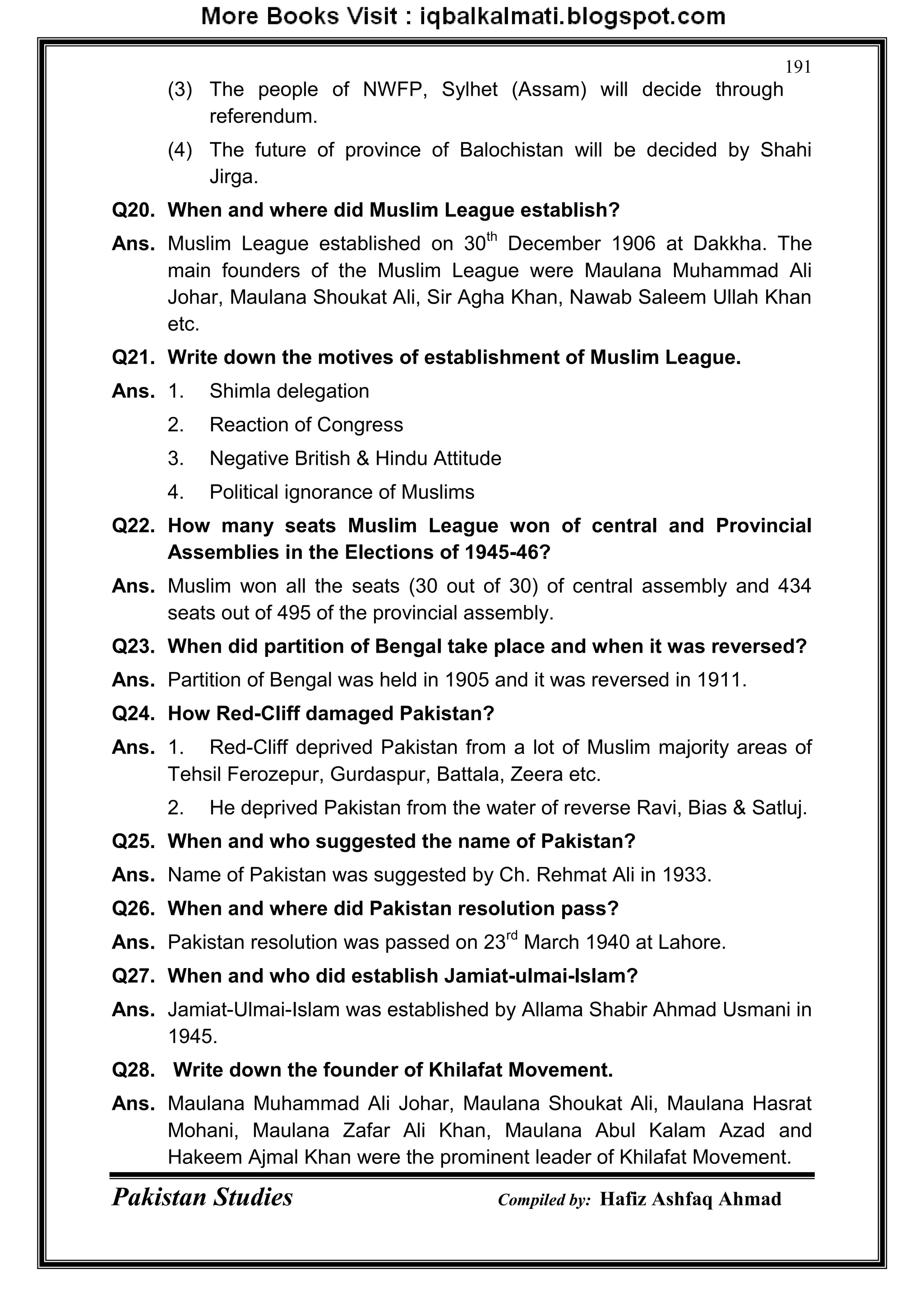 Pakistan Studies Compiled by: Hafiz Ashfaq Ahmad
191
(3) The people of NWFP, Sylhet (Assam) will decide through
referendum.
(4) The future of province of Balochistan will be decided by Shahi
Jirga.
Q20. When and where did Muslim League establish?
Ans. Muslim League established on 30th
December 1906 at Dakkha. The
main founders of the Muslim League were Maulana Muhammad Ali
Johar, Maulana Shoukat Ali, Sir Agha Khan, Nawab Saleem Ullah Khan
etc.
Q21. Write down the motives of establishment of Muslim League.
Ans. 1. Shimla delegation
2. Reaction of Congress
3. Negative British & Hindu Attitude
4. Political ignorance of Muslims
Q22. How many seats Muslim League won of central and Provincial
Assemblies in the Elections of 1945-46?
Ans. Muslim won all the seats (30 out of 30) of central assembly and 434
seats out of 495 of the provincial assembly.
Q23. When did partition of Bengal take place and when it was reversed?
Ans. Partition of Bengal was held in 1905 and it was reversed in 1911.
Q24. How Red-Cliff damaged Pakistan?
Ans. 1. Red-Cliff deprived Pakistan from a lot of Muslim majority areas of
Tehsil Ferozepur, Gurdaspur, Battala, Zeera etc.
2. He deprived Pakistan from the water of reverse Ravi, Bias & Satluj.
Q25. When and who suggested the name of Pakistan?
Ans. Name of Pakistan was suggested by Ch. Rehmat Ali in 1933.
Q26. When and where did Pakistan resolution pass?
Ans. Pakistan resolution was passed on 23rd
March 1940 at Lahore.
Q27. When and who did establish Jamiat-ulmai-Islam?
Ans. Jamiat-Ulmai-Islam was established by Allama Shabir Ahmad Usmani in
1945.
Q28. Write down the founder of Khilafat Movement.
Ans. Maulana Muhammad Ali Johar, Maulana Shoukat Ali, Maulana Hasrat
Mohani, Maulana Zafar Ali Khan, Maulana Abul Kalam Azad and
Hakeem Ajmal Khan were the prominent leader of Khilafat Movement.
 