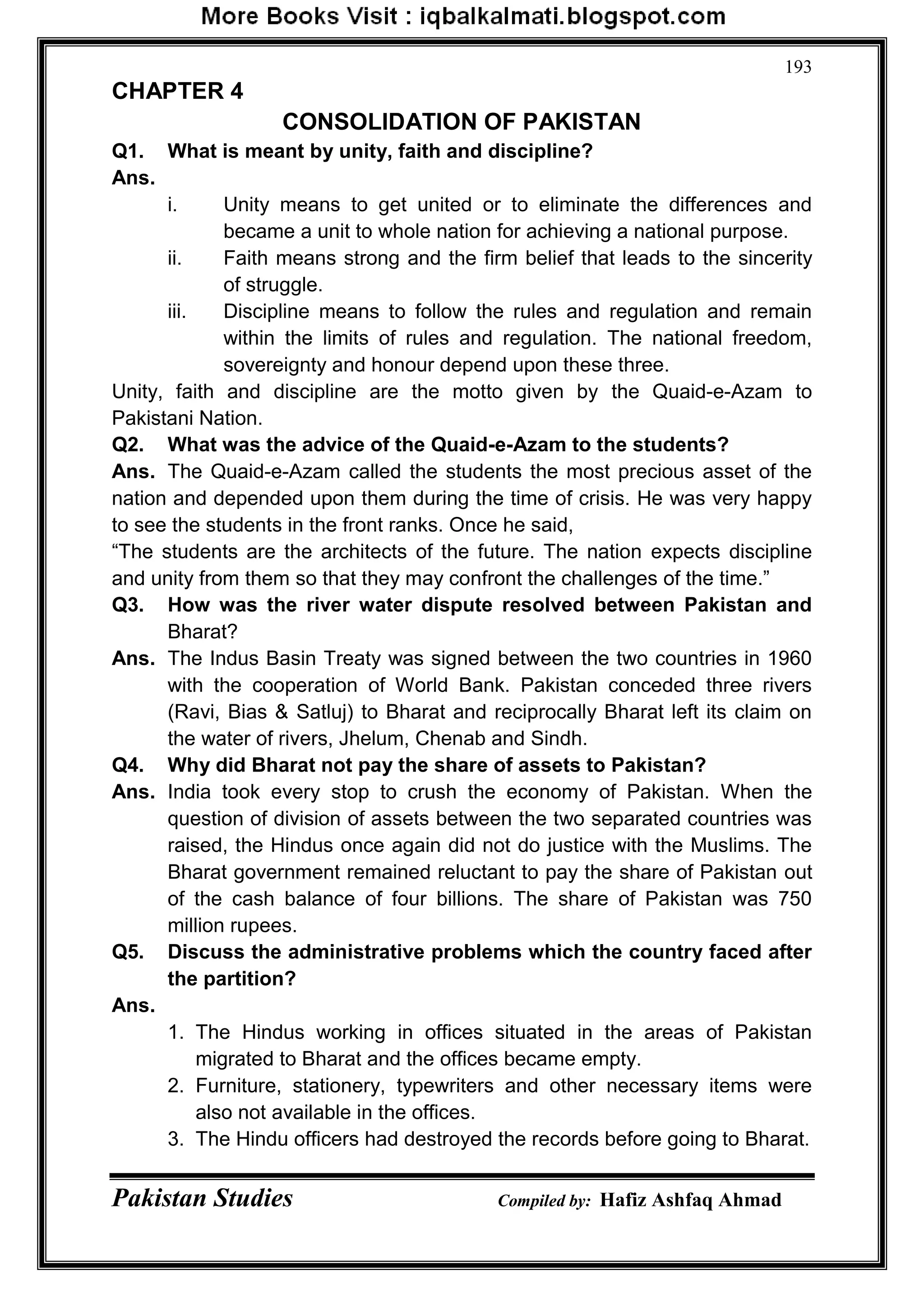 Pakistan Studies Compiled by: Hafiz Ashfaq Ahmad
193
CHAPTER 4
CONSOLIDATION OF PAKISTAN
Q1. What is meant by unity, faith and discipline?
Ans.
i. Unity means to get united or to eliminate the differences and
became a unit to whole nation for achieving a national purpose.
ii. Faith means strong and the firm belief that leads to the sincerity
of struggle.
iii. Discipline means to follow the rules and regulation and remain
within the limits of rules and regulation. The national freedom,
sovereignty and honour depend upon these three.
Unity, faith and discipline are the motto given by the Quaid-e-Azam to
Pakistani Nation.
Q2. What was the advice of the Quaid-e-Azam to the students?
Ans. The Quaid-e-Azam called the students the most precious asset of the
nation and depended upon them during the time of crisis. He was very happy
to see the students in the front ranks. Once he said,
“The students are the architects of the future. The nation expects discipline
and unity from them so that they may confront the challenges of the time.”
Q3. How was the river water dispute resolved between Pakistan and
Bharat?
Ans. The Indus Basin Treaty was signed between the two countries in 1960
with the cooperation of World Bank. Pakistan conceded three rivers
(Ravi, Bias & Satluj) to Bharat and reciprocally Bharat left its claim on
the water of rivers, Jhelum, Chenab and Sindh.
Q4. Why did Bharat not pay the share of assets to Pakistan?
Ans. India took every stop to crush the economy of Pakistan. When the
question of division of assets between the two separated countries was
raised, the Hindus once again did not do justice with the Muslims. The
Bharat government remained reluctant to pay the share of Pakistan out
of the cash balance of four billions. The share of Pakistan was 750
million rupees.
Q5. Discuss the administrative problems which the country faced after
the partition?
Ans.
1. The Hindus working in offices situated in the areas of Pakistan
migrated to Bharat and the offices became empty.
2. Furniture, stationery, typewriters and other necessary items were
also not available in the offices.
3. The Hindu officers had destroyed the records before going to Bharat.
 