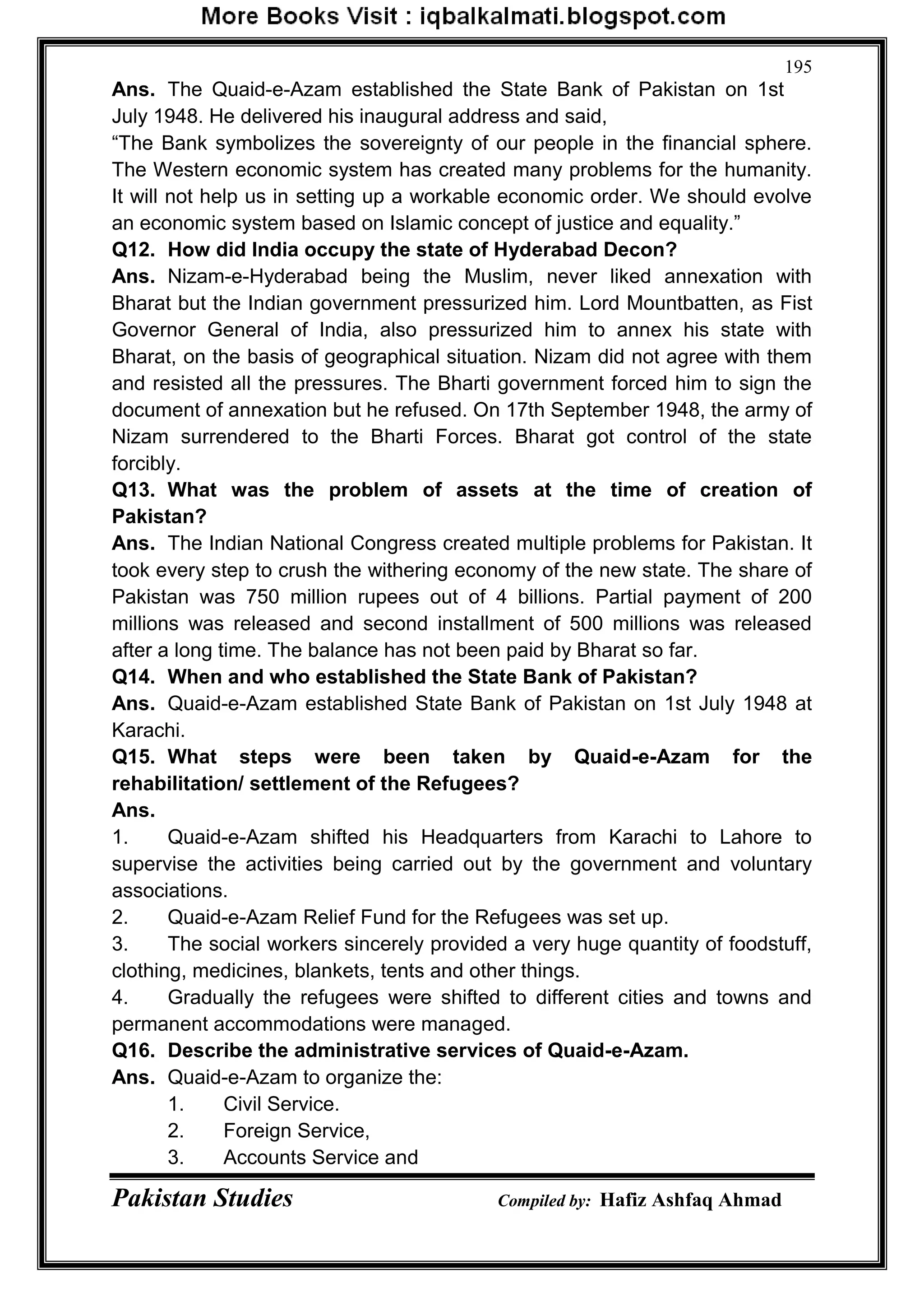 Pakistan Studies Compiled by: Hafiz Ashfaq Ahmad
195
Ans. The Quaid-e-Azam established the State Bank of Pakistan on 1st
July 1948. He delivered his inaugural address and said,
“The Bank symbolizes the sovereignty of our people in the financial sphere.
The Western economic system has created many problems for the humanity.
It will not help us in setting up a workable economic order. We should evolve
an economic system based on Islamic concept of justice and equality.”
Q12. How did India occupy the state of Hyderabad Decon?
Ans. Nizam-e-Hyderabad being the Muslim, never liked annexation with
Bharat but the Indian government pressurized him. Lord Mountbatten, as Fist
Governor General of India, also pressurized him to annex his state with
Bharat, on the basis of geographical situation. Nizam did not agree with them
and resisted all the pressures. The Bharti government forced him to sign the
document of annexation but he refused. On 17th September 1948, the army of
Nizam surrendered to the Bharti Forces. Bharat got control of the state
forcibly.
Q13. What was the problem of assets at the time of creation of
Pakistan?
Ans. The Indian National Congress created multiple problems for Pakistan. It
took every step to crush the withering economy of the new state. The share of
Pakistan was 750 million rupees out of 4 billions. Partial payment of 200
millions was released and second installment of 500 millions was released
after a long time. The balance has not been paid by Bharat so far.
Q14. When and who established the State Bank of Pakistan?
Ans. Quaid-e-Azam established State Bank of Pakistan on 1st July 1948 at
Karachi.
Q15. What steps were been taken by Quaid-e-Azam for the
rehabilitation/ settlement of the Refugees?
Ans.
1. Quaid-e-Azam shifted his Headquarters from Karachi to Lahore to
supervise the activities being carried out by the government and voluntary
associations.
2. Quaid-e-Azam Relief Fund for the Refugees was set up.
3. The social workers sincerely provided a very huge quantity of foodstuff,
clothing, medicines, blankets, tents and other things.
4. Gradually the refugees were shifted to different cities and towns and
permanent accommodations were managed.
Q16. Describe the administrative services of Quaid-e-Azam.
Ans. Quaid-e-Azam to organize the:
1. Civil Service.
2. Foreign Service,
3. Accounts Service and
 