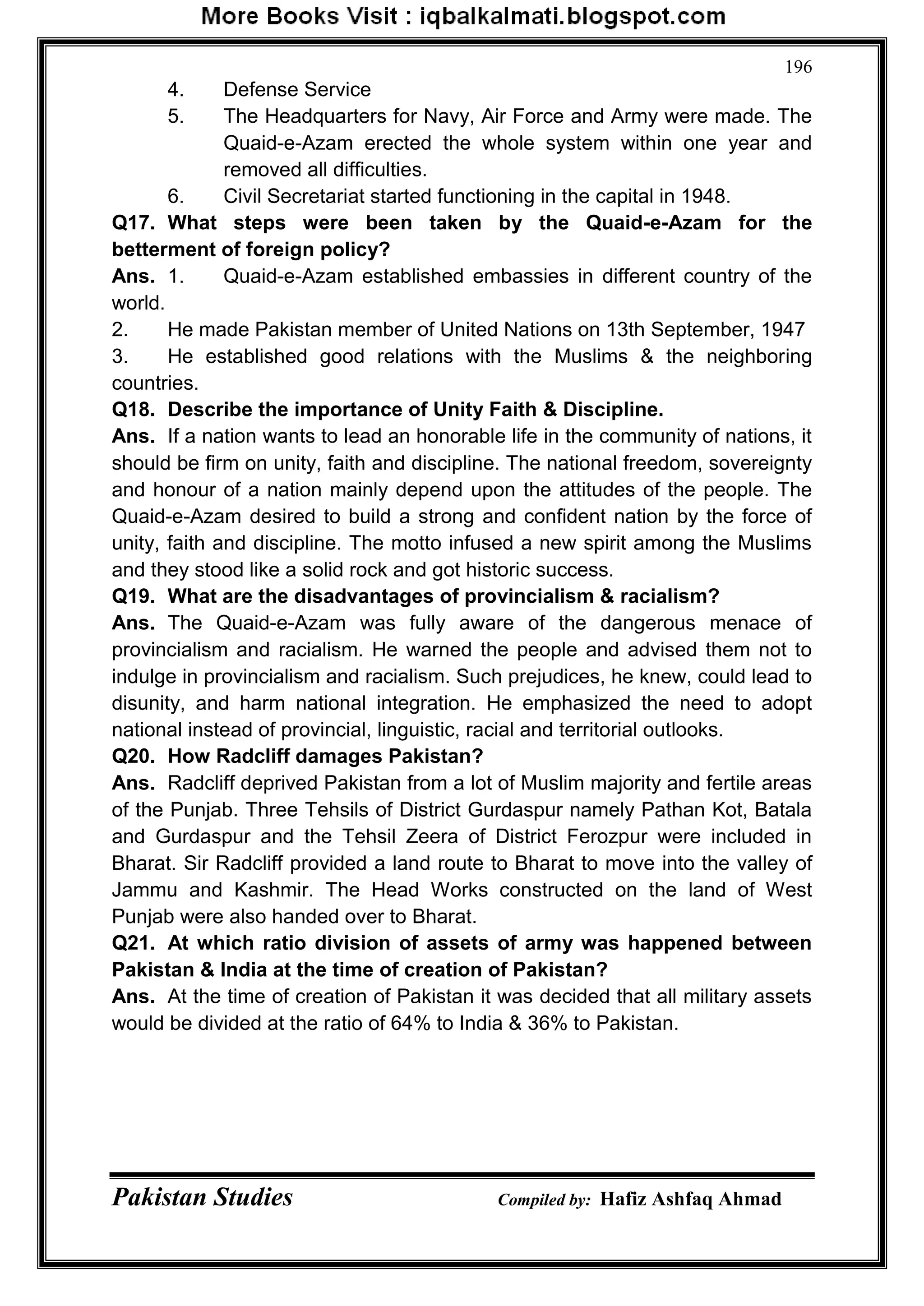 Pakistan Studies Compiled by: Hafiz Ashfaq Ahmad
196
4. Defense Service
5. The Headquarters for Navy, Air Force and Army were made. The
Quaid-e-Azam erected the whole system within one year and
removed all difficulties.
6. Civil Secretariat started functioning in the capital in 1948.
Q17. What steps were been taken by the Quaid-e-Azam for the
betterment of foreign policy?
Ans. 1. Quaid-e-Azam established embassies in different country of the
world.
2. He made Pakistan member of United Nations on 13th September, 1947
3. He established good relations with the Muslims & the neighboring
countries.
Q18. Describe the importance of Unity Faith & Discipline.
Ans. If a nation wants to lead an honorable life in the community of nations, it
should be firm on unity, faith and discipline. The national freedom, sovereignty
and honour of a nation mainly depend upon the attitudes of the people. The
Quaid-e-Azam desired to build a strong and confident nation by the force of
unity, faith and discipline. The motto infused a new spirit among the Muslims
and they stood like a solid rock and got historic success.
Q19. What are the disadvantages of provincialism & racialism?
Ans. The Quaid-e-Azam was fully aware of the dangerous menace of
provincialism and racialism. He warned the people and advised them not to
indulge in provincialism and racialism. Such prejudices, he knew, could lead to
disunity, and harm national integration. He emphasized the need to adopt
national instead of provincial, linguistic, racial and territorial outlooks.
Q20. How Radcliff damages Pakistan?
Ans. Radcliff deprived Pakistan from a lot of Muslim majority and fertile areas
of the Punjab. Three Tehsils of District Gurdaspur namely Pathan Kot, Batala
and Gurdaspur and the Tehsil Zeera of District Ferozpur were included in
Bharat. Sir Radcliff provided a land route to Bharat to move into the valley of
Jammu and Kashmir. The Head Works constructed on the land of West
Punjab were also handed over to Bharat.
Q21. At which ratio division of assets of army was happened between
Pakistan & India at the time of creation of Pakistan?
Ans. At the time of creation of Pakistan it was decided that all military assets
would be divided at the ratio of 64% to India & 36% to Pakistan.
 