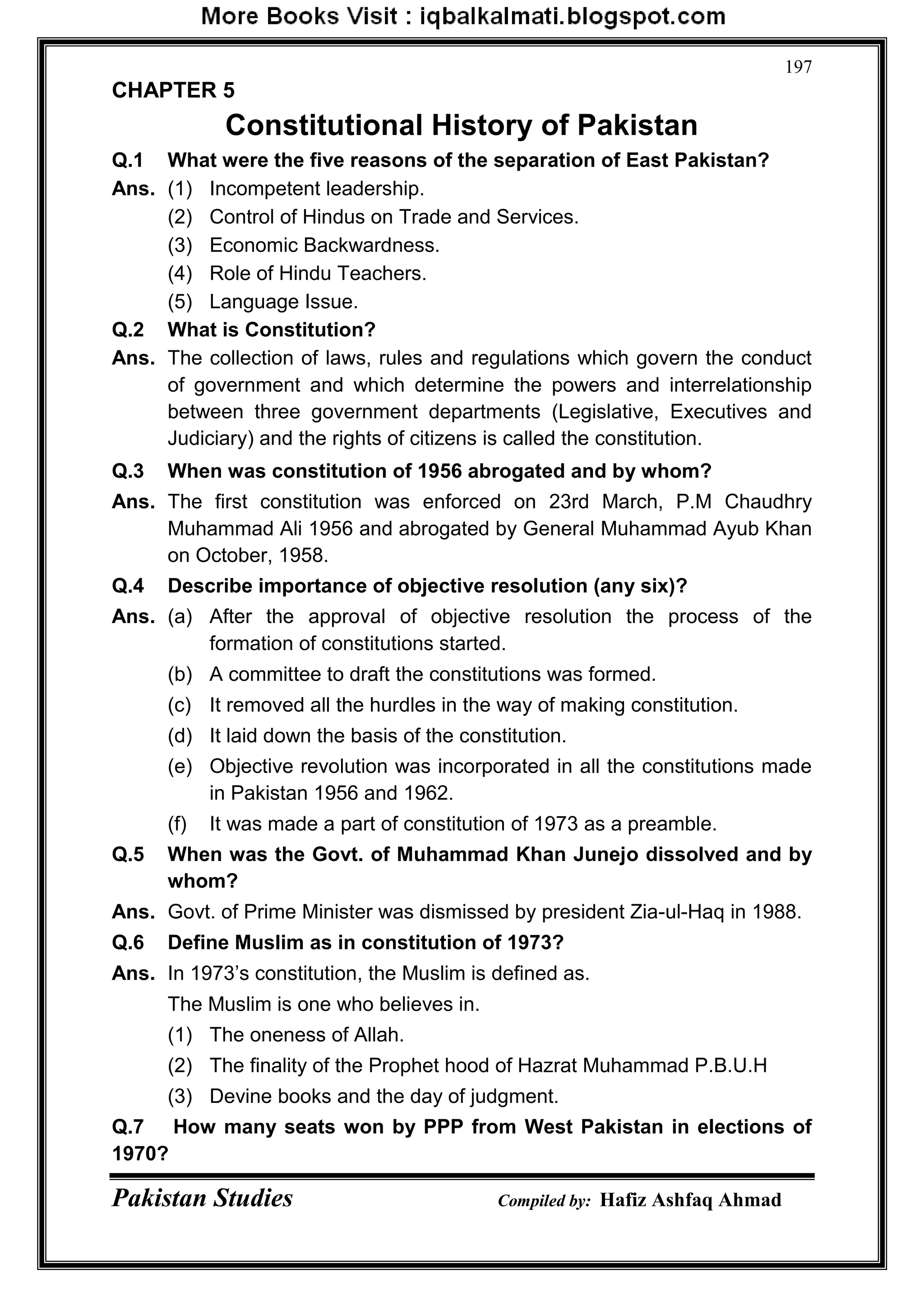 Pakistan Studies Compiled by: Hafiz Ashfaq Ahmad
197
CHAPTER 5
Constitutional History of Pakistan
Q.1 What were the five reasons of the separation of East Pakistan?
Ans. (1) Incompetent leadership.
(2) Control of Hindus on Trade and Services.
(3) Economic Backwardness.
(4) Role of Hindu Teachers.
(5) Language Issue.
Q.2 What is Constitution?
Ans. The collection of laws, rules and regulations which govern the conduct
of government and which determine the powers and interrelationship
between three government departments (Legislative, Executives and
Judiciary) and the rights of citizens is called the constitution.
Q.3 When was constitution of 1956 abrogated and by whom?
Ans. The first constitution was enforced on 23rd March, P.M Chaudhry
Muhammad Ali 1956 and abrogated by General Muhammad Ayub Khan
on October, 1958.
Q.4 Describe importance of objective resolution (any six)?
Ans. (a) After the approval of objective resolution the process of the
formation of constitutions started.
(b) A committee to draft the constitutions was formed.
(c) It removed all the hurdles in the way of making constitution.
(d) It laid down the basis of the constitution.
(e) Objective revolution was incorporated in all the constitutions made
in Pakistan 1956 and 1962.
(f) It was made a part of constitution of 1973 as a preamble.
Q.5 When was the Govt. of Muhammad Khan Junejo dissolved and by
whom?
Ans. Govt. of Prime Minister was dismissed by president Zia-ul-Haq in 1988.
Q.6 Define Muslim as in constitution of 1973?
Ans. In 1973‟s constitution, the Muslim is defined as.
The Muslim is one who believes in.
(1) The oneness of Allah.
(2) The finality of the Prophet hood of Hazrat Muhammad P.B.U.H
(3) Devine books and the day of judgment.
Q.7 How many seats won by PPP from West Pakistan in elections of
1970?
 