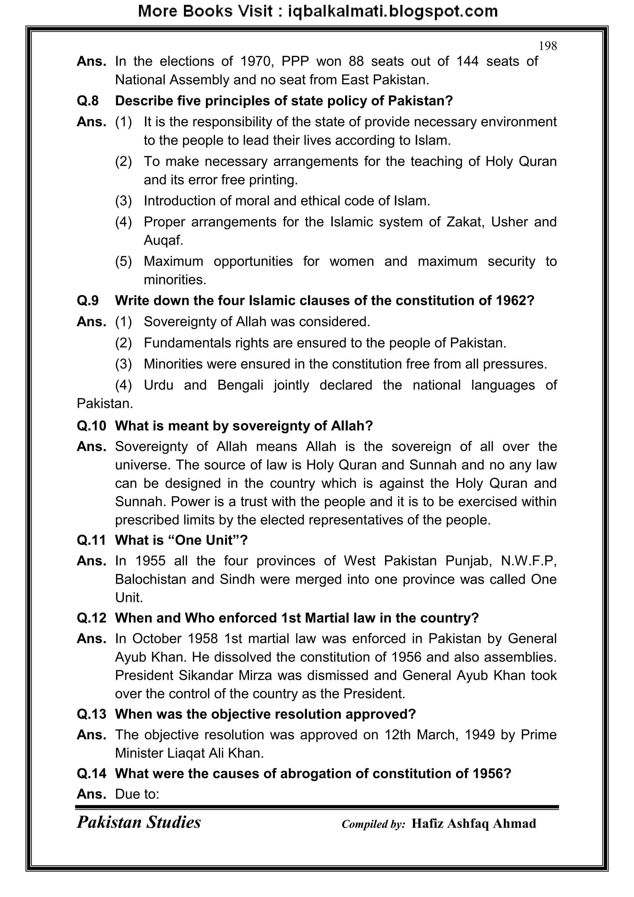 Pakistan Studies Compiled by: Hafiz Ashfaq Ahmad
198
Ans. In the elections of 1970, PPP won 88 seats out of 144 seats of
National Assembly and no seat from East Pakistan.
Q.8 Describe five principles of state policy of Pakistan?
Ans. (1) It is the responsibility of the state of provide necessary environment
to the people to lead their lives according to Islam.
(2) To make necessary arrangements for the teaching of Holy Quran
and its error free printing.
(3) Introduction of moral and ethical code of Islam.
(4) Proper arrangements for the Islamic system of Zakat, Usher and
Auqaf.
(5) Maximum opportunities for women and maximum security to
minorities.
Q.9 Write down the four Islamic clauses of the constitution of 1962?
Ans. (1) Sovereignty of Allah was considered.
(2) Fundamentals rights are ensured to the people of Pakistan.
(3) Minorities were ensured in the constitution free from all pressures.
(4) Urdu and Bengali jointly declared the national languages of
Pakistan.
Q.10 What is meant by sovereignty of Allah?
Ans. Sovereignty of Allah means Allah is the sovereign of all over the
universe. The source of law is Holy Quran and Sunnah and no any law
can be designed in the country which is against the Holy Quran and
Sunnah. Power is a trust with the people and it is to be exercised within
prescribed limits by the elected representatives of the people.
Q.11 What is “One Unit”?
Ans. In 1955 all the four provinces of West Pakistan Punjab, N.W.F.P,
Balochistan and Sindh were merged into one province was called One
Unit.
Q.12 When and Who enforced 1st Martial law in the country?
Ans. In October 1958 1st martial law was enforced in Pakistan by General
Ayub Khan. He dissolved the constitution of 1956 and also assemblies.
President Sikandar Mirza was dismissed and General Ayub Khan took
over the control of the country as the President.
Q.13 When was the objective resolution approved?
Ans. The objective resolution was approved on 12th March, 1949 by Prime
Minister Liaqat Ali Khan.
Q.14 What were the causes of abrogation of constitution of 1956?
Ans. Due to:
 