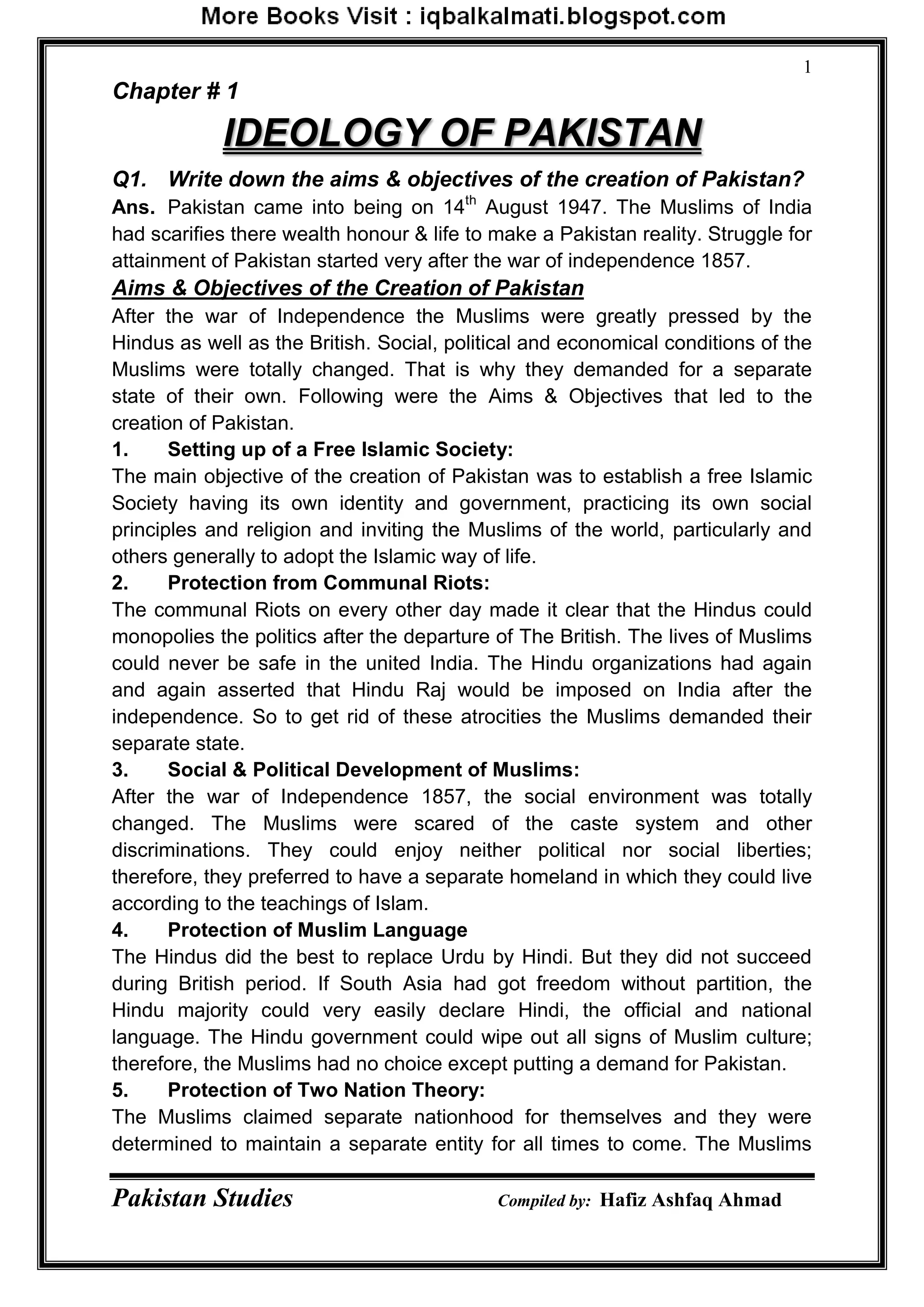 Pakistan Studies Compiled by: Hafiz Ashfaq Ahmad
1
Chapter # 1
IDEOLOGY OF PAKISTAN
Q1. Write down the aims & objectives of the creation of Pakistan?
Ans. Pakistan came into being on 14th
August 1947. The Muslims of India
had scarifies there wealth honour & life to make a Pakistan reality. Struggle for
attainment of Pakistan started very after the war of independence 1857.
Aims & Objectives of the Creation of Pakistan
After the war of Independence the Muslims were greatly pressed by the
Hindus as well as the British. Social, political and economical conditions of the
Muslims were totally changed. That is why they demanded for a separate
state of their own. Following were the Aims & Objectives that led to the
creation of Pakistan.
1. Setting up of a Free Islamic Society:
The main objective of the creation of Pakistan was to establish a free Islamic
Society having its own identity and government, practicing its own social
principles and religion and inviting the Muslims of the world, particularly and
others generally to adopt the Islamic way of life.
2. Protection from Communal Riots:
The communal Riots on every other day made it clear that the Hindus could
monopolies the politics after the departure of The British. The lives of Muslims
could never be safe in the united India. The Hindu organizations had again
and again asserted that Hindu Raj would be imposed on India after the
independence. So to get rid of these atrocities the Muslims demanded their
separate state.
3. Social & Political Development of Muslims:
After the war of Independence 1857, the social environment was totally
changed. The Muslims were scared of the caste system and other
discriminations. They could enjoy neither political nor social liberties;
therefore, they preferred to have a separate homeland in which they could live
according to the teachings of Islam.
4. Protection of Muslim Language
The Hindus did the best to replace Urdu by Hindi. But they did not succeed
during British period. If South Asia had got freedom without partition, the
Hindu majority could very easily declare Hindi, the official and national
language. The Hindu government could wipe out all signs of Muslim culture;
therefore, the Muslims had no choice except putting a demand for Pakistan.
5. Protection of Two Nation Theory:
The Muslims claimed separate nationhood for themselves and they were
determined to maintain a separate entity for all times to come. The Muslims
 