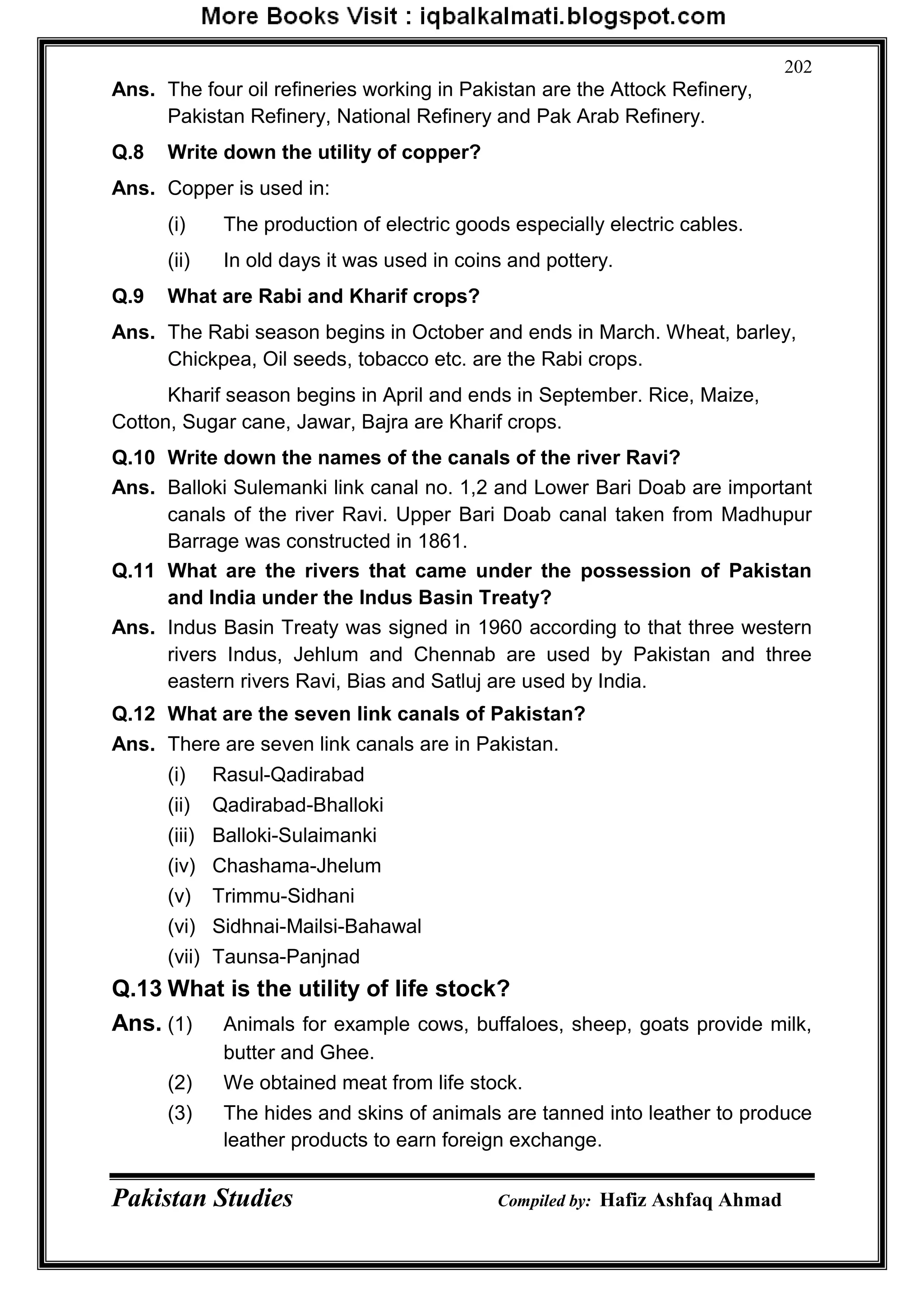 Pakistan Studies Compiled by: Hafiz Ashfaq Ahmad
202
Ans. The four oil refineries working in Pakistan are the Attock Refinery,
Pakistan Refinery, National Refinery and Pak Arab Refinery.
Q.8 Write down the utility of copper?
Ans. Copper is used in:
(i) The production of electric goods especially electric cables.
(ii) In old days it was used in coins and pottery.
Q.9 What are Rabi and Kharif crops?
Ans. The Rabi season begins in October and ends in March. Wheat, barley,
Chickpea, Oil seeds, tobacco etc. are the Rabi crops.
Kharif season begins in April and ends in September. Rice, Maize,
Cotton, Sugar cane, Jawar, Bajra are Kharif crops.
Q.10 Write down the names of the canals of the river Ravi?
Ans. Balloki Sulemanki link canal no. 1,2 and Lower Bari Doab are important
canals of the river Ravi. Upper Bari Doab canal taken from Madhupur
Barrage was constructed in 1861.
Q.11 What are the rivers that came under the possession of Pakistan
and India under the Indus Basin Treaty?
Ans. Indus Basin Treaty was signed in 1960 according to that three western
rivers Indus, Jehlum and Chennab are used by Pakistan and three
eastern rivers Ravi, Bias and Satluj are used by India.
Q.12 What are the seven link canals of Pakistan?
Ans. There are seven link canals are in Pakistan.
(i) Rasul-Qadirabad
(ii) Qadirabad-Bhalloki
(iii) Balloki-Sulaimanki
(iv) Chashama-Jhelum
(v) Trimmu-Sidhani
(vi) Sidhnai-Mailsi-Bahawal
(vii) Taunsa-Panjnad
Q.13 What is the utility of life stock?
Ans. (1) Animals for example cows, buffaloes, sheep, goats provide milk,
butter and Ghee.
(2) We obtained meat from life stock.
(3) The hides and skins of animals are tanned into leather to produce
leather products to earn foreign exchange.
 