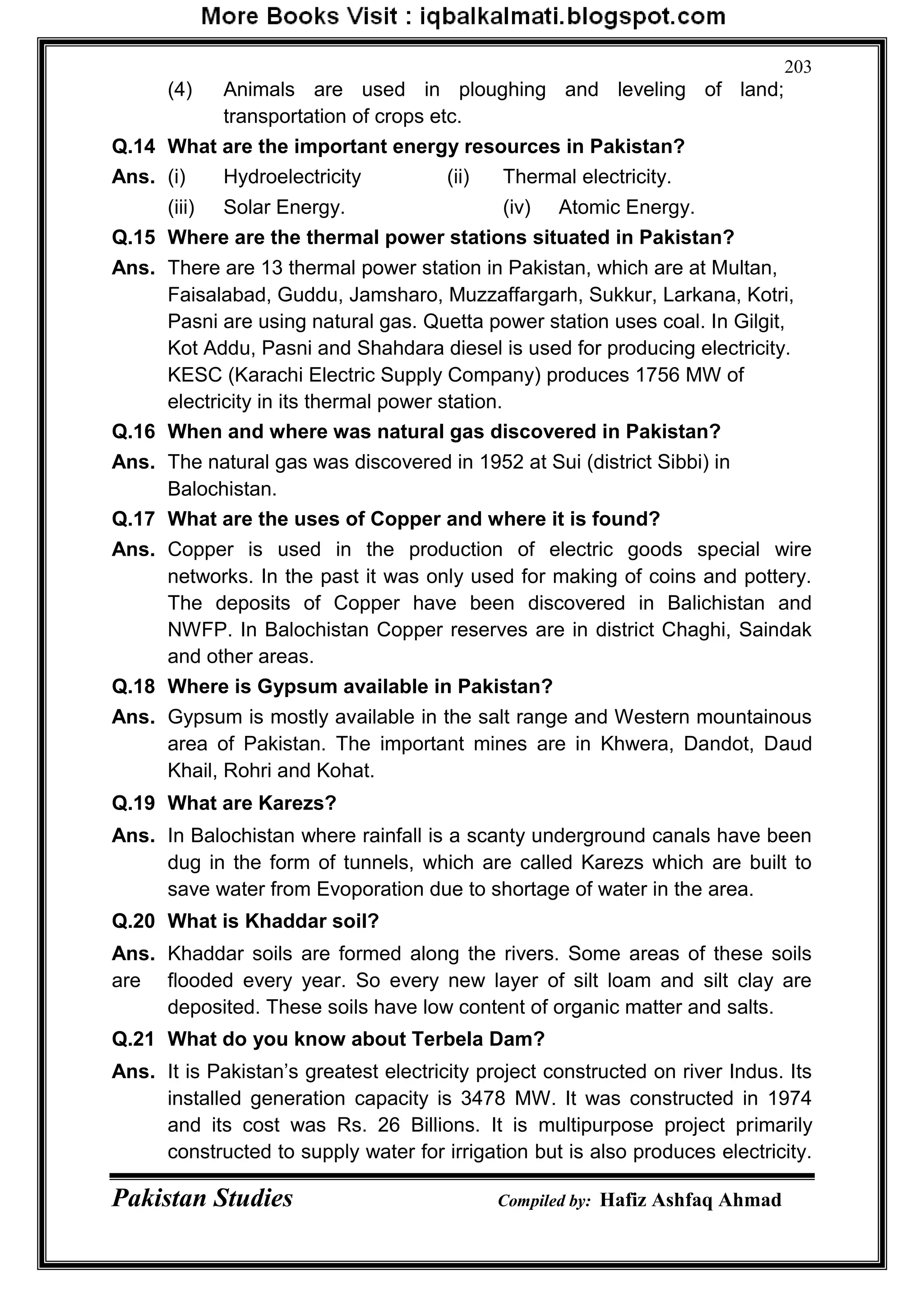 Pakistan Studies Compiled by: Hafiz Ashfaq Ahmad
203
(4) Animals are used in ploughing and leveling of land;
transportation of crops etc.
Q.14 What are the important energy resources in Pakistan?
Ans. (i) Hydroelectricity (ii) Thermal electricity.
(iii) Solar Energy. (iv) Atomic Energy.
Q.15 Where are the thermal power stations situated in Pakistan?
Ans. There are 13 thermal power station in Pakistan, which are at Multan,
Faisalabad, Guddu, Jamsharo, Muzzaffargarh, Sukkur, Larkana, Kotri,
Pasni are using natural gas. Quetta power station uses coal. In Gilgit,
Kot Addu, Pasni and Shahdara diesel is used for producing electricity.
KESC (Karachi Electric Supply Company) produces 1756 MW of
electricity in its thermal power station.
Q.16 When and where was natural gas discovered in Pakistan?
Ans. The natural gas was discovered in 1952 at Sui (district Sibbi) in
Balochistan.
Q.17 What are the uses of Copper and where it is found?
Ans. Copper is used in the production of electric goods special wire
networks. In the past it was only used for making of coins and pottery.
The deposits of Copper have been discovered in Balichistan and
NWFP. In Balochistan Copper reserves are in district Chaghi, Saindak
and other areas.
Q.18 Where is Gypsum available in Pakistan?
Ans. Gypsum is mostly available in the salt range and Western mountainous
area of Pakistan. The important mines are in Khwera, Dandot, Daud
Khail, Rohri and Kohat.
Q.19 What are Karezs?
Ans. In Balochistan where rainfall is a scanty underground canals have been
dug in the form of tunnels, which are called Karezs which are built to
save water from Evoporation due to shortage of water in the area.
Q.20 What is Khaddar soil?
Ans. Khaddar soils are formed along the rivers. Some areas of these soils
are flooded every year. So every new layer of silt loam and silt clay are
deposited. These soils have low content of organic matter and salts.
Q.21 What do you know about Terbela Dam?
Ans. It is Pakistan‟s greatest electricity project constructed on river Indus. Its
installed generation capacity is 3478 MW. It was constructed in 1974
and its cost was Rs. 26 Billions. It is multipurpose project primarily
constructed to supply water for irrigation but is also produces electricity.
 